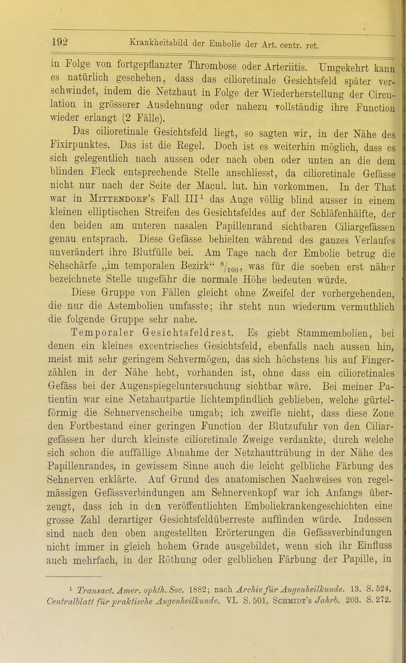 in Folge von fortgepflanzter Thrombose oder Arteriitis. Umgekehrt kann es natürlich geschehen, dass das cilioretinale Gesichtsfeld später vor- schwindet, indem die Netzhaut in Folge der Wiederherstellung der Circu- lation in grösserer Ausdehnung oder nahezu vollständig ihre Function wieder erlangt (2 Fälle). Das cilioretinale Gesichtsfeld liegt, so sagten wir, in der Nähe des Fixirpunktes. Das ist die Kegel. Doch ist es weiterhin möglich, dass es sich gelegentlich nach aussen oder nach oben oder unten an die dem blinden Fleck entsprechende Stelle anschliesst, da cilioretinale Gefässe nicht nur nach der Seite der Macul. lut. hin vorkommen. In der That war in Hittendokf's Fall III1 das Auge völlig blind ausser in einem kleinen elliptischen Streifen des Gesichtsfeldes auf der Schläfenhälfte, der den beiden am unteren nasalen Papillenrand sichtbaren Ciliargefässen genau entsprach. Diese Gefässe behielten während des ganzes Verlaufes unverändert ihre Blutfülle bei. Am Tage nach der Embolie betrug die Sehschärfe „im temporalen Bezirk 8/200, was für die soeben erst näher bezeichnete Stelle ungefähr die normale Höhe bedeuten würde. Diese Gruppe von Fällen gleicht ohue Zweifel der vorhergehenden, die nur die Astembolien umfasste; ihr steht nun wiederum vermuthlich die folgende Gruppe sehr nahe. Temporaler Gesichtsfeldrest. Es giebt Stammembolien, bei denen ein kleines excentrisches Gesichtsfeld, ebenfalls nach aussen hin, meist mit sehr geringem Sehvermögen, das sich höchstens bis auf Finger- zählen in der Nähe hebt, vorhanden ist, ohne dass ein citioretinales Gefäss bei der Augenspiegeluntersuchung sichtbar wäre. Bei meiner Pa- tientin war eine Netzhautpartie lichtempfindlich gebheben, welche gürtel- förmig die Sehnervenscheibe umgab; ich zweifle nicht, dass diese Zone den Fortbestand einer geringen Function der Blutzufuhr von den Ciliar- gefässen her durch kleinste cilioretinale Zweige verdankte, durch welche sich schon die auffällige Abnahme der Netzhauttrübung in der Nähe des Papillenrandes, in gewissem Sinne auch die leicht gelbliche Färbung des Sehnerven erklärte. Auf Grund des anatomischen Nachweises von regel- mässigen Gefässverbindungen am Sehnervenkopf war ich Anfangs über- zeugt, dass ich in den veröffentlichten Emboliekrankengeschicbten eine grosse Zahl derartiger Gesichtsfeldüberreste auffinden würde. Indessen sind nach den oben angestellten Erörterungen die Gefässverbindungen nicht immer in gleich hohem Grade ausgebildet, wenn sich ihr Einfluss auch mehrfach, in der Köthung oder gelblichen Färbung der Papille, in 1 Traiisact.Amer.opläh.Soc. 1882; nach. Archiv für Augenheilkunde. 13. S. 524, Centraiblatt für praktische Augenheilkunde. VI. S. 501, Schmidt's Jahrb. 203. S. 272.