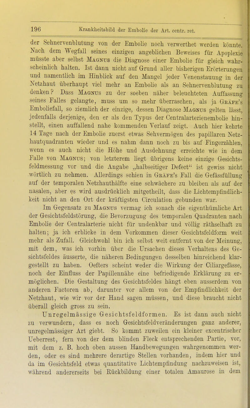 der Selmervenblutung von der Embolie noch verwertet werden könnte. Nach dem Wegfall seines einzigen angeblichen Beweises für Apoplexie müsste aber selbst Magnus die Diagnose einer Embolie für gleich wahr- scheinlich halten. Ist dann nicht auf Grund aller bisherigen Erörterungen und namentlich im Hinbück auf den Mangel jeder Venenstauung in der Netzhaut überhaupt viel mehr an Embolie als an Sehnervenblutung zu denken? Dass Magnus zu der soeben näher beleuchteten Auffassung seines Falles gelangte, muss um so mehr überraschen, als ja Gkäfe's Emboliefall, so ziemlich der einzige, dessen Diagnose Magnus gelten lässt, jedenfalls derjenige, den er als den Typus der Centralarterienembolie hin- stellt, einen auffallend nahe kommenden Verlauf zeigt. Auch hier kehrte 14 Tage nach der Embolie zuerst etwas Sehvermögen des papillären Netz- hautquadranten wieder und es nahm dann noch zu bis auf Eingerzählen, wenn es auch nicht die Höhe und Ausdehnung erreichte wie in dem Falle von Magnus; von letzterem hegt übrigens keine einzige Gesichts- feldmessung vor und die Angabe „halbseitiger Defect ist gewiss nicht wörtlich zu nehmen. Allerdings schien in Geäee's Fall die Gefässfüllung auf der temporalen Netzhauthälfte eine schwächere zu bleiben als auf der nasalen, aber es wird ausdrücklich mitgetheilt, dass die Lichtempfindlich- keit nicht an den Ort der kräftigsten Circulation gebunden war. Im Gegensatz zu Magnus vermag ich sonach die eigenthümliche Art der Gesichtsfeldstörung, die Bevorzugung des temporalen Quadranten nach Embolie der Centraiarterie nicht für undenkbar und völlig räthselhaft zu halten; ja ich erblicke in dem Vorkommen dieser Gesichtsfeldform weit mehr als Zufall. Gleichwohl bin ich selbst weit entfernt von der Meinung, mit dem, was ich vorhin über die Ursachen dieses Verhaltens des Ge- sichtsfeldes äusserte, die näheren Bedingungen desselben hinreichend klar- gestellt zu haben. Oeffcers scheint weder die Wirkung der Ciliargefässe, noch der Einfluss der Papillennähe eine befriedigende Erklärung zu er- möglichen. Die Gestaltung des Gesichtsfeldes hängt eben ausserdem von anderen Factoren ab, darunter vor allem von der Empfindlichkeit der Netzhaut, wie wir vor der Hand sagen müssen, und diese braucht nicht überall gleich gross zu sein. Unregelmässige Gesichtsfeldformen. Es ist dann auch nicht zu verwundern, dass es noch Gesichtsfeld Veränderungen ganz anderer, unregelmässiger Art giebt. So kommt zuweilen ein kleiner excentrischer Ueberrest, fern von der dem blinden Fleck entsprechenden Partie, vor, mit dem z. B. hoch oben aussen Handbewegungen wahrgenommen wer- den, oder es sind mehrere derartige Stellen vorhanden, indem hier und da im Gesichtsfeld etwas quantitative Lichtempfindung nachzuweisen ist, während andererseits bei Rückbildung einer totalen Amaurose in dem