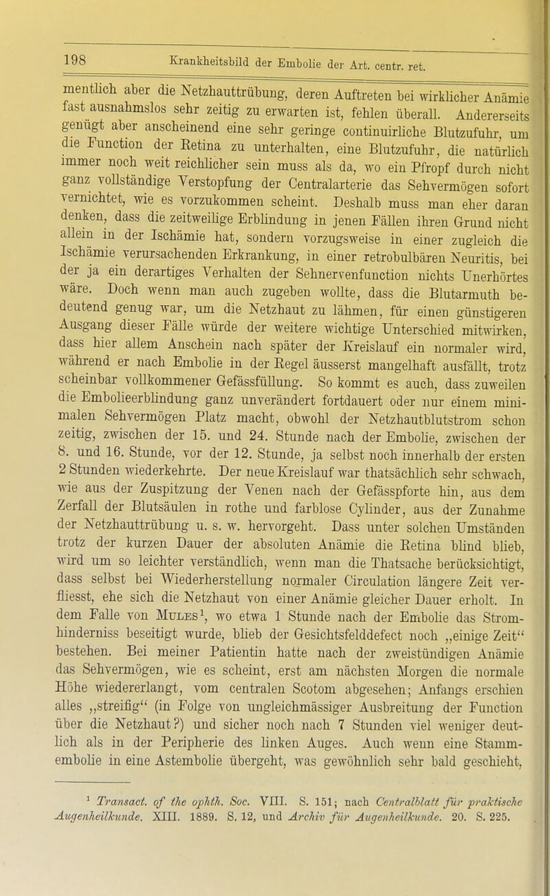 mentlich aber die Netzhauttrübimg, deren Auftreten bei wirklicher Anämie fast ausnahmslos sehr zeitig zu erwarten ist, fehlen überall. Andererseits genügt aber anscheinend eine sehr geringe continuirliche Blutzufuhr um die Function der Retina zu unterhalten, eine Blutzufuhr, die natürlich immer noch weit reichlicher sein muss als da, wo ein Pfropf durch nicht ganz vollständige Verstopfung der Centraiarterie das Sehvermögen sofort vernichtet, wie es vorzukommen scheint. Deshalb muss man eher daran denken, dass die zeitweilige Erblindung in jenen Fällen ihren Grund nicht allem in der Ischämie hat, sondern vorzugsweise in einer zugleich die Ischämie verursachenden Erkrankung, in einer retrobulbären Neuritis, bei der ja ein derartiges Verhalten der Sehnervenfunction nichts Unerhörtes wäre. Doch wenn man auch zugeben wollte, dass die Blutarmuth be- deutend genug war, um die Netzhaut zu lähmen, für einen günstigeren Ausgang dieser Fälle würde der weitere wichtige Unterschied mitwirken, dass hier allem Anschein nach später der Kreislauf ein normaler miä, während er nach Embolie in der Regel äusserst mangelhaft ausfällt, trotz scheinbar voUkommener Gefässfüllung. So kommt es auch, dass zuweilen die Embolieerblindung ganz unverändert fortdauert oder nur einem mim- malen Sehvermögen Platz macht, obwohl der Netzhautblutstrom schon zeitig, zwischen der 15. und 24. Stunde nach der Embolie, zwischen der 8. und 16. Stunde, vor der 12. Stunde, ja selbst noch innerhalb der ersten 2 Stunden wiederkehrte. Der neue Kreislauf war thatsächlich sehr schwach, wie aus der Zuspitzung der Venen nach der Gefässpforte hin, aus dem Zerfall der Blutsäulen in rothe und farblose Cylinder, aus der Zunahme der Netzhauttrübung u. s. w. hervorgeht. Dass unter solchen Umständen trotz der kurzen Dauer der absoluten Anämie die Retina blind blieb, wird um so leichter verständlich, wenn man die Thatsache berücksichtigt, dass selbst bei Wiederherstellung normaler Circulation längere Zeit ver- fliesst, ehe sich die Netzhaut von einer Anämie gleicher Dauer erholt. In dem Falle von Müles1, wo etwa 1 Stunde nach der Embolie das Strom- hinderniss beseitigt wurde, blieb der Gesichtsfelddefect noch „einige Zeit bestehen. Bei meiner Patientin hatte nach der zweistündigen Anämie das Sehvermögen, wie es scheint, erst am nächsten Morgen die normale Höhe wiedererlangt, vom centralen Scotom abgesehen; Anfangs erschien alles „streifig (in Folge von ungleichmässiger Ausbreitung der Function über die Netzhaut?) und sicher noch nach 7 Stunden viel weniger deut- lich als in der Peripherie des linken Auges. Auch wenn eine Stamm- embolie in eine Astembolie übergeht, was gewöhnlich sehr bald geschieht, 1 Transact. of the ophth. Soc. VIII. S. 151; nach Centralblatt für praktische Augenheilkunde. XIII. 1889. S. 12, und Archiv für Augenheilkunde. 20. S. 225.