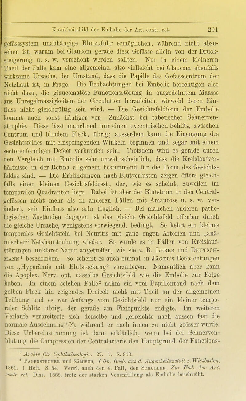 lefässsystem unabhängige Blutzufuhr ermöglichen, während nicht abzu- sehen ist, warum bei Glaucom gerade diese Gefässe allein von der Druck- steigerung u. s. w. verschont werden sollten. Nur in einem kleineren Theil der Fälle kam eine allgemeine, also vielleicht bei Glaucom ebenfalls wirksame Ursache, der Umstand, dass die Papille das Gefässcentrum der Netzhaut ist, in Frage. Die Beobachtungen bei Embolie berechtigen also nicht dazu, die glaucomatöse Functionsstörung in ausgedehntem Maasse aus Unregelmässigkeiten- der Circulation herzuleiten, wiewohl deren Ein- fluss nicht gleichgültig sein wird. — Die Gesichtsfeldform der Embolie kommt auch sonst häufiger vor. Zunächst bei tabetischer Sehnerven- atrophie. Diese lässt manchmal nur einen excentrischen Schlitz, zwischen Centrum und blindem Fleck, übrig; ausserdem kann die Einengung des Gesichtsfeldes mit einspringenden Winkeln beginnen und sogar mit einem sectorenförmigen Defect verbunden sein. Trotzdem wird es gerade durch den Vergleich mit Embolie sehr unwahrscheinlich, dass die Kreislaufver- hältnisse in der Ketina allgemein bestimmend für die Form des Gesichts- feldes sind. — Die Erblindungen nach Blutverlusten zeigen öfters gleich- falls einen kleinen Gesichtsfeldrest, der, wie es scheint, zuweilen im temporalen Quadranten liegt. Dabei ist aber der Blutstrom in den Central- gefässen nicht mehr als in anderen Fällen mit Amaurose u. s. w. ver- ändert, sein Einfmss also sehr fraglich. — Bei manchen anderen patho- logischen Zuständen dagegen ist das gleiche Gesichtsfeld offenbar durch die gleiche Ursache, wenigstens vorwiegend, bedingt. So kehrt ein kleines temporales Gesichtsfeld bei Neuritis mit ganz engen Arterien und „anä- mischer Netzhauttrübung wieder. So wurde es in Fällen von Kreislauf- störungen unklarer Natur angetroffen, wie sie z. B. Lebee und Deutsch- mann 1 beschreiben. So scheint es auch einmal in Jäger's Beobachtungen von „Hyperämie mit Blutstockung vorzuliegen. Namentlich aber kann die Apoplex. Nerv. opt. dasselbe Gesichtsfeld wie die Embolie zur Folge haben. In einem solchen Falle2 nahm ein vom Papillenrand nach dem gelben Fleck hin zeigendes Dreieck nicht mit Theil an der allgemeinen Trübung und es war Anfangs vom Gesichtsfeld nur ein kleiner tempo- raler Schlitz übrig, der gerade am Fixirpunkte endigte. Im weiteren Verlaufe verbreiterte sich derselbe und „erreichte nach aussen fast die normale Ausdehnung (?), während er nach innen zu nicht grösser wurde. Diese Uebereinstimmung ist dann erklärlich, wenn bei der Sehnerven- blutung die Compression der Centraiarterie den Hauptgrund der Functions- 1 Archiv für Ophthalmologie. 27. 1. S. 310. 3 Pagenstecher und Sämisch, Klin. Beoh, aus d. Augenheilanstalt z. Wiesbaden. 1861. 1. Heft. S. 54. Vergl. auch den 4. Fall, den Schüller, Zw Mnb. der Art. centr. ret. Diss. 1888, trotz der starken Venenfüllung als Embolie beschreibt.