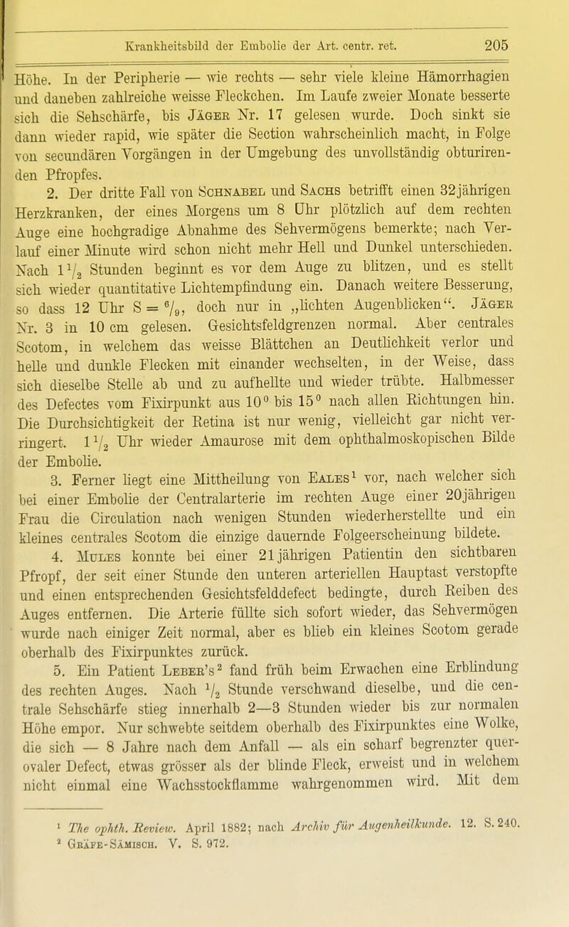 Höhe. In der Peripherie — wie rechts — sehr viele kleine Hämorrhagien und daneben zahlreiche weisse Fleckchen. Im Laufe zweier Monate besserte sich die Sehschärfe, bis Jäger Nr. 17 gelesen wurde. Doch sinkt sie dann wieder rapid, wie später die Section wahrscheinlich macht, in Folge von secundären Vorgängen in der Umgebung des unvollständig obturiren- den Pfropfes. 2. Der dritte Fall von Schnabel und Sachs betrifft einen 32jährigen Herzkranken, der eines Morgens um 8 Uhr plötzlich auf dem rechten Auge eine hochgradige Abnahme des Sehvermögens bemerkte; nach Ver- lauf einer Minute wird schon nicht mehr Hell und Dunkel unterschieden. Nach 172 Stunden beginnt es vor dem Auge zu blitzen, und es stellt sich wieder quantitative Lichtempfindung ein. Danach weitere Besserung, so dass 12 Uhr S = 6/9, doch nur in „höhten Augenblicken. Jäger Nr. 3 in 10 cm gelesen. Gesichtsfeldgrenzen normal. Aber centrales Scotom, in welchem das weisse Blättchen an Deutlichkeit verlor und helle und dunkle Flecken mit einander wechselten, in der Weise, dass sich dieselbe Stelle ab und zu aufhellte und wieder trübte. Halbmesser des Defectes vom Frxirpunkt aus 10° bis 15° nach allen Eichtangen hin. Die Durchsichtigkeit der Betina ist nur wenig, vielleicht gar nicht ver- ringert. 1% ünr wieder Amaurose mit dem ophthalmoskopischen Bilde der Embolie. 3. Ferner liegt eine Mittheüung von Eales1 vor, nach welcher sich bei einer Embolie der Centraiarterie im rechten Auge einer 20jährigen Frau die Circulation nach wenigen Stunden wiederherstellte und ein kleines centrales Scotom die einzige dauernde Folgeerscheinung bildete. 4. Mules konnte bei einer 21jährigen Patientin den sichtbaren Pfropf, der seit einer Stunde den unteren arteriellen Hauptast verstopfte und einen entsprechenden Gesichtsfelddefect bedingte, durch Beiben des Auges entfernen. Die Arterie füllte sich sofort wieder, das Sehvermögen wurde nach einiger Zeit normal, aber es blieb ein kleines Scotom gerade oberhalb des Fixirpunktes zurück. 5. Ein Patient Leber's2 fand früh beim Erwachen eine Erblindung des rechten Auges. Nach 72 Stunde verschwand dieselbe, und die cen- trale Sehschärfe stieg innerhalb 2—3 Stunden wieder bis zur normalen Höhe empor. Nur schwebte seitdem oberhalb des Fixirpunktes eine Wolke, die sich — 8 Jahre nach dem Anfall — als ein scharf begrenzter quer- ovaler Defect, etwas grösser als der blinde Fleck, erweist und in welchem nicht einmal eine Wachsstockflamme wahrgenommen wird. Mit dem 1 The ophth. Review. April 1882; nach Archiv für Augenheilkunde. 12. 3 Geäfe-Sämisch. V. S. 972.