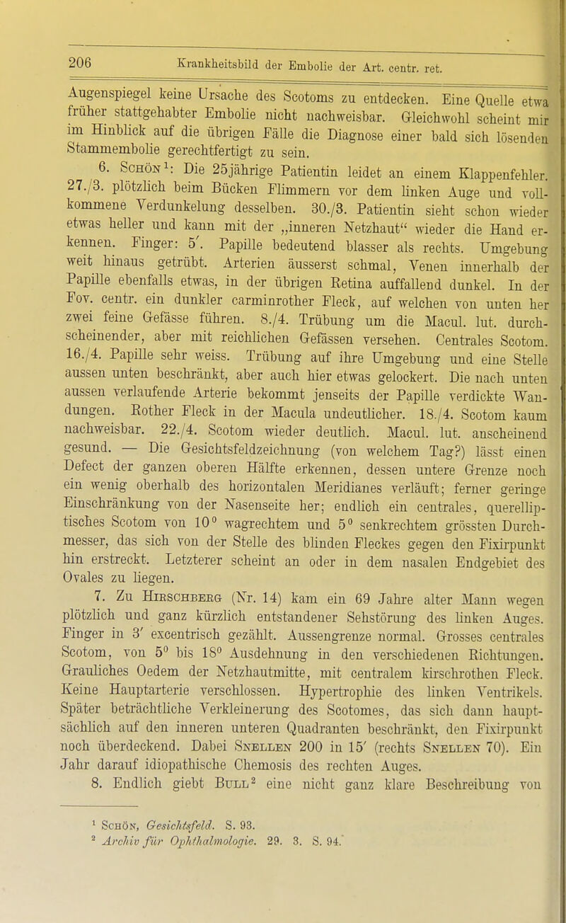 Augenspiegel keine Ursache des Scotoms zu entdecken. Eine Quelle et^a früher stattgehabter Embolie nicht nachweisbar. Gleichwohl scheint mir im Hinblick auf die übrigen Fälle die Diagnose einer bald sich lösende] Stammembolie gerechtfertigt zu sein. 6. Schön1: Die 25jährige Patientin leidet an einem Klappenfehler. 27./3. plötzlich beim Bücken Flimmern vor dem linken Auge und voll- kommene Verdunkelung desselben. 30./3. Patientin sieht schon wieder etwas heller und kann mit der „inneren Netzhaut wieder die Hand er- kennen. Finger: 5'. Papille bedeutend blasser als rechts. Umgebung weit hinaus getrübt. Arterien äusserst schmal, Venen innerhalb der Papüle ebenfalls etwas, in der übrigen Retina auffallend dunkel. In der Fov. centr. ein dunkler carminrother Fleck, auf welchen von unten her zwei feine Gefässe führen. 8./4. Trübung um die Macul. lut. durch- scheinender, aber mit reichlichen Gefässen versehen. Centrales Scotom. 16./4. Papille sehr weiss. Trübung auf ihre Umgebung und eine Stelle aussen unten beschränkt, aber auch hier etwas gelockert. Die nach unten aussen verlaufende Arterie bekommt jenseits der Papille verdickte Wan- dungen. Rother Fleck in der Macula undeutlicher. 18./4. Scotom kaum nachweisbar. 22./4. Scotom wieder deutlich. Macul. lut. anscheinend gesund. — Die Gesichtsfeldzeichnung (von welchem Tag?) lässt einen Defect der ganzen oberen Hälfte erkennen, dessen untere Grenze noch ein wenig oberhalb des horizontalen Meridianes verläuft; ferner geringe Einschränkung von der Nasenseite her; endlich ein centrales, querellip- tisches Scotom von 10° wagrechtem und 5° senkrechtem grössten Durch- messer, das sich von der Stelle des blinden Fleckes gegen den Fixirpunkt hin erstreckt. Letzterer scheint an oder in dem nasalen Endgebiet des Ovales zu hegen. 7. Zu Hieschbeeg (Nr. 14) kam ein 69 Jahre alter Mann wegen plötzlich und ganz kürzlich entstandener Sehstöruag des linken Auges. Finger in 3' excentrisch gezählt. Aussengrenze normal. Grosses centrales Scotom, von 5° bis 18° Ausdehnung in den verschiedenen Richtungen. Grauliches Oedem der Netzhautmitte, mit centralem kirschrothen Fleck. Keine Hauptarterie verschlossen. Hypertrophie des linken Ventrikels. Später beträchtliche Verkleinerung des Scotomes, das sich dann haupt- sächlich auf den inneren unteren Quadranten beschränkt, den Fixirpunkt noch überdeckend. Dabei Snbllen 200 in 15' (rechts Snellen 70). Ein Jahr darauf idiopathische Chemosis des rechten Auges. 8. Endlich giebt Bull2 eine nicht ganz klare Beschreibung von 1 Schön, Gesichtsfeld, S. 93.