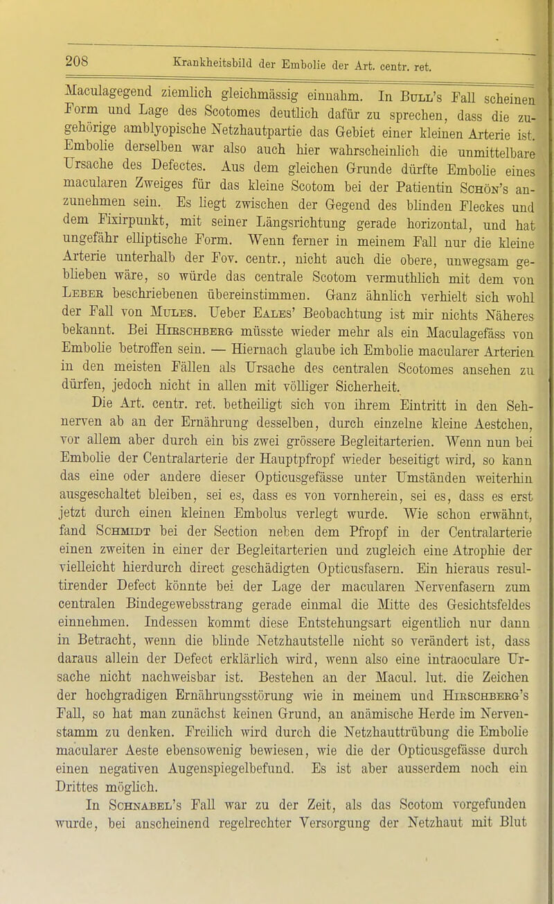 Maculagegend ziemlich gleichmässig einnahm. In Bull's Fall scheinen Form und Lage des Scotomes deutlich dafür zu sprechen, dass die zu- gehörige amblyopische Netzhautpartie das Gebiet einer Meinen Arterie ist. Embolie derselben war also auch hier wahrscheinlich die unmittelbare Ursache des Defectes. Aus dem gleichen Grunde dürfte Embolie eines macularen Zweiges für das kleine Scotom bei der Patientin Schön's an- zunehmen sein. Es liegt zwischen der Gegend des blinden Fleckes und dem Fixirpunkt, mit seiner Längsrichtung gerade horizontal, und hat ungefähr elliptische Form. Wenn ferner in meinem Fall nur die kleine Arterie unterhalb der Fov. centr., nicht auch die obere, unwegsam ge- blieben wäre, so würde das centrale Scotom vermuthlich mit dem von Lebeb beschriebenen übereinstimmen. Ganz ähnlich verhielt sich wohl der Fall von Mules. Ueber Eales' Beobachtung ist mir nichts Näheres bekannt. Bei Hibschbeeg müsste wieder mehr als ein Maculagefäss von Embolie betroffen sein. — Hiernach glaube ich Embolie macularer Arterien in den meisten Fällen als Ursache des centralen Scotomes ansehen zu dürfen, jedoch nicht in allen mit völliger Sicherheit. Die Art. centr. ret. betheiligt sich von ihrem Eintritt in den Seh- nerven ab an der Ernährung desselben, durch einzelne kleine Aestchen, vor allem aber durch ein bis zwei grössere Begleitarterien. Wenn nun bei Embolie der Centraiarterie der Hauptpfropf wieder beseitigt wird, so kann das eine oder andere dieser Opticusgefässe unter Umständen weiterhin ausgeschaltet bleiben, sei es, dass es von vornherein, sei es, dass es erst jetzt durch einen kleinen Embolus verlegt wurde. Wie schon erwähnt, fand Schmidt bei der Section neben dem Pfropf in der Centraiarterie einen zweiten in einer der Begleitarterien und zugleich eine Atrophie der vielleicht hierdurch direct geschädigten Opticusfasern. Ein hieraus resul- tirender Defect könnte bei der Lage der macularen Nervenfasern zum centralen Bindegewebsstrang gerade einmal die Mitte des Gesichtsfeldes einnehmen. Indessen kommt diese Entstehungsart eigentlich nur dann in Betracht, wenn die blinde Netzhautstelle nicht so verändert ist, dass daraus allein der Defect erklärlich wird, wenn also eine intraoculare Ur- sache nicht nachweisbar ist. Bestehen an der Macul. lut. die Zeichen der hochgradigen Ernährungsstörung wie in meinem und Hieschbeeg's Fall, so hat man zunächst keinen Grund, an anämische Herde im Nerven- stamm zu denken. Freilich wird durch die Netzhauttrübung die Embolie macularer Aeste ebensowenig bewiesen, wie die der Opticusgefässe durch einen negativen Augenspiegelbefund. Es ist aber ausserdem noch ein Drittes möglich. In Schnabel's Fall war zu der Zeit, als das Scotom vorgefunden wurde, bei anscheinend regelrechter Versorgung der Netzhaut mit Blut,