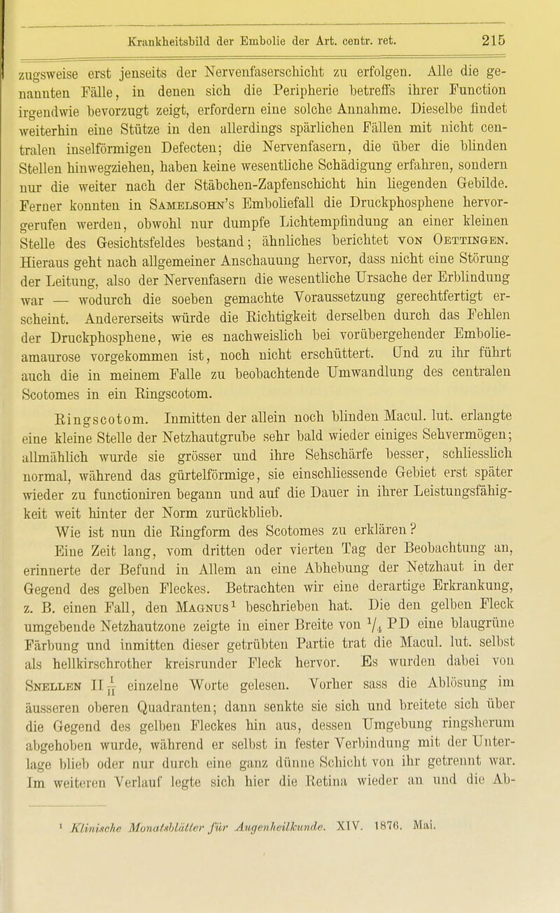 zngsweise erst jenseits der NervenfaserscMclit zu erfolgen. Alle die ge- nannten Fälle, in denen sich die Peripherie betreffs ihrer Function irgendwie bevorzugt zeigt, erfordern eine solche Annahme. Dieselbe findet weiterhin eine Stütze in den allerdings spärlichen Fällen mit nicht cen- tralen inseiförmigen Defecten; die Nervenfasern, die über die blinden Stellen hinwegziehen, haben keine wesentliche Schädigung erfahren, sondern nur die weiter nach der Stäbchen-Zapfenschicht hin liegenden Gebilde. Ferner konnten in Samelsohn's Emboliefall die Druckphosphene hervor- gerufen werden, obwohl nur dumpfe Lichtempfindung an einer kleinen Stelle des Gesichtsfeldes bestand; ähnliches berichtet von Oettingen. Hieraus geht nach allgemeiner Anschauung hervor, dass nicht eine Störung der Leitung, also der Nervenfasern die wesentliche Ursache der Erblindung war _ wodurch die soeben gemachte Voraussetzung gerechtfertigt er- scheint. Andererseits würde die Eichtigkeit derselben durch das Fehlen der Druckphosphene, wie es nachweislich bei vorübergehender Embolie- amaurose vorgekommen ist, noch nicht erschüttert. Und zu ihr führt auch die in meinem Falle zu beobachtende Umwandlung des centralen Scotomes in ein Ringscotom. Eingscotom. Inmitten der allein noch blinden Macul. lut. erlangte eine kleine Stelle der Netzhautgrube sehr bald wieder einiges Sehvermögen; allmählich wurde sie grösser und ihre Sehschärfe besser, schliesslich normal, während das gürtelförmige, sie einschliessende Gebiet erst später wieder zu functioniren begann und auf die Dauer in ihrer Leistungsfähig- keit weit hinter der Norm zurückblieb. Wie ist nun die Eingform des Scotomes zu erklären? Eine Zeit lang, vom dritten oder vierten Tag der Beobachtung an, erinnerte der Befund in Allem an eine Abhebung der Netzhaut in der Gegend des gelben Fleckes. Betrachten wir eine derartige Erkrankung, z. B. einen Fall, den Magnus1 beschrieben hat. Die den gelben Fleck umgebende Netzhautzone zeigte in einer Breite von V4 PD eine blaugrüne Färbung und inmitten dieser getrübten Partie trat die Macul. lut. selbst als hellkirschrother kreisrunder Fleck hervor. Es wurden dabei von Snellen IT^ einzelne Worte gelesen. Vorher sass die Ablösung im äusseren oberen Quadranten; dann senkte sie sich und breitete sich über die Gegend des gelben Fleckes hin aus, dessen Umgebung ringsherum abgehoben wurde, während er selbst in fester Verbindung mit der Unter- lage blieb oder nur durch eine ganz dünne Schicht von ihr getrennt war. Im weiteren Verlauf legte sich hier die Retina wieder an und die Ab-