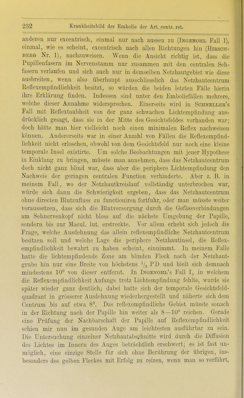anderen nur excentrisch, einmal nur nach aussen zu (Ingenohl Fall I), einmal, wie es scheint, excentrisch nach allen Richtungen hin (Hiesch- beeg- Nr. 1), nachzuweisen. Wenn die Ansicht richtig ist, dass die Pupillenfasern im Nervenstamm nur zusammen mit den centralen Seh- fasern verlaufen und sich auch nur in demselben Netzhautgebiet wie diese ausbreiten, wenn also überhaupt ausschliesslich das Netzhautcentrum Reflexempfindlichkeit besitzt, so würden die beiden letzten Fälle hierin ihre Erklärung finden. Indessen sind unter den Emboliefällen mehrere, welche dieser Annahme widersprechen. Einerseits wird in Schnelles's Fall mit Reflextaubheit von der ganz schwachen Lichtempfindung aus- drücklich gesagt, dass sie in der Mitte des Gesichtsfeldes vorhanden war; doch hätte man hier vielleicht noch einen minimalen Reflex nachweisen können. Andererseits war in einer Anzahl von Fällen die Reflexempfind- lichkeit nicht erloschen, obwohl von dem Gesichtsfeld nur noch eine kleine temporale Insel existirte. Um solche Beobachtungen mit jener Hypothese in Einklang zu bringen, müsste man annehmen, dass das Netzhautcentrum doch nicht ganz blind war, dass aber die periphere Lichtempfindung den Nachweis der geringen centralen Function verhinderte. Aber z. B. in meinem Fall, wo der Netzhautkreislauf vollständig unterbrochen war, würde sich dann die Schwierigkeit ergeben, dass das Netzhautcentrum ohne directen Blutzufluss zu functioniren fortfuhr, oder man müsste weiter voraussetzen, dass sich die Blutversorgung durch die Gefässverbindungen am Sehnervenkopf nicht bloss auf die nächste Umgebung der Papille, sondern bis zur Macul. lut. erstreckte. Vor allem erhebt sich jedoch die Frage, welche Ausdehnung das allein reflexempfindliche Netzhautcentrum besitzen soll und welche Lage die periphere Netzhautinsel, die Reflex- empfindlichkeit bewahrt zu haben scheint, einnimmt. In meinem Falle hatte die lichtempfindende Zone am blinden Fleck nach der Netzhaut- grube hin nur eine Breite von höchstens 1/3 PD und hielt sich demnach mindestens 10° von dieser entfernt. In Ingenohl's Fall I, in welchem die Reflexempfindlichkeit Anfangs trotz Licbtempfindung fehlte, wurde sie später wieder ganz deutlich; dabei hatte sich der temporale Gesichtsfeld- quadrant in grösserer Ausdehnung wiederhergestellt und näherte sich dem Centrum bis auf etwa 8°. Das reflexempfindliche Gebiet müsste sonach in der Richtung nach der Papille hin weiter als 8—10° reichen. Gerade eine Prüfung der Nachbarschaft der Papille auf Rellexcmpfindlichlceit schien mir nun im gesunden Auge am leichtesten ausführbar zu sein. Die Untersuchung einzelner Netzhautabschnitte wird durch die Diffusion des Lichtes im Innern des Auges beträchtlich erschwert; es ist fast un- möglich, eine einzige Stelle für sich ohne Berührung der übrigen, ins- besondere des gelben Fleckes mit Erfolg zu reizen, wenn man so verfahrt,