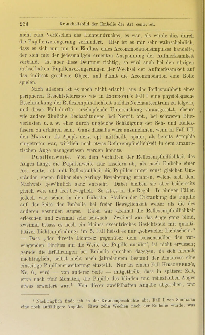 nicht zum Verlöschen des Lichteindruckes, es war, als würde dies durch die Pupillenverengerung verhindert. Hier ist es mir sehr wahrscheinlich, dass es sich nur um den Einfiuss eines Accommodationsimpulses handelte, der sich mit der jedesmaligen erneuten Anspannung der Aufmerksamkeit verband. Ist aber diese Deutung richtig, so wird auch bei den übrigen räthselbaften Pupillenverengerungen der Wechsel der Aufmerksamkeit auf das indirect gesehene Object und damit die Accommodation eine Rolle spielen. Nach alledem ist es noch nicht erlaubt, aus der Eefiextaubheit eines peripheren G-esichtsfeldrestes wie in Ingbnohl's Fall I eine physiologische Beschränkung der Reflexempfindlichkeit auf das Netzhautcentrum zu folgern, und dieser Fall dürfte, erschöpfende Untersuchung vorausgesetzt, ebenso wie andere ähnliche Beobachtungen bei Neurit. opt., bei schweren Blut- verlusten u. s. w. eher durch ungleiche Schädigung der Seh- und Reflex- fasern zu erklären sein. Ganz dasselbe wäre anzunehmen, wenn in Fall III, den Magnus als Apopl. nerv. opt. mittheilt, später, als bereits Atrophie eingetreten war, wirklich noch etwas Reflexempfindlichkeit in dem amauro- tischen Auge nachgewiesen werden konnte. Pupillenweite. Von dem Verhalten der Reflexempfindlichkeit des Auges hängt die Pupillenweite nur insofern ab, als nach Embolie einer Art. centr. ret. mit Reflextaubheit die Pupillen unter sonst gleichen Um- ständen gegen früher eine geringe Erweiterung erfahren, welche sich dem Nachweis gewöhnlich ganz entzieht. Dabei bleiben sie aber beiderseits gleich weit und frei beweglich. So ist es in der Regel. In einigen Fällen jedoch war schon in den frühesten Stadien der Erkrankung die Pupille auf der Seite der Embolie bei freier Beweglichkeit weiter als die des anderen gesunden Auges. Dabei war dreimal die Reflexempfindlichkeit erloschen und zweimal sehr schwach. Zweimal war das Auge ganz blind, zweimal besass es noch ein kleines excentrisches Gesichtsfeld mit quanti- tativer Lichtempfindung; im 5. Fall heisst es nur „schwacher Lichtschein. — Dass „der directe Lichtreiz gegenüber dem consensuellen den vor- wiegenden Einfiuss auf die Weite der Pupille ausübt, ist nicht erwiesen; gerade die Erfahrungen bei Embolie sprechen dagegen, da sich niemals nachträglich, selbst nicht nach jahrelangem Bestand der Amaurose eine einseitige Pupillenerweiterung einstellt. Nur in einem Fall Hibschbebg's, Nr. 6, wird — von anderer Seite — mitgetheilt, dass in späterer Zeit, etwa nach fünf Monaten, die Pupille des blinden und reflextauben Auges etwas erweitert war.1 Von dieser zweifelhaften Angabe abgesehen, war 1 Nachträglich finde ich in der Krankengeschichte über Fall I von Schüller eine noch auffälligere Angabe. Etwa zehn Wochen nach der Embolie wurde, was