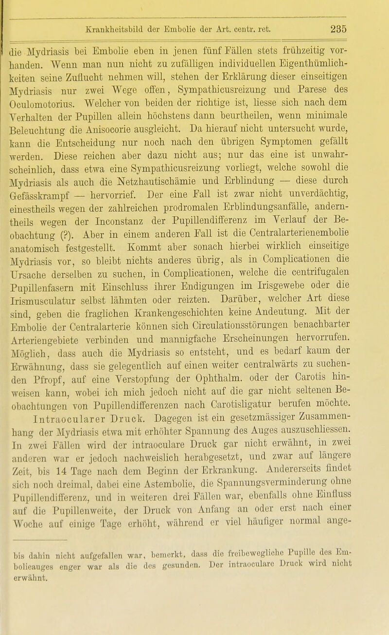 die Mydriasis bei Embolie eben in jenen fünf Fällen stets frühzeitig vor- banden. Wenn man nun nicbt zu zufälligen individuellen Eigenthümlich- keiten seine Zuflucht nehmen will, stehen der Erklärung dieser einseitigen Mydriasis nur zwei Wege offen, Sympathicusreizung und Parese des Oculomotorius. Welcher von beiden der richtige ist, liesse sich nach dem Verhalten der Pupillen allein höchstens dann beurtheilen, wenn minimale Beleuchtung die Anisocorie ausgleicht. Da hierauf nicht untersucht wurde, kann die Entscheidung nur noch nach den übrigen Symptomen gefällt werden. Diese reichen aber dazu nicht aus; nur das eine ist unwahr- scheinlich, dass etwa eine Sympathicusreizung vorliegt, welche sowohl die Mydriasis als auch die Netzhautischämie und Erblindung — diese durch Gefässkrampf — hervorrief. Der eine Eall ist zwar nicht unverdächtig, einestheils wegen der zahlreichen prodromalen Erblindungsanfälle, andern- theils wegen der Inconstanz der Pupillendifferenz im Verlauf der Be- obachtung (?). Aber in einem anderen Eall ist die Centralarterienembolie anatomisch festgestellt. Kommt aber sonach hierbei wirklich einseitige Mydriasis vor, so bleibt nichts anderes übrig, als in Complicationen die Ursache derselben zu suchen, in Complicationen, welche die centrifugalen Pupillenfasern mit Einschluss ihrer Endigungen im Irisgewebe oder die Irismusculatur selbst lähmten oder reizten. Darüber, welcher Art diese sind, geben die fraglichen Krankengeschichten keine Andeutung. Mit der Embolie der Centraiarterie können sich Circulationsstörungen benachbarter Arterien gebiete verbinden und mannigfache Erscheinungen hervorrufen. Möglich, dass auch die Mydriasis so entsteht, und es bedarf kaum der Erwähnung, dass sie gelegentlich auf einen weiter centralwärts zu suchen- den Pfropf, auf eine Verstopfung der Ophthalm. oder der Carotis hin- weisen kann, wobei ich mich jedoch nicht auf die gar nicht seltenen Be- obachtungen von Pupillendifferenzen nach Carotisligatur berufen möchte. Intraocularer Druck. Dagegen ist ein gesetzmässiger Zusammen- hang der Mydriasis etwa mit erhöhter Spannung des Auges auszuschliessen. In zwei Fällen wird der intraoculare Druck gar nicht erwähnt, in zwei anderen war er jedoch nachweislich herabgesetzt, und zwar auf längere Zeit, bis 14 Tage nach dem Beginn der Erkrankung. Andererseits findet sich noch dreimal, dabei eine Astembolie, die Spannungsverminderung ohne Pupillendifferenz, und in weiteren drei Fällen war, ebenfalls ohne Einfluss auf die Pupillenweite, der Druck von Anfang an oder erst nach einer Woche auf einige Tage erhöht, während er viel häufiger normal ange- bis dahin nicht aufgefallen war, bemerkt, dass die freibewegliobe Pupille^des Em- bolieauges enger war als die des gesunden. Der intraoculare Druck wird nicht erwähnt.