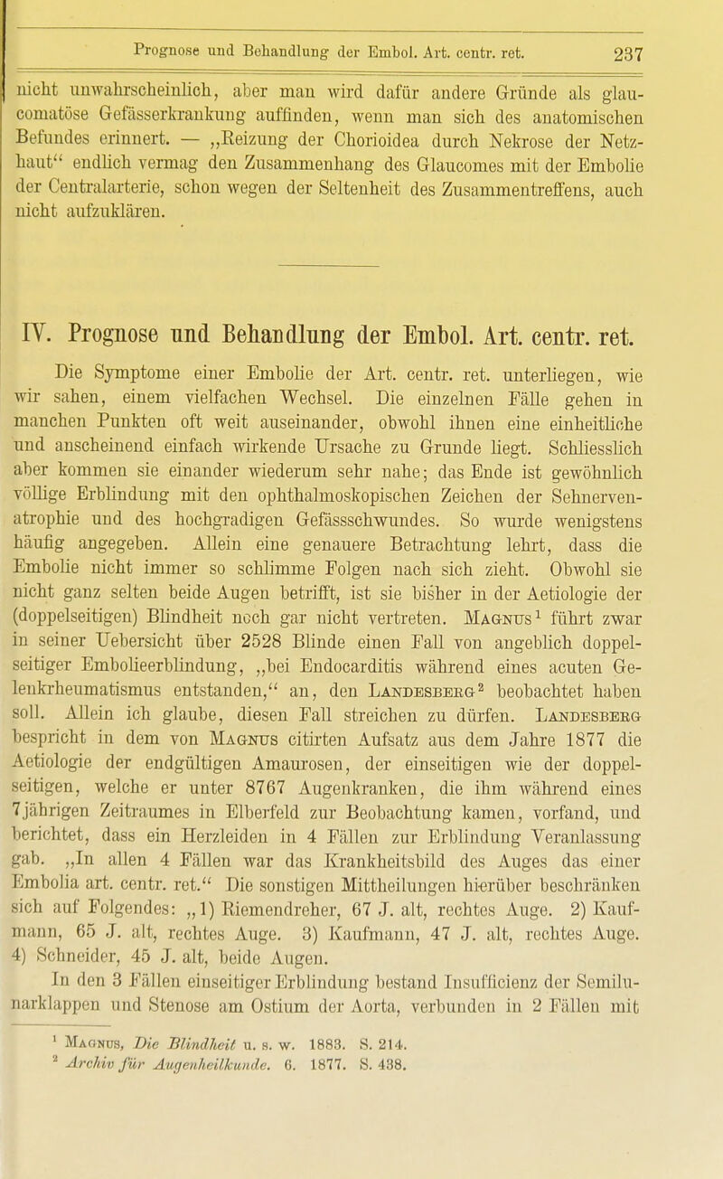 nicht unwahrscheinlich, aber man wird dafür andere Gründe als glau- comatöse Gefässerkrankung auffinden, wenn man sich des anatomischen Befundes erinnert. — „Reizung der Chorioidea durch Nekrose der Netz- haut endlich vermag den Zusammenhang des Glaucomes mit der Embolie der Centraiarterie, schon wegen der Seltenheit des Zusammentreffens, auch nicht aufzuklären. IV. Prognose nnd Behandlung der Embol. Art. centr. ret. Die Symptome einer Embolie der Art. centr. ret. unterliegen, wie wir sahen, einem vielfachen Wechsel. Die einzelnen Fälle gehen in manchen Punkten oft weit auseinander, obwohl ihnen eine einheitliche und anscheinend einfach wirkende Ursache zu Grunde liegt. Schliesslich aber kommen sie einander wiederum sehr nahe; das Ende ist gewöhnlich völlige Erblindung mit den ophthalmoskopischen Zeichen der Sehnerven- atrophie und des hochgradigen Gefässschwundes. So wurde wenigstens häufig angegeben. Allein eine genauere Betrachtung lehrt, dass die Embolie nicht immer so schlimme Polgen nach sich zieht. Obwohl sie nicht ganz selten beide Augen betrifft, ist sie bisher in der Aetiologie der (doppelseitigen) Blindheit noch gar nicht vertreten. Magnus1 führt zwar in seiner Uebersicht über 2528 Blinde einen Pall von angeblich doppel- seitiger Embolieerblindung, „bei Endocarditis während eines acuten Ge- lenkrheumatismus entstanden, an, den Landesbebg2 beobachtet haben soll. Allein ich glaube, diesen Pall streichen zu dürfen. Landesbeeg bespricht in dem von Magnus citirten Aufsatz aus dem Jahre 1877 die Aetiologie der endgültigen Amaurosen, der einseitigen wie der doppel- seitigen, welche er unter 8767 Augenkranken, die ihm während eines 7jährigen Zeitraumes in Elberfeld zur Beobachtung kamen, vorfand, und berichtet, dass ein Herzleiden in 4 Fällen zur Erblindung Veranlassung gab. „In allen 4 Fällen war das Krankheitsbild des Auges das einer Embolia art. centr. ret. Die sonstigen Mittheilungen hierüber beschränken sich auf Folgendes: „1) Riemendreher, 67 J. alt, rechtes Auge. 2) Kauf- mann, 65 J. alt, rechtes Auge. 3) Kaufmann, 47 J. alt, rechtes Auge. 4) Schneider, 45 J. alt, beide Augen. In den 3 Fällen einseitiger Erblindung bestand Insufficienz der Semilu- narklappcn und Stenose am Ostium der Aorta, verbunden in 2 Fällen mit 1 Magnus, Die Blindheit u. s. w. 1883. S. 214.