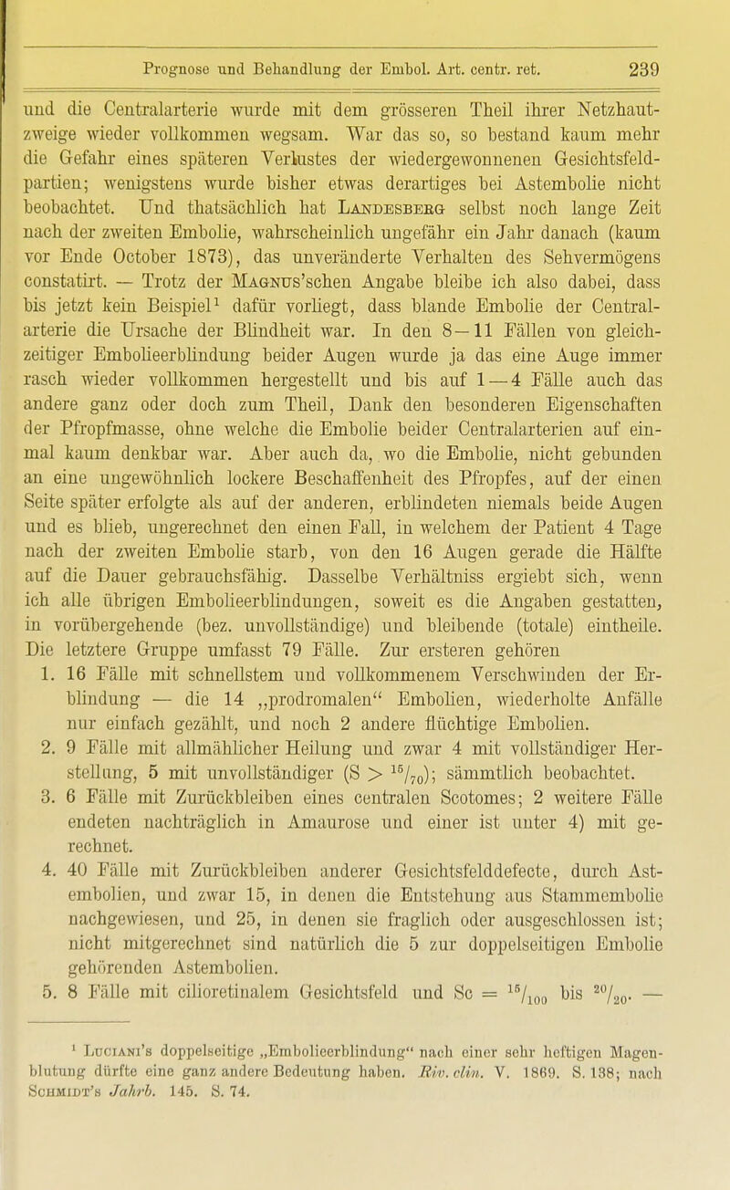 und die Ceutralarterie wurde mit dem grösseren Theil ihrer Netzhaut- zweige wieder vollkommen wegsam. War das so, so bestand kaum mehr die Gefahr eines späteren Verlustes der wiedergewonnenen Gesichtsfeld- partien; wenigstens wurde bisher etwas derartiges bei Astembolie nicht beobachtet. Und thatsächlich hat Landesbeeg selbst noch lange Zeit nach der zweiten Embolie, wahrscheinlich ungefähr ein Jahr danach (kaum vor Ende October 1873), das unveränderte Verhalten des Sehvermögens constatirt. — Trotz der MAGNüs'schen Angabe bleibe ich also dabei, dass bis jetzt kein Beispiel1 dafür vorliegt, dass blande Embolie der Centrai- arterie die Ursache der Blindheit war. In den 8—11 Fällen von gleich- zeitiger Embolieerblindung beider Augen wurde ja das eine Auge immer rasch wieder vollkommen hergestellt und bis auf 1 — 4 Fälle auch das andere ganz oder doch zum Theil, Dank den besonderen Eigenschaften der Pfropfmasse, ohne welche die Embolie beider Centraiarterien auf ein- mal kaum denkbar war. Aber auch da, wo die Embolie, nicht gebunden an eine ungewöhnlich lockere Beschaffenheit des Pfropfes, auf der einen Seite später erfolgte als auf der anderen, erblindeten niemals beide Augen und es blieb, ungerechnet den einen Fall, in welchem der Patient 4 Tage nach der zweiten Embolie starb, von den 16 Augen gerade die Hälfte auf die Dauer gebrauchsfähig. Dasselbe Verhältniss ergiebt sich, wenn ich alle übrigen Embolieerblindungen, soweit es die Angaben gestatten, in vorübergehende (bez. unvollständige) und bleibende (totale) eintheile. Die letztere Gruppe umfasst 79 Fälle. Zur ersteren gehören 1. 16 Fälle mit schnellstem und vollkommenem Verschwinden der Er- blindung — die 14 „prodromalen Embolien, wiederholte Anfälle nur einfach gezählt, und noch 2 andere flüchtige Embolien. 2. 9 Fälle mit allmählicher Heilung und zwar 4 mit vollständiger Her- stellung, 5 mit unvollständiger (S > 15/70); sämmtlich beobachtet. 3. 6 Fälle mit Zurückbleiben eines centralen Scotomes; 2 weitere Fälle endeten nachträglich in Amaurose und einer ist unter 4) mit ge- rechnet. 4. 40 Fälle mit Zurückbleiben anderer Gesichtsfelddefecte, durch Ast- embolien, und zwar 15, in denen die Entstehung aus Stammembolie nachgewiesen, und 25, in denen sie fraglich oder ausgeschlossen ist; nicht mitgerechnet sind natürlich die 5 zur doppelseitigen Embolie gehörenden Astembolien. 5. 8 Fälle mit cilioretinalem Gesichtsfeld und Sc = 15/100 bis zo/2o- — 1 Luciani's doppelseitige „Embolieerblindung nach einer sehr heftigen Magen- Uni uii«- dürfte eine ganz andere Bedeutung haben. T&w.clvn. V. 1869. S. 138; nach Schmidt'» Jahrb. 145. S. 74.