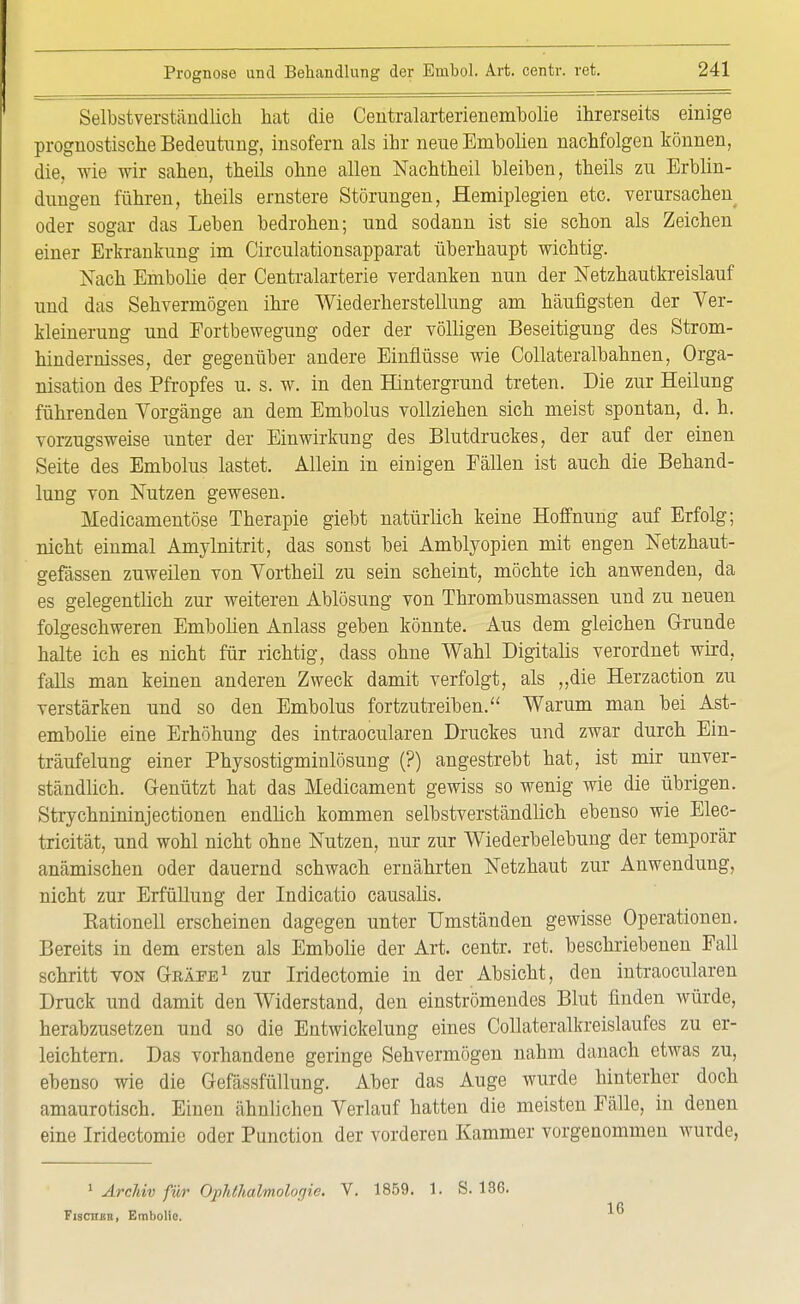 Selbstverständlich hat die Centralarterienembolie ihrerseits einige prognostische Bedeutung, insofern als ihr neue Embolien nachfolgen können, die, wie wir sahen, theils ohne allen Nachtheil bleiben, theils zu Erblin- dungen führen, theils ernstere Störungen, Hemiplegien etc. verursachen oder sogar das Leben bedrohen; und sodann ist sie schon als Zeichen einer Erkrankung im Circulationsapparat überhaupt wichtig. Nach Embolie der Centraiarterie verdanken nun der Netzhautkreislauf und das Sehvermögen ihre Wiederherstellung am häufigsten der Ver- kleinerung und Fortbewegung oder der völligen Beseitigung des Strom- hindernisses, der gegenüber andere Einflüsse wie Collateralbahnen, Orga- nisation des Pfropfes u. s. w. in den Hintergrund treten. Die zur Heilung führenden Vorgänge an dem Embolus vollziehen sich meist spontan, d. h. vorzugsweise unter der Einwirkung des Blutdruckes, der auf der einen Seite des Embolus lastet. Allein in einigen Fällen ist auch die Behand- lung von Nutzen gewesen. Medicamentöse Therapie giebt natürlich keine Hoffnung auf Erfolg; nicht einmal Amylnitrit, das sonst bei Amblyopien mit engen Netzhaut- gefässen zuweilen von Vortheil zu sein scheint, möchte ich anwenden, da es gelegentlich zur weiteren Ablösung von Thrombusmassen und zu neuen folgeschweren Embolien Anlass geben könnte. Aus dem gleichen Grunde halte ich es nicht für richtig, dass ohne Wahl Digitalis verordnet wird, falls man keinen anderen Zweck damit verfolgt, als „die Herzaction zu verstärken und so den Embolus fortzutreiben. Warum man bei Ast- embolie eine Erhöhung des intraocularen Druckes und zwar durch Ein- träufelung einer Physostigminlösung (?) angestrebt hat, ist mir unver- ständlich. Genützt hat das Medicament gewiss so wenig wie die übrigen. Strychnininjectionen endlich kommen selbstverständlich ebenso wie Elec- tricität, und wohl nicht ohne Nutzen, nur zur Wiederbelebung der temporär anämischen oder dauernd schwach ernährten Netzhaut zur Anwendung, nicht zur Erfüllung der Indicatio causalis. KationeU erscheinen dagegen unter Umständen gewisse Operationen. Bereits in dem ersten als Embolie der Art. centr. ret. beschriebenen Fall schritt von Geäee1 zur Iridectomie in der Absicht, den intraocularen Druck und damit den Widerstand, den einströmendes Blut finden würde, herabzusetzen und so die Entwicklung eines Collateralkreislaufes zu er- leichtern. Das vorhandene geringe Sehvermögen nahm danach etwas zu, ebenso wie die Gefässfüllung. Aber das Auge wurde hinterher doch amaurotisch. Einen ähnlichen Verlauf hatten die meisten Fälle, in denen eine Iridectomie oder Punction der vorderen Kammer vorgenommen wurde, 1 Archiv für Oph(halmolo<]ie. V. 1859. 1. S. 136. Fischer, Embolio. 10