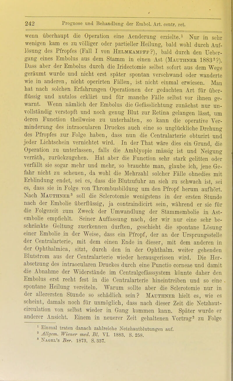 wenn überhaupt die Operation eine Aenderung erzielte.1 Nur in sehr wenigen kam es zu völliger oder partieller Heilung, bald wohl durch Auf- lösung des Pfropfes (Fall I von Helmkampee ?), bald durch den Ueber- gang eines Embolus aus dem Stamm in einen Ast (Mauthneb 18832 ?). Dass aber der Embolus durch die Iridectomie selbst sofort aus dem Wege geräumt wurde und nicht erst später spontan verschwand oder wanderte wie in anderen, nicht operirten Fällen, ist nicht einmal erwiesen. Man hat nach solchen Erfahrungen Operationen der gedachten Art für über- flüssig und nutzlos erklärt und für manche Fälle selbst vor ihnen ge- warnt. Wenn nämlich der Embolus die Gefässlichtung zunächst nur un- vollständig verstopft und noch genug Blut zur Eetina gelangen lässt, um deren Function theilweise zu unterhalten, so kann die operative Ver- minderung des intraocularen Druckes auch eine so unglückliche Drehung des Pfropfes zur Folge haben, dass nun die Centraiarterie obturirt und jeder Lichtschein vernichtet wird. In der That wäre dies ein Grund, die Operation zu unterlassen, falls die Amblyopie mässig ist und Neigung verräth, zurückzugehen. Hat aber die Function sehr stark gelitten oder verfällt sie sogar mehr und mehr, so brauchte man, glaube ich, jene Ge- fahr nicht zu scheuen, da wohl die Mehrzahl solcher Fälle ohnedies mit Erblindung endet, sei es, dass die Blutzufuhr an sich zu schwach ist, sei es, dass sie in Folge von Thrombusbildung um den Pfropf herum aufhört. Nach Matjthnee3 soll die Sclerotomie wenigstens in der ersten Stunde nach der Embolie überflüssig, ja contraindicirt sein, während er sie für die Folgezeit zum Zweck der Umwandlung der Stammembolie in Ast- embolie empfiehlt. Seiner Auffassung nach, der wir nur eine sehr be- schränkte Geltung zuerkennen durften, geschieht die spontane Lösung einer Embolie in der Weise, dass ein Pfropf, der an der TJrsprungsstelle der Centraiarterie, mit dem einen Ende in dieser, mit dem anderen in der Ophthalmica, sitzt, durch den in der Ophthalm. weiter gehenden Blutstrom aus der Centraiarterie wieder herausgerissen wird. Die Her- absetzung des intraocularen Druckes durch eine Punctio corneae und damit die Abnahme der Widerstände im Centralgefässsystem könnte daher den Embolus erst recht fest in die Centraiarterie hineintreiben und so eine spontane Heilung vereiteln. Warum sollte aber die Sclerotomie nur in der allerersten Stunde so schädlich sein? Mauthnek hielt es, wie es scheint, damals noch für unmöglich, dass nach dieser Zeit die Netzhaut- circulation von selbst wieder in Gang kommen kann. Später wurde er anderer Ansicht. Einem in neuerer Zeit gehaltenen Vortrag2 zu Folge 1 Einmal traten danach zahlreiche Netzhautblutungen auf. 2 Allgem. Wiener med. Bl. VI. 1883. S. 258. 8 Nagel's Ber. 1873. S. 337.