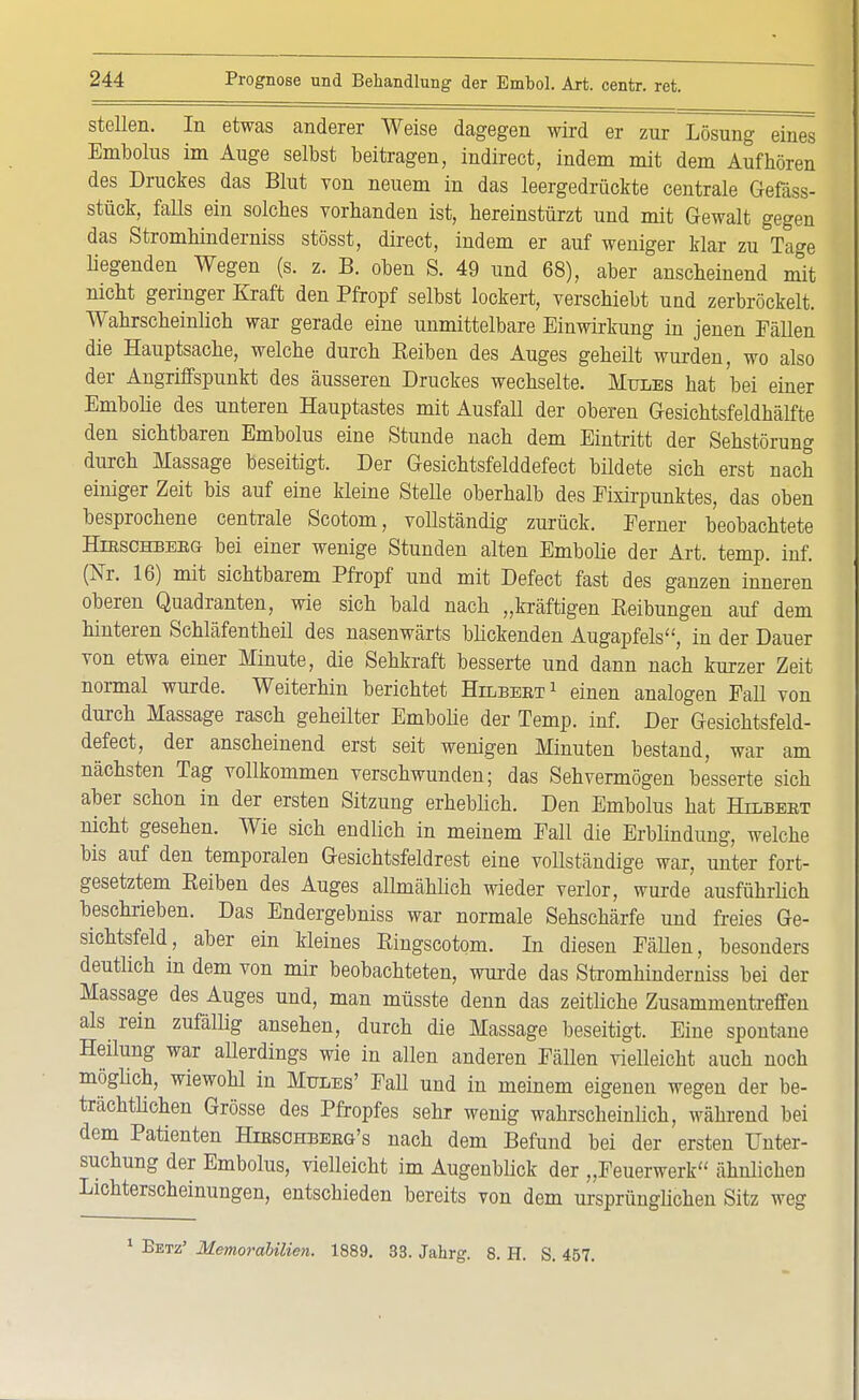 stellen. In etwas anderer Weise dagegen wird er zur Lösung eines Embolus im Auge selbst beitragen, indirect, indem mit dem Aufhören des Druckes das Blut von neuem in das leergedrückte centrale Gefäss- stück, falls ein solches vorhanden ist, hereinstürzt und mit Gewalt gegen das Stromhinderniss stösst, direct, indem er auf weniger klar zu Tage liegenden Wegen (s. z. B. oben S. 49 und 68), aber anscheinend mit nicht geringer Kraft den Pfropf selbst lockert, verschiebt und zerbröckelt. Wahrscheinlich war gerade eine unmittelbare Einwirkung in jenen Fällen die Hauptsache, welche durch Beiben des Auges geheilt wurden, wo also der Angriffspunkt des äusseren Druckes wechselte. Mules hat bei einer Embolie des unteren Hauptastes mit AusfaU der oberen Gesichtsfeldhälfte den sichtbaren Embolus eine Stunde nach dem Eintritt der Sehstörung durch Massage beseitigt. Der Gesichtsfelddefect büdete sich erst nach einiger Zeit bis auf eine kleine SteUe oberhalb des Eixirpunktes, das oben besprochene centrale Scotom, vollständig zurück. Ferner beobachtete Hieschbeeg bei einer wenige Stunden alten Embolie der Art. temp. inf. (Nr. 16) mit sichtbarem Pfropf und mit Defect fast des ganzen inneren oberen Quadranten, wie sich bald nach „kräftigen Beibungen auf dem hinteren Schläfentheil des nasenwärts blickenden Augapfels, in der Dauer von etwa einer Minute, die Sehkraft besserte und dann nach kurzer Zeit normal wurde. Weiterhin berichtet Hilbeet1 einen analogen Fall von durch Massage rasch geheilter Embolie der Temp. inf. Der Gesichtsfeld- defect, der anscheinend erst seit wenigen Minuten bestand, war am nächsten Tag vollkommen verschwunden; das Sehvermögen besserte sich aber schon in der ersten Sitzung erheblich. Den Embolus hat Hilbeet nicht gesehen. Wie sich endlich in meinem Fall die Erblindung, welche bis auf den temporalen Gesichtsfeldrest eine vollständige war, unter fort- gesetztem Beiben des Auges allmählich wieder verlor, wurde ausführlich beschrieben. Das Endergebniss war normale Sehschärfe und freies Ge- sichtsfeld, aber ein kleines Bingscotom. In diesen FäUen, besonders deutlich in dem von mir beobachteten, wurde das Stromhinderniss bei der Massage des Auges und, man müsste denn das zeitliche Zusammentreffen als rein zufällig ansehen, durch die Massage beseitigt. Eine spontane Heilung war allerdings wie in allen anderen Fällen vielleicht auch noch möglich, wiewohl in Mules' Fall und in meinem eigenen wegen der be- trächtlichen Grösse des Pfropfes sehr wenig wahrscheinlich, während bei dem Patienten Hibschbeeg's nach dem Befund bei der ersten Unter- suchung der Embolus, vielleicht im Augenblick der „Feuerwerk ähnlichen Lichterscheinungen, entschieden bereits von dem ursprünglichen Sitz weg 1 Setz' Memorabilien. 1889. 33. Jahrg. 8. H. S. 457.
