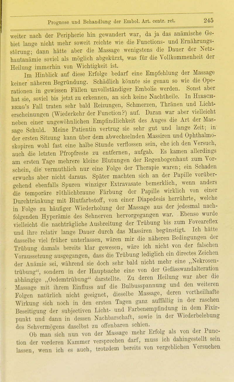 weiter nach Ter Peripherie hin gewandert war, da ja das anämische Ge- biet lange nicht mehr soweit reichte wie die Functions- und Ernährungs- störung; dann hätte aber die Massage wenigstens die Dauer der Netz- hautanämie soviel als möglich abgekürzt, was für die Vollkommenheit der Heilung immerhin von Wichtigkeit ist. Im Hinblick auf diese Erfolge bedarf eine Empfehlung der Massage keiner näheren Begründung. Schädlich könnte sie genau so wie die Ope- rationen in gewissen Fällen unvollständiger Embolie werden. Sonst aber hat sie, soviel bis jetzt zu erkennen, an sich keine Nachtheile. In Hiesch- beeg's Fall traten sehr bald Eeizungen, Schmerzen, Thränen und Licht- erscheinungen (Wiederkehr der Function?) auf. Daran war aber vielleicht neben einer ungewöhnlichen Empfindlichkeit des Auges die Art der Mas- sage Schuld. Meine Patientin vertrug sie sehr gut und lange Zeit; in der ersten Sitzung kann über dem abwechselnden Massiren und Ophthalmo- skopiren wohl fast eine halbe Stunde verflossen sein, ehe ich den Versuch, auch die letzten Pfropfreste zu entfernen, aufgab. Es kamen allerdings am ersten Tage mehrere kleine Blutungen der Kegenbogenhaut zum Vor- schein, die vermuthlich nur eine Folge der Therapie waren; ein Schaden erwuchs aber nicht daraus. Später machten sich an der Papille vorüber- gehend ebenfalls Spuren winziger Extravasate bemerklich, wenn anders die temporäre röthlichbraune Färbung der Papille wirklich von einer Durchtränkung mit Blutfarbstoff, von einer Diapedesis herrührte, welche in Folge zu häufiger Wiederholung der Massage aus der jedesmal nach- folgenden Hyperämie des Sehnerven hervorgegangen war. Ebenso wurde vielleicht die nachträgliche Ausbreitung der Trübung bis zum Foveareflex und ihre relativ lange Dauer durch das Massiren begünstigt. Ich hatte dasselbe viel früher unterlassen, wären mir die näheren Bedingungen der Trübung damals bereits klar gewesen, wäre ich nicht von der falschen Voraussetzung ausgegangen, dass die Trübung lediglich ein directes Zeichen der Anämie sei, während sie doch sehr bald nicht mehr eine „Nekrosen- trübung, sondern in der Hauptsache eine von der Gefässwandalteration abhängige „Oedemtrübung darstellte. Zu deren Heilung war aber die Massage mit ihrem Einfluss auf die Bulbusspannung und den weiteren Folgen natürlich nicht geeignet, dieselbe Massage, deren vorteilhafte Wirkung sich noch in den ersten Tagen ganz auffällig m der raschen Beseitigung der subjectiven Licht- und Farbenempfindung m dem Fmr- punkt und dann in dessen Nachbarschaft, sowie in der Wiederbelebung des Sehvermögens daselbst zu offenbaren schien. Ob man sich nun von der Massage mehr Erfolg als von der Punc- tion der vorderen Kammer versprechen darf, muss ich dahingestellt sein lassen, wenn ich es auch, trotzdem bereits von vergeblichen Versuchen