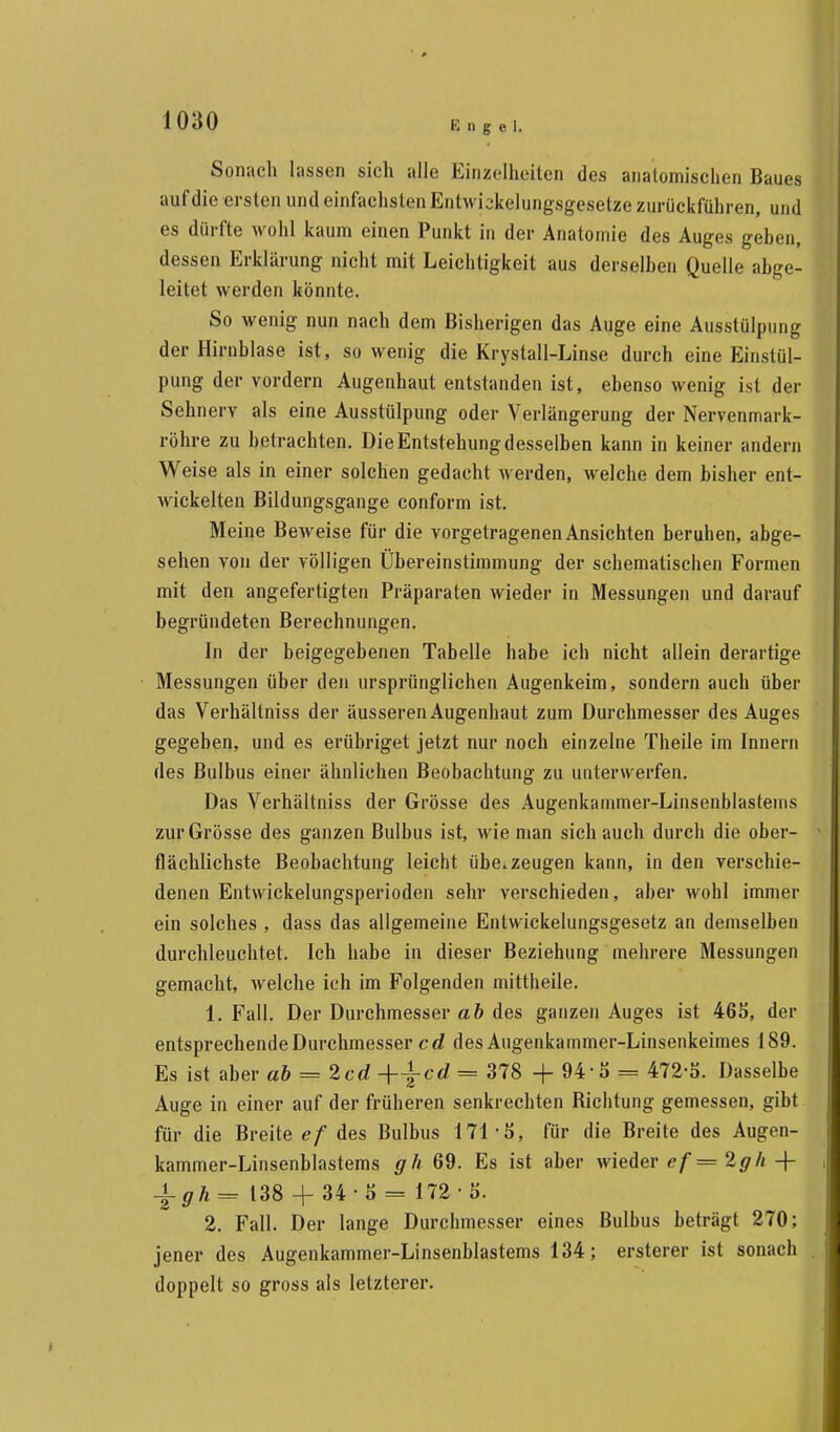 Engel. Sonach lassen sich alle Einzelheiten des anatomischen Baues auf die ersten und einfachsten Entwicklungsgesetze zurückführen, und es dürfte wohl kaum einen Punkt in der Anatomie des Auges gehen, dessen Erklärung nicht mit Leichtigkeit aus derselben Quelle abge- leitet werden könnte. So wenig nun nach dem Bisherigen das Auge eine Ausstülpung der Hirnblase ist, so wenig die Krystall-Linse durch eine Einstül- pung der vordem Augenhaut entstanden ist, ebenso wenig ist der Sehnerv als eine Ausstülpung oder Verlängerung der Nervenmark- röhre zu betrachten. Die Entstehung desselben kann in keiner andern Weise als in einer solchen gedacht werden, welche dem bisher ent- wickelten Bildungsgange conform ist. Meine Beweise für die vorgetragenen Ansichten beruhen, abge- sehen von der völligen Übereinstimmung der schematischen Formen mit den angefertigten Präparaten wieder in Messungen und darauf begründeten Berechnungen. In der beigegebenen Tabelle habe ich nicht allein derartige Messungen über den ursprünglichen Augenkeim, sondern auch über das Verhältniss der äusseren Augenhaut zum Durchmesser des Auges gegeben, und es erübriget jetzt nur noch einzelne Theile im Innern des Bulbus einer ähnlichen Beobachtung zu unterwerfen. Das Verhältniss der Grösse des Augenkammer-Linsenblastems zur Grösse des ganzen Bulbus ist, wie man sich auch durch die ober- flächlichste Beobachtung leicht überzeugen kann, in den verschie- denen Entwickelungsperioden sehr verschieden, aber wohl immer ein solches , dass das allgemeine Entwicklungsgesetz an demselben durchleuchtet. Ich habe in dieser Beziehung mehrere Messungen gemacht, welche ich im Folgenden mittheile. 1. Fall. Der Durchmesser ab des ganzen Auges ist 465, der entsprechende Durchmesser cd des Augenkammer-Linsenkeimes 189. Es ist aber ab = 2cd +±cd = 378 + 94-5 = 472-5. Dasselbe Auge in einer auf der früheren senkrechten Richtung gemessen, gibt für die Breite ef des Bulbus 171-5, für die Breite des Augen- kammer-Linsenblastems gh 69. Es ist aber wieder ef =2gh -\- \gh*= 138 + 34-5 = 172-5. 2. Fall. Der lange Durchmesser eines Bulbus beträgt 270; jener des Augenkammer-Linsenblastems 134; ersterer ist sonach doppelt so gross als letzterer.