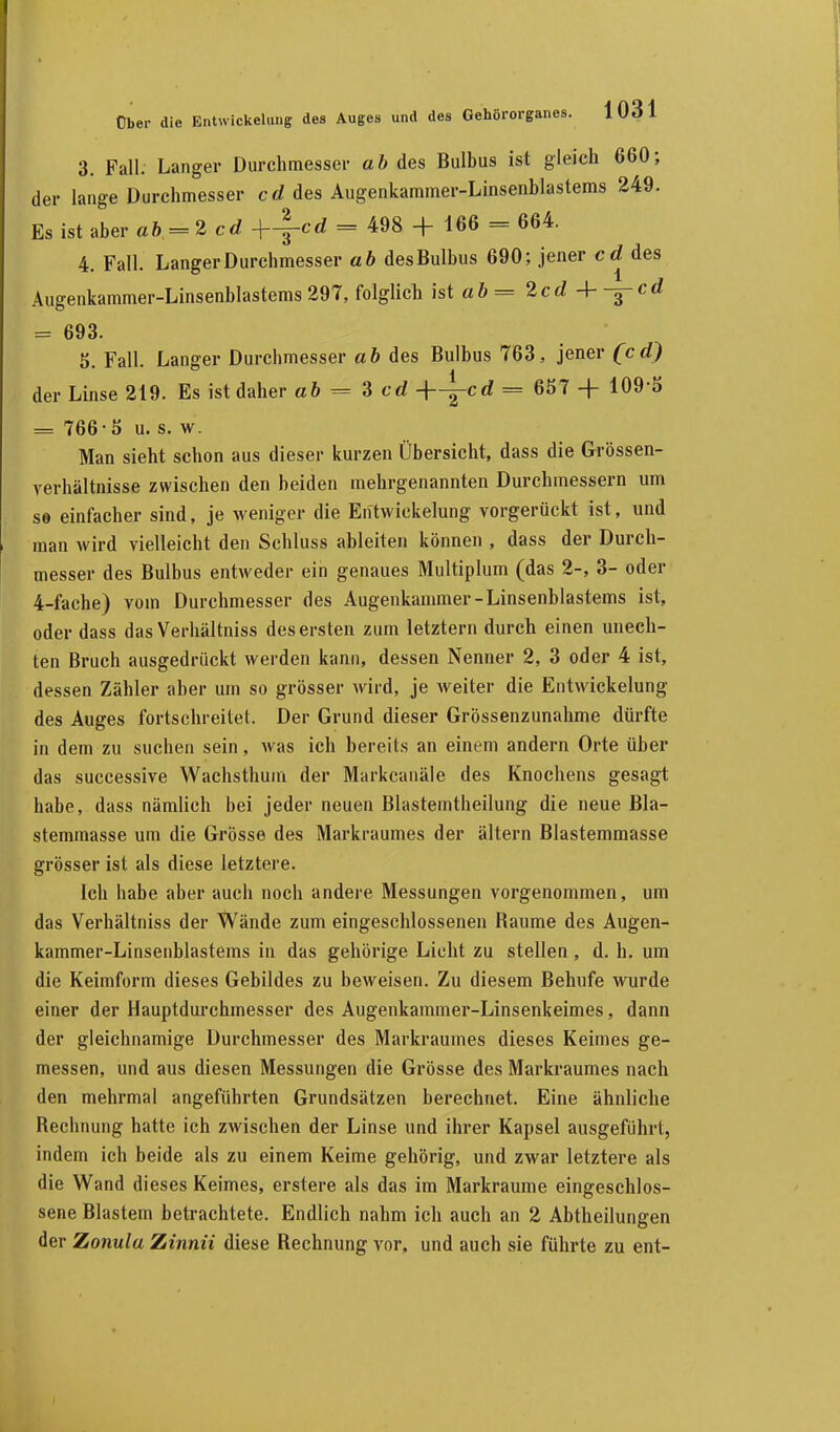 3. Fall. Langer Durchmesser ab des Bulbus ist gleich 660; der lange Durchmesser cd des Augenkammer-Linsenblastems 249. Es ist aber ab - 2 cd +^-cd = 498 + 166 = 664. 4. Fall. Langer Durchmesser ab des Bulbus 690; jener cd des Augenkammer-Linsenblastems 297, folglich ist ab = 2cd 4- -^~cd = 693. 5 Fall. Langer Durcbmesser ab des Bulbus 763, jener (cd) 1 der Linse 219. Es ist daher ab = 3 cd -f-^cd = 657 + 109-5 = 766-5 u. s. w. Man sieht schon aus dieser kurzen Übersicht, dass die Grössen- verhältnisse zwischen den beiden mehrgenannten Durchmessern um so einfacher sind, je weniger die Entwicklung vorgerückt ist, und man wird vielleicht den Schluss ableiten können , dass der Durch- messer des Bulbus entweder ein genaues Multiplum (das 2-, 3- oder 4-fache) vom Durchmesser des Augenkammer-Linsenblastems ist, oder dass das Verhältniss des ersten zum letztern durch einen unech- ten Bruch ausgedrückt werden kann, dessen Nenner 2, 3 oder 4 ist, dessen Zähler aber um so grösser wird, je weiter die Entwicklung des Auges fortschreitet. Der Grund dieser Grössenzunahme dürfte in dem zu suchen sein, was ich bereits an einem andern Orte über das successive Wachsthum der Markcanäle des Knochens gesagt habe, dass nämlich bei jeder neuen Blastemtheilung die neue Bla- stemmasse um die Grösse des Markraumes der altern Blastemmasse grösser ist als diese letztere. Ich habe aber auch noch andere Messungen vorgenommen, um das Verhältniss der Wände zum eingeschlossenen Baume des Augen- kammer-Linsenblastems in das gehörige Licht zu stellen, d. h. um die Keimform dieses Gebildes zu beweisen. Zu diesem Behufe wurde einer der Hauptdurchmesser des Augenkammer-Linsenkeimes, dann der gleichnamige Durchmesser des Markraumes dieses Keimes ge- messen, und aus diesen Messungen die Grösse des Markraumes nach den mehrmal angeführten Grundsätzen berechnet. Eine ähnliche Bechnung hatte ich zwischen der Linse und ihrer Kapsel ausgeführt, indem ich beide als zu einem Keime gehörig, und zwar letztere als die Wand dieses Keimes, erstere als das im Markraume eingeschlos- sene Blastem betrachtete. Endlich nahm ich auch an 2 Abtheilungen der Zonula Zinnii diese Bechnung vor, und auch sie führte zu ent-