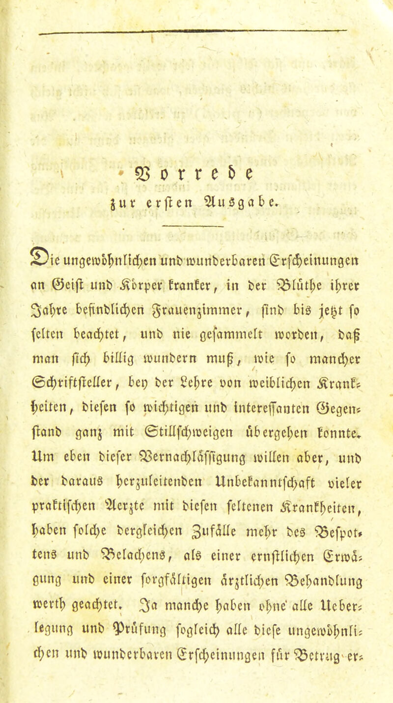juv erjlen 5lu3gabe. Sic ungen)M;nI{d)en unb njunbevtaren ^rfd)etnun0Ctt on ©eifl unb ^brpev ttanUx, in J)er ^Iutl;e i^rer ^a\)xt befiint)lid)en grauenjimmer, jlnb bis jcljt fo (clten bcad^tet, unb nie ßcfammclt tDorbcn, foaf man fid^ billig ivunbevn muf^ Jx>ic fo möncl)eir ©df)viftfleEer, bep ber ße^vc oon raeiblid^en -^ninf? f;eiten, liefen fö n^id^tigen unb interefanten ©egen« flonb gonj mit ©tillfd)n3cigcn ub ergcl;en fonnte» Ilm eben tiefer ?33ernöcl^fdffigung willen aber, unt) ber Boraus ^)cr^ufeitenben Unbefanntfdf)aft vieler praftlfii)en ^^lerjtc mit tiefen feftenen itrann^eitcn, I;aben ford;e bergreid)cn ^i\faU^ mcf;r tcs ^efpot# tcns unb ^crad;eng, al§ einer ernfllid[)en (^rrad? gung unb einer forgfdltigen dr^tlid)en ^Se^anbfung töcrt^ gead)tet. ^a mand)e I;aben ^^^;ne aUe Ueber* fegung unb ^rijfung fogfeid? alle bicfe ungen)M;nri^ d;cn unb wunbcrbaven (5rfd;einunöen fiU betrag'er^