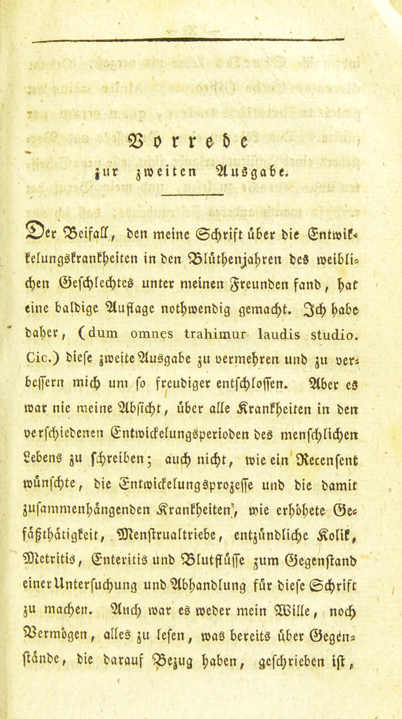 |ur jwcttcn ^uggaBe. Set ^eifafC, bcn meine (Bc^rift öBer bie (5ntmie< fetunggEranE^eiten in bcn ^Iutl;enja^ren beS t»et6Iis rf)en ©efd)lec^tc0 unter meinen greimben fanb, f)ot eine balbige Auflage not^wenbtg gcmad^t. ^ä) ba^)etr, (dum omnes trahimur laudis studio. Cic.) biefe jnjeitc'2tuäga6e ju üerme^ren unb ju oetr« befern mi(^) um fo freubiger cntfc^Ioffen. 5lber es war nie meine ^bfid^t, öber olle Äran!^eitcn in beti Derfd)iebencn S-ntraicfefungäperioben beg menfd^Üd^eti Sebent ju fc{)rei6en; aüä)m6)t, wieein Üleccnfent rounfc^te, bie ^^ntroicfefungSprojeffe unb bie bamit jufammenl;dngenben ^ronE^eiten', wie er^b^ete ©es fdft^dtigEeit, ^enflrualtriebe, entjunbli4>e ^oVit, ^Mritiä, (Enteritis unb ^rutjluffe gum ©egcnjlanb einerUnterfuc^ung unb ^bf^anblung för biefe ©d[>rift ju machen. 5tud) war eg weber mein SBille, nod^ ^ermbgen, aUeä ju fefen, mQ bereits über ©eg^na fidnbe, bie barouf ^Sejug |)aben, gefc^rieben
