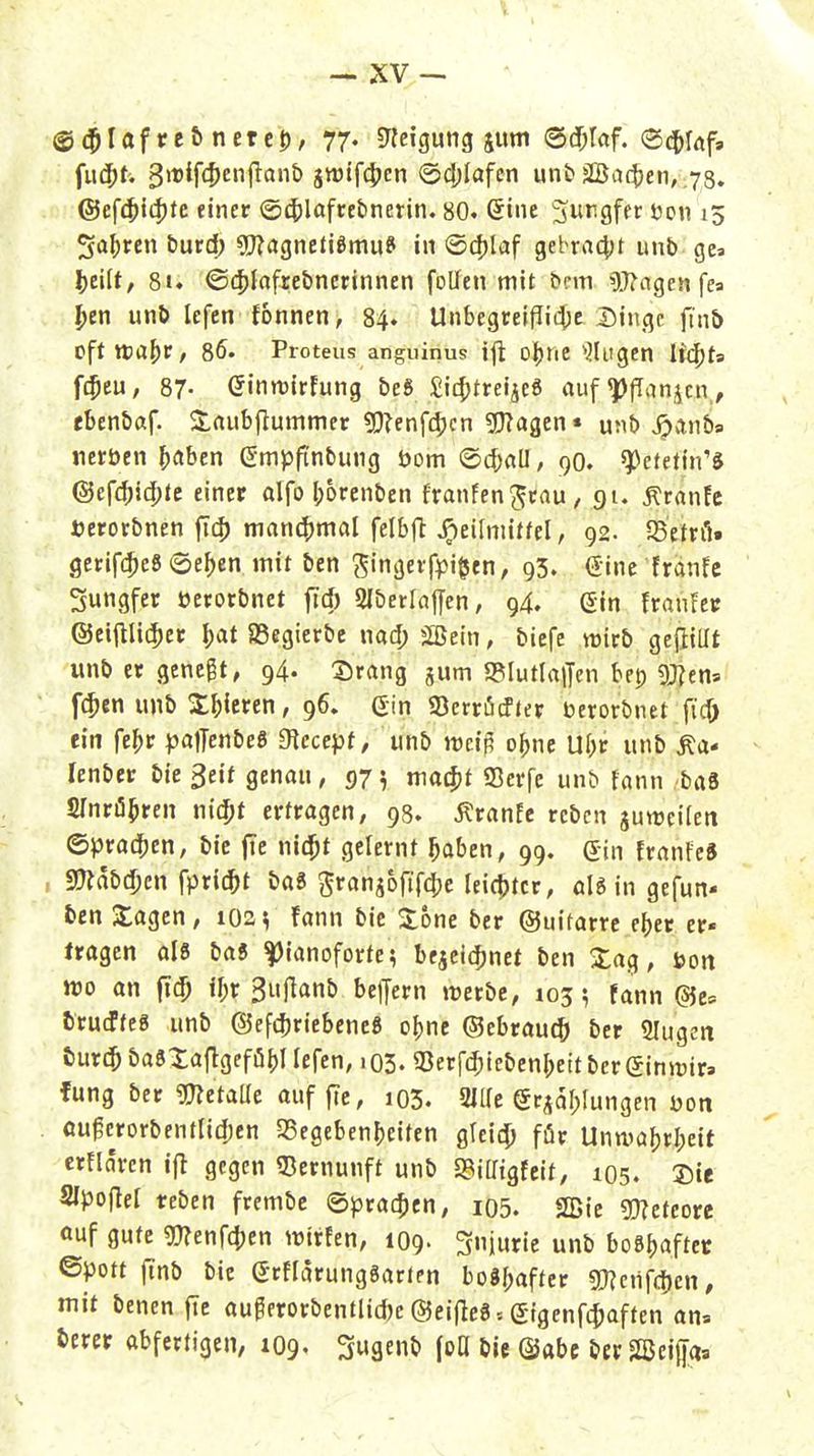 ©c^Iaf re& nerc0, 77. «neigung jum @d)töf. ®(t>löf, @efc^i4)tc einer (54)löfret)nerin. 80. ©ine 3rgfer öoti 15 Sauren burd; 9!J?agnefi8mu? in ©cf)laf gebra^jt unb ge» |)eift, 81. ©(filofrebnerinnen foUen mit bnn 5.17ngen fea f>en unö lefen fonnen, 84. Unbegteif!ii$c Dinge füib tfftxta^v, 8ö. Proteus anguinus ij^ oJjne ^Jlugen lic^h fc$cu, 87- GinmirFung beö £ic^treije6 auf ^fTanjcn,, ebenbaf- S,aubfiutnmer ?[}?enf4jcn 5f}?agen* unb ^anb» «erben Reiben gmpfinbung Dom (Scf;all, 90. ^ctefin'ft (Sc{<^iä}te einer alfo l;6renben franfenjcnu, gt. Äranfc »erorbnen fict) nianc()mal felbft JF)eiImiüeI, 92. SSetnI. gerifdjeS ©e^en mit ben S'näfvfpi^fn/ 93. Sine franfc Jungfer üerorbnet fiel) Slberlajyen, 94. Gin Franker @ei(lli(5er I)at SSegierbc nad; jSeln, btcfe wirb gejiillt unb er genest, 94. ©rang jum «BlutlalJen bep 9J?ens f(^en unb X^ieren, 96. Gin 93crrö(fter berorbnet fic^ ein fef)r paffenbeö Siecept, unb mi^ o^ne Ul;r iinb ^a- lenber bie 3eif genau, 975 ma^jt fficrfe unt> fann baä SlnriS^ren nic^t erfragen, 98. Äranfe rebcn juttJeifcit ©J3rad[)en, bic fic nic^t gelernt ^aben, 99. Gin franteS , annbdjcn fpric^t baS 5^ranj6fif(|}c leic|)tcr, in gefun- ben Xagen, 1021, fann bic 3:6ne ber ©uifarrc e^cr er« tragen als ba6 |)ianoforfe; bejci4)net ben Xag, öon wo an fic^ ir;r 3ujlanb beljern tuerbe, 103 5 fann @e» truJreg unb ©efc^riebene« o()nc ©ebraucf) ber Slugeit turd^ ba8Xaflgefö()I lefcn, 103. 33erfd;icbenI;eitberGin»t)ir> fung ber mtaüt auf f?c, 103. 2l[(e Gc^al;[ungen Don ou^crorbentlidjen SSegeben^eiten glci4) für Untva^rl)cit erflnren ifl gegen «Bernunft unb S3iaigfcit, 105. Sic SIpoflef reben frembe ©prat^ien, i05. 2Bic mteou öuf gute gnenf4)en trtrfen, 109. Sniuric unb boS^aftet ©pott finb bie Grflarungöarlen bo8f;aftcr Tlcn^^m, mit benen ftc auferorbentlidjcCSJeiflegsGigenfc^affen an» t>erer abfertigen, 1O9, ^ugenb (oO bic ©abe btr Sßcigas