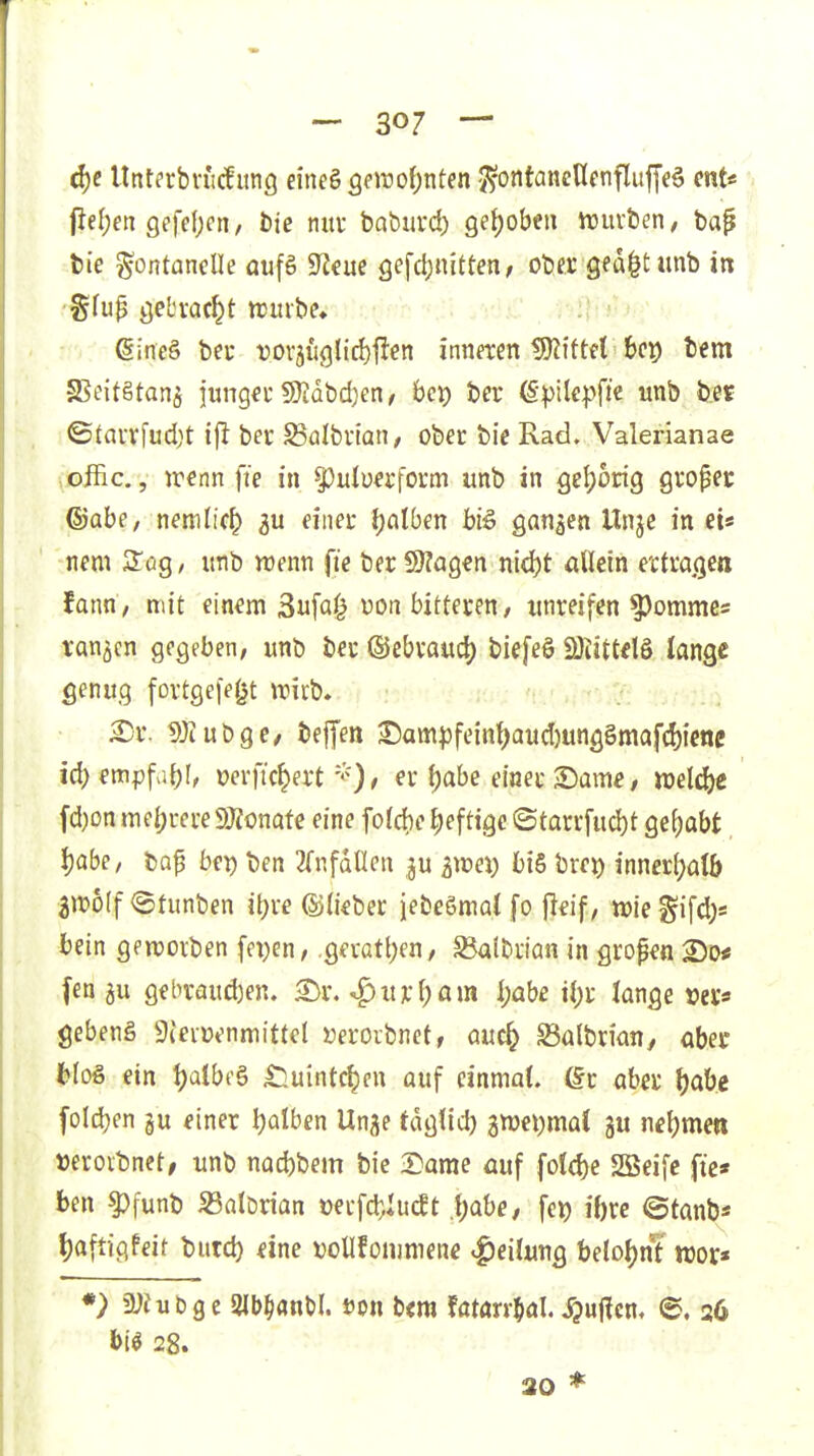 ä)e Unt?rbn'cfunö eine§3e»ro|)nten '^ontanenfnflujjeö cnt* jie(;en Qffefjcn, t)te nuv baburd) get)obeii irurben, bap bie Fontanelle aufS S^eue gefdjnitten, ober ged^tunb in (Sineg beu t)0Väu<3lirf)flen inneren Wütd bet) tem SBeitStanä junget 9)Jdbd)en, bei) ber (Spite|)fie «nb b.e« ©tavvfud)t ifi ber SSalbrian, ober bie Rad, Valerianae offic., irenn fie in ^^ulü^rform unb in geljortg gropet ®abe, nemlic^ 3u einer (jalben biö ganzen Unje in et« nem S'ög / imb n)enn fie ber 9)?a9en ni^t allein ertragen tann, mit einem 3ufa0 von bitteren/ tnireifen ?)omme5 ran5cn gegeben, unb ber ©ebraud) biefeö SÖiittdö lange genug fortge|e(jt wirb» ^r. töiubge/ bejfen ^am|)feinl)aud)unggmafcl)icne i6)mpfa[)\, oerfic^ert' er {)abe emet «Dame / »elc&e fd)onmel;rere9Äonafe eine fold)e heftige ©tarrfud)t gef)abt Ijabe, tap be^ ben einfallen ju ^lüei) bi6 bre^ inncrl)alb 3n)6(f ©tunben il)re ©lieber jebeSmal fo jleif, wie gifd;* bein genjorben fei)cn, .Qsxatl)m, ^Ibrian in gropen 250* fen 5u gehraud)en. ^r. ^xtX'M»» i;öbe i{)r lange »er* gebeng Sieiwnmittel Derorbnetf auc^ Salbrian, aber ein l)albt'ö ^uintc|en auf einmal, ßr aber l)abe foldjen §u einer Ijalben Unje tdglid) awei^mal gu nel)men »eroibnct, unb nacbbem bie 2arae auf fotd)e SBeifc fie* ben ^funb S3alDrian t)erfd;Iuc!t .{jabe, fei) il)re ©tanb* l)aftigfeif butd) <ine DoUfomniene Teilung belol)nt n)or« 5y?u£)ge Slb^flnU. »on b<m fatarr^al Jjuffcn. e. 26 bi^ 28. 20 *