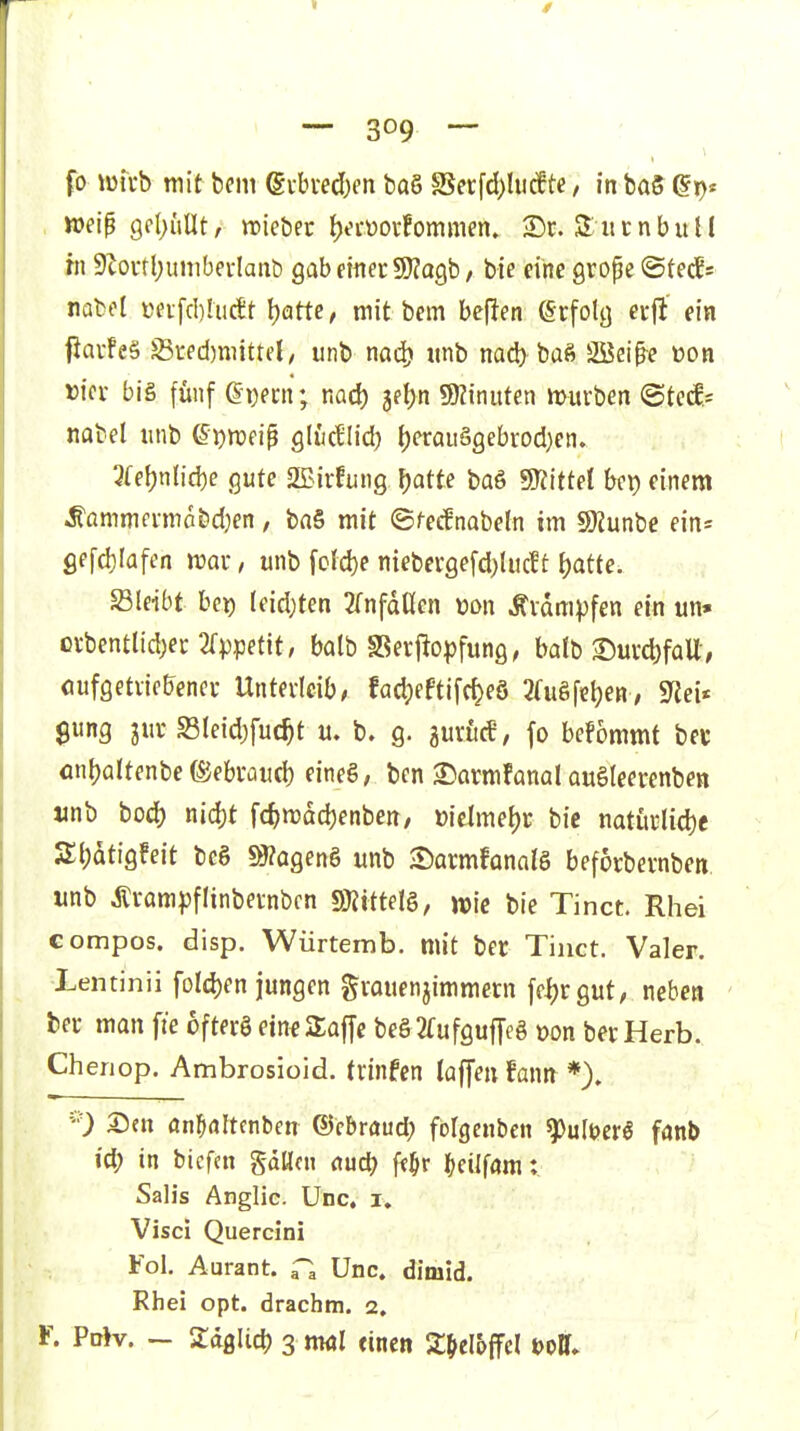 fo Vüfrb mit bcin ©vbvedxn baö SSecfd)lu(fte / in ba5 (§r)' . weip 9fI)üUt, »ie&er {)^vüoi'!ommen. 2)c. SucnbuU hl 9Zovtl;unibei-Iant) QahtmtWtag,b, tu eine grope ©fec5= natol üeifcbUicet t)atte, mit bem bellen örfolc) erjl' ein f}av!e§ Sred)mittd, unb nad) «nb nad) baß SBeip^e eon wer biä fünf Q\)em; nad) 3el)ti g)Ziniiten mürben <Btedr nabel unb ei^mnp öludlid) ()erQuSgebrod)en. 3fef)nlid)e gute 2Birfung \)atte ba6 SKittel bei) einem .S'ammfi-ma&d}en, ba§ mit ©/-ecfnabeln im SOiunbe eins gefd)Iafen mar, unb foId)e niebergefd)lucft l)atte. S3leibt bei) leidsten 2(nfdUen üon Krämpfen ein un» c\:bentlid;er 2rppetit, balb SSeif opfung, batb >Durd)faU-, öufgetriebener Unterleib, fad;eftifc^e8 3(ugfet)eH, 9^ei* Sung 31a'S3Ieid}fuc^t u. b. g. ^uxhd, fo befommt bev fln|)altenbe föebrüiid) eineS, ben S)armfanal auSIeerenben «nb bod) nid)t fc^mdd)enben, üielmel)r bie natiirlid)e St)atigfeit bc6 s9?agen§ unb -Sarmfanalg befocbevnben unb Ärampflinbernbcn S^ittelg, bie Tinct. Rhei compos. disp. Würtemb. mit ber Tinct. Valer. Lentinii foldjen jungen grauenjimmern fcijrgut, neben ber man fie 6fter§ ein^ Saffe beg 2fufgufTf8 »on ber Herb. Cheriop. Ambrosioid. trinfen laffen fann *). ''0 X>m önfKiItcnben ©cbraud) folgenben ^ultjerS fanb id; in biefcn gdücn auö) ft^r l&cilföm: Salis Anglic. Unc. i, Visci Quercini Fol. Aurant. Unc. dimid. Rhei opt. drachm. 2. r. Pd>v. ~ ZäQliä) 3 ml (inen SC^cI^ffcl t)ol