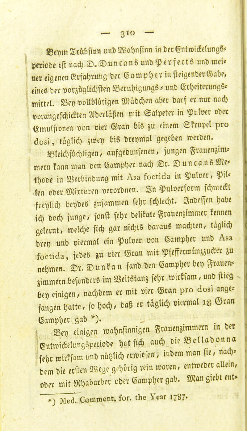 S3et)iti AStubfitin «nb 2Bol)nftnn in In ^ntruicf elungSs periobc i(i nad) S)unconS unb^erfectS unb tnei* m eigenen erfaijrung fcet (§atnpl>ev iatleigenber^abe, eines bfv DoräU9lid)|len Setutiigungä ^ unb ev^eitcrunßS* mittel. S5cD üoübtutigen ÜKabdjen aber bavf er nur nod) »ovangef^icetcn ^Ibevldpen mt (Salpeter in ^utoer ober emutfionen üon üier ©van biö ju einem efrupel pro dosi, tdölid) h^m bis bre^mal gegeben werben. ^ S3Ietd)fud)ti9en, aufgebunfenen; jungen Svauenjim* ' mern !ann man ben QampW nad) 2)r. Sun ca n^ SKe* tt)Obe in «Berbinburg mit Asa foetida in ^utoer, ^il' Icn ober mimten üerorbnen. Sn ^uberform fd)me(St fvei)ttd) bet)be§ gufammen fet)r fc^Ied)t. Snbcflen t)abe id) bod) junge/ fon{i fe^r betifate grauenstmmer fennen gelernt, n5etd)c ^ ß^^ ^^^^^^ ^^'^^ mad}ten, täglich brei? imb Diermat ein ?)ulöer wn 6ampl)er unb Asa foetida, jebeS p mer ©ran mit ^feff^rtnünjsucfer net)men. 2)r. Simf an fanb ben eampt)er be^ ^^««^11. Bimmern befünbcrS im SSeitStanj [et)r mirefam, unb i^ieg . bei) einigen, nad)bem et mit ®van pro dosi angc fangen tjatte, \o l)od), baP er tdglid) mevmal lö ©ran (§ampt)er gab Sep einigen ma{)r.|mnigen ^rauenjimmern m bet ientmi^elungSperiobe ^ct ftc^ aud) bie Sellabonna ^fel)r mirffam imb nupd) ermicien, inbem man fie, nadi« bem bie erften 2öcgc g.-l)cvig rein maren, cntmeber aüem, Ober mit 9?l)abarber ober ßampt^ec gab. §9?an giebt ent» Med.'Comnient» for. the Year 1787«