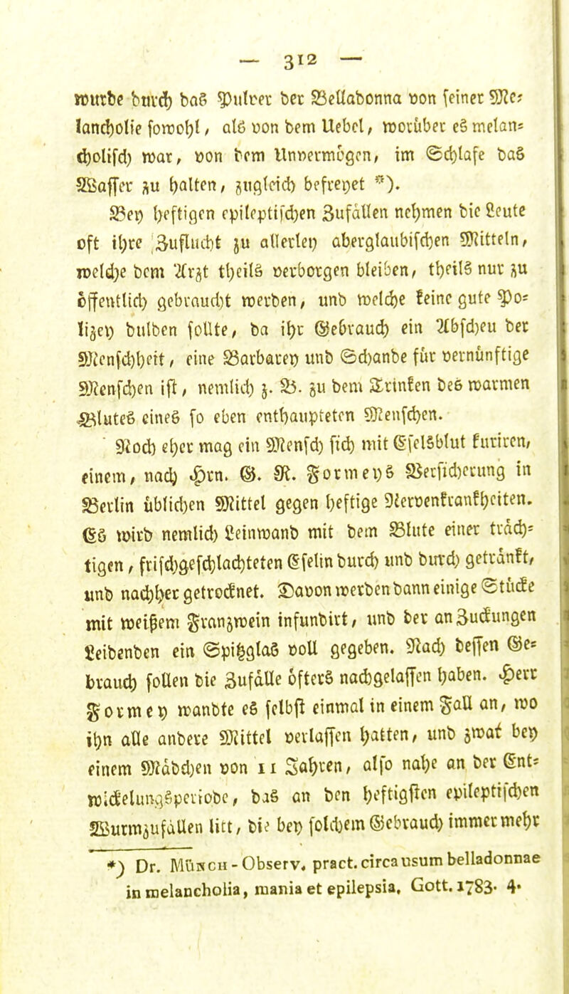 sturfce btivd) baS ?)ulrer bec 93et(abonna üon [einet 5JZc; land)0lie foiro^t / qIö üon bem Ucbcl, njovübec eS melani d)olifd) war, »on bem Unwei-mcgcn; im ©d)lQfe baS SSaffer su {)alten, piötcid) befvepet '')• 23ep t)eftigcn cpilcpti)d)en SufäUen nct)men bic Öeutc oft iljre ;Sufliui)t ju allectei) aberglaubifcben SKitteln, wMje bcm ifr^t tl^eilä üevborgen bleiben, tt)ril§ nur ojfentttc^ 9ebi-aud)t «werben, unb tt)rld)e feine gute liäet) bulben foUte, ba it)c ©ebvauc^ ein 2£bfd)eu ber ^}len\d)\)nt, eine SSatbauei) unb ©d)anbe für üevnunftige 5Ö?enfd)en ifi, nemlid) j. S5. äii bem 2:rtn!en be6 warmen ^^Bluteö eines fo eben entbaiipteton 5Ren[d)en.  gSod) el)ci: mag ein SJienfd) fid) mit ©felSblut furiren, (incm, nn^ Spin. IR. gormepS s8eiTicl)cnmg in SBevlin üblid)en mtitX gegen l)eftige 9eerüenfi-anfi)ctten. es »itb nemlid) Ceinwanb mit bem S3tute einer träc^= tigen, frifd)gefd)lad)teten ßfellnburd) unb bia-d) getrdnft, imb nad)^ecgetrocknet. S)a\)onirerbenbanneinige ©tücJc mit ttjei^em granjvücin infunbirt, unb ber anäu^ungen fieibenben ein @pi|glaö üoU gegeben. 9^ad) beffen ®c« brau4) foUen bie SufaUe 6fter§ nad)gelafTcn t;aben. ^err gormc^ tranbte eS felbp einmal in einem gaU an, mo it)n aße anbere SJiittcl öerlajTcn l)atten, unb ixooi bep einem 9Kdbd)en vjon ii Sö^)ven, alfo nal)e an ber @nt* WldeUuviSpcnobe, baS an ben l)oftigjien epileptifc^en SBurmäufdUen litt, bet) fotd)em©cbraud} immermet)r *) Dr. Müsch - Observ. pract. circausum belladonnae inmelancholia, raaniaet epilepsia, Gott. 1783- 4*