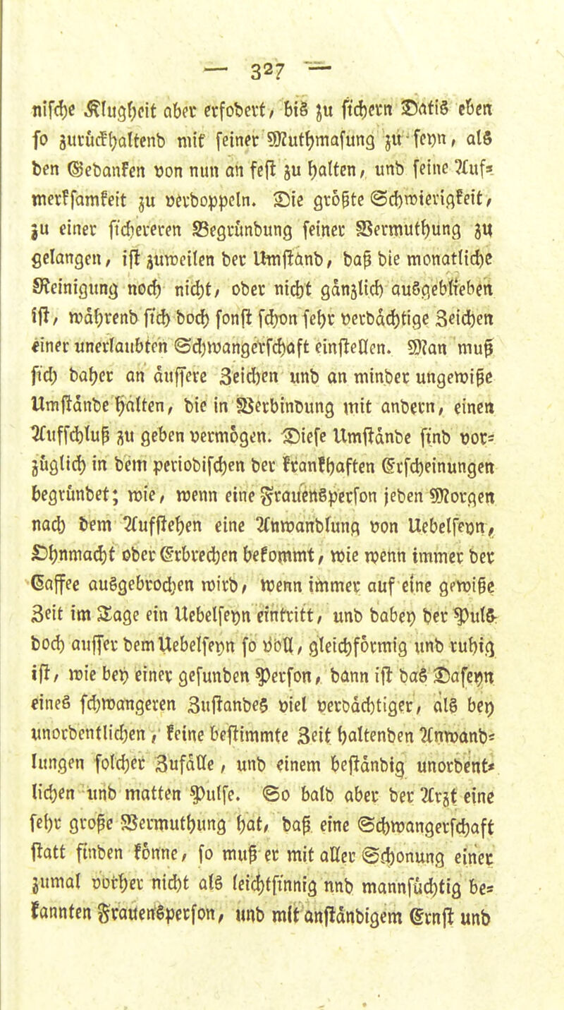 flif(l)C ^(ugf^cit abet erfobctf/ bt§ ftd)a-it ©ati§ eben fo jurucftjattcnb niif feiner 9)2ut^mafung jir fci)n, atS ben ©ebanfen t)on nun an fejl ju galten, unb feine ?£u(3 merffamfeit »atoppeln. Sie grogte @c{)n}tev{flfeit, ju einer ftdjcreren SBegrunbung feiner fBermutf)ün(^ gelangen, ifl üurceiten ber thtifiänb, baf bie monatli^c Steinigung noc^ m&it, ober nicbt gdnstid) auSgebtrebcn wd^renb ftd) borf) fonfl fd)onfe{)r t)erbdd)tigc 3eid)en ^inec unerlaubten <Sd)wange\*fd)oft einfleUen. 9}?an mu^ ftd) ba()cr an duffere 3eid)en unb an tninber utigemipc Umftdnbe tjdtten, bie inißerbinbung mit anbern, eine» ^uffcblup geben ijermogen. ^iefc Umftdnbe finb vors gugtid) in bem periobifcben ber franfbaften ©rfcbeinungcn begrunbet; wk, wenn eine ^raifcngperfon jeben «borgen nad) bem 2(uffieben eine 2(ttn)anbfunq \7on Uebelfeon^ £)J)nttiad)t ober ©rbrcdben befommt / wie mm immer ber ■'(Saffee auggebrodjen wirb/ Wenn ittimer auf eine gpvoige 3eit im SSage ein Ucbelfeijn eintritt, unb babep bcr^utS: bod) auffer bemUebelfepn fo M, gIetd)formig unb rubtg ifi/ wie bei) einer gcfunben ^erfon, bann ift ba§ Safe^n üineö fd)waiigeren 3ufianbe$ ml mDdd)tiger, ciia bei) unorbentlicbenfeine befiimmte Seit battenben ?(nwanb« lungen fold)er Sufdtle, unb einem beflanbig unorbent« lieben'iinb matten ^ulfe. ©o balb aber ber 2Crgt eine fcbr grope 5Sermutbung bat, bap eine @cbwangerfd)aft l^att ftnben fonne, fo mup er mit aUer @d)onung eiiiec jumal üütf)er nid)t al§ (eic!)f[innig nnb mannfud)tig be* fannfen Sraüerfgperfoit, unb mit anfidnbigem ©rnjl unb