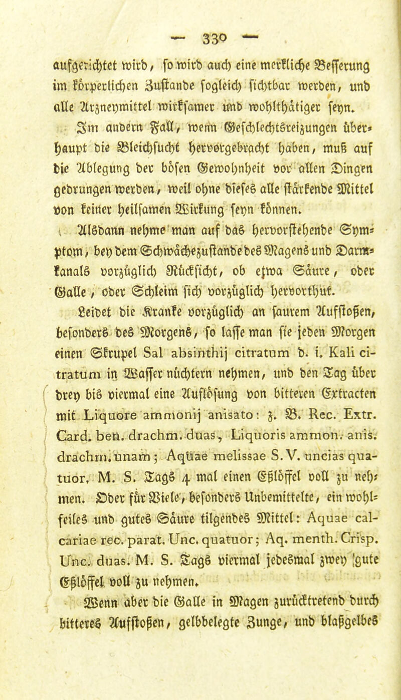 ttuf9fricl)tet njirb/ fo wirb aud) eine meirflic^e 95effcrun3 im fDvpccHd)en ^ujianbe foglcid) ftcl)tba\; Vüerben, unb «tte 2(i-änci)mittel TOitffawec imb n)ot)(t()dti9ec [e^n. Sm anbem ^aU, wenn ®efd)led)t§retgun9eit über» l^aupt bie ®leid)füd)t l^et«0i*gcbrad)t 1)«^^ / niu§ auf tie ähUQWQ bet bofen ®cn)ol)nt)eit öov atten ^Dingen ßebvungßn njctben/ treil ot)ne biefeö alle fldvfenbc SDlittel wn fcirtev ^cilfamcn SBivfung fc^n fonnen. ■ 3(l§bann netjmc'man auf ba§ l)erwr{!e^enbe <Spni* )ßtö\n, bci)b€m@d)irdd)«äu|lanbcbegS9?agenäunb ©arm* fanalS Dorjüglid) 3iM{i^t, ob efma ©durc, obec ©aüe / obet @d)letm fid) tjotjüglid) t)er9ortl)üf. ficibet bie Äranfe oovjüglid) an \amm 2lufflofen/ fcefonberö bc§ 9)Joi:0en§/ fo laffcman fte ieben 9)?or9en einen (SIcupel Sal absinthij citratum b. i, Kali ci- tratum in SKaffer nud)tern nctjmen, unb ben 2^ag übec ( brep bi§ »iecmal eine 2luflo[ung wn bitteven ßxfracten / mit Liquore ammonij anisato: 35. Ree. Extr. l Card. beö. drachm. duas, Liquoris amnion.-anis; drachin, unam; Aqüae melissae S.V. uncias qua- tuör, M. S. SlagS 4 mal einen g-ilojfel doU ju ne^? ( men. Sbet fövSStele; befonbevö Unbemittelte/ einmot)U feiles imb guteS ©dure tilgenbe§ gjiittcl: Aquae cal- cariae rec. parat. Unc. quatuor; Aq. menth. Crisp. i Ufics duas. M. S. Sagö viermal jebeSraal jwe^) Jgutc ^ ©ploffel, üoU ju nel)men» SBenn aber bic ®alle in S)?agen jm*ücEtretenb burd) bittercö 2(tif|lopcn/ gelbbelegtc Bunge, unb blapgelbeS