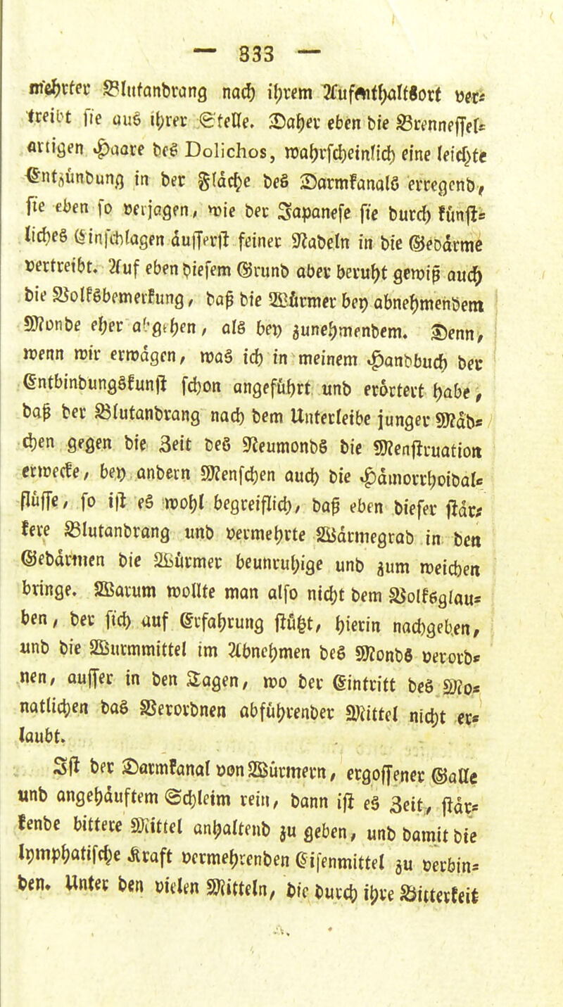 i — 333 — Wi^cfev SPIttfanbrang nacf) il)xem 7fufftiff)örf«orf ixeiH fre üuö i\)xet eteUe, >Daf)a'eben bie föc^nneffefr «rtiöen .^aore be? Dolichos, nja^vfd)etnncf) eine (etcf}te ^ntflünbunö in ber %\ä^e be§ Sarmfanalö evcegcnb, fie eben fo »eijogen, vüje Sapanefc fie burd) fünfli iirf?e§ (Sinfchfagen auM feinec S^abeln in bie ©eoarmc vertreibt, 2fuf eben biefem ©runb aber beru^)t gewiß oud^ bieSJolPSbemeiEung, bop bie 5S?.taer bep abne()menöetti S)?onbe e^er af'gtben / ots bei) aune.^menbem. ^em, \ wenn irir ermdgen, maä id) in meinem «^anbbuc^ bei- entbinbunggfunfi fdjon angeführt tmb erörtert f)abe ^ ba0 ber Slutanbrang nad) bem Unterletbe junger g»dbs id)en gegen bie Seit beö 9^eumonbS bie «Kenftruatioti vtertüfcfe, bei> anbeun g)?enfcben aud) bie «^dmorrboibok püfTe, fo i\t e§ n)of)l begreiflid), haf eben biefer fidr* fere ^lutanbrang unb vermei)rte SSJdrmegrob in be« ©ebdrtiien bie Slüfirmer beunru()ige unb aum n)eid)en bringe. SBarum wollte mon alfo nid)t bem SJolfeglau* ben, ber fid) auf (grfaljrung fii4|t, l)ierin nad)geb,en, unb bie 2Burmmittel im 2tbnel)men beö SJJonbö üerorb* nen, ouffer in ben Sogen, wo ber Qmttitt beö s;?o* natlicijen baö SSerorbnen abfütjrenber SDiittel nid)t er* laubt. Sj^ ber ^armfanal üon SBürmern, ergoffener ©atte tinb ongebduftem ©d)letm rein, bann ifi eä 3ett, fidr« >be bittere ©iittel anljaltenb ju geben, unbbamitbie l9mp()atifd;e Äraft öcrme()renben aifenmittet üerbin^ tem Unter ben wUn mtUln, bic burcb i^ve Säiiterecit