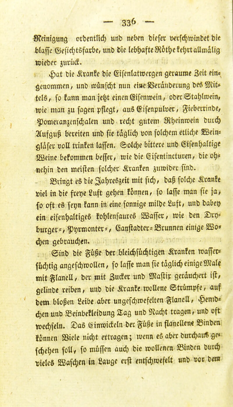 Sffeinigung orbcntlid) unb neben tiefet toetfc^yrinbet bie blaffe (5jeficl}tgfarbe, «nb tic lebf)oftc5Kött)efet)rtaamdti9 njiebec juvücJ. ^at bie ton!e bie (gifenlatwecgen geraume Seit ein« genommen, unb njunfcfet nun eitwSSerdnbeiung beöSKit« tel§/ fo fann manje^t einen ßifenwein, obev ©ta^troetn/ wie man gu fagen pflegt, au§ (Eifenpuber, giebecrinbe, ^omeianjenfd)alen unb ced)t gutem 9{t)einn)ein buicb ■ 2fufguf bereiten unb fie tdglid) von fo(d)em etli(t)e SBein« gldfei; »oU tdnfen laffen. ©old)e bitteu unb (Sifenfjaltige Sßeine befommen beffec, wie bie gifentinctucen, bie o^s tiel)in bcn meijlen fold)et Äranfen jutDibec ftiib. - sßringt e§ bie Sat)reSät lit i^^f fi^^^^)« -^^^^^ Diel in bie fre^e Suft gc^en fonnen, fo lajfe man fie [a, f0 oft c8 fepn fann in eine fonnige milbe ßuft, unb babej) ein cifen^attigeS fot)tenfaureS SEajTec; wie ben 2)ro-' bürget^, ^Jprmonter*/ 6anjiabtec-S3runnett einige SBo* ^en gebcaud)en» - ; : ©inb bie gu^c bec.blcic^fiic^tig^n Äronfen waffer^ fii(I)tig angefd)tt)oaen, fo laffc man fte tdglic^ einige SÄale mit StaneU/ berwit SudEerunb SKaj^iy gei:dud)ert ijl/ gelinbc reiben, unb bie Äranfe »oUene ©trümpfe, auf bem blopen 2eibc aber ungefdjmefelten glanett, «^emb« d)enunbSeinbefleibung Sag unb 9iad)t tragen, unb oft tt)ccl)feln» 2)aö (Stnmicfeln ber güpe in flancHen« Sinben. fonnen Sßiele nicl)t ertragen; wenn eö aber bur(t)au6 ge«- fc^el^en foUy fo muffen aud) bie woUenen JBinbcn bur(^ xM in 2auge erjl entfd>n)efeU unb »ot bem^