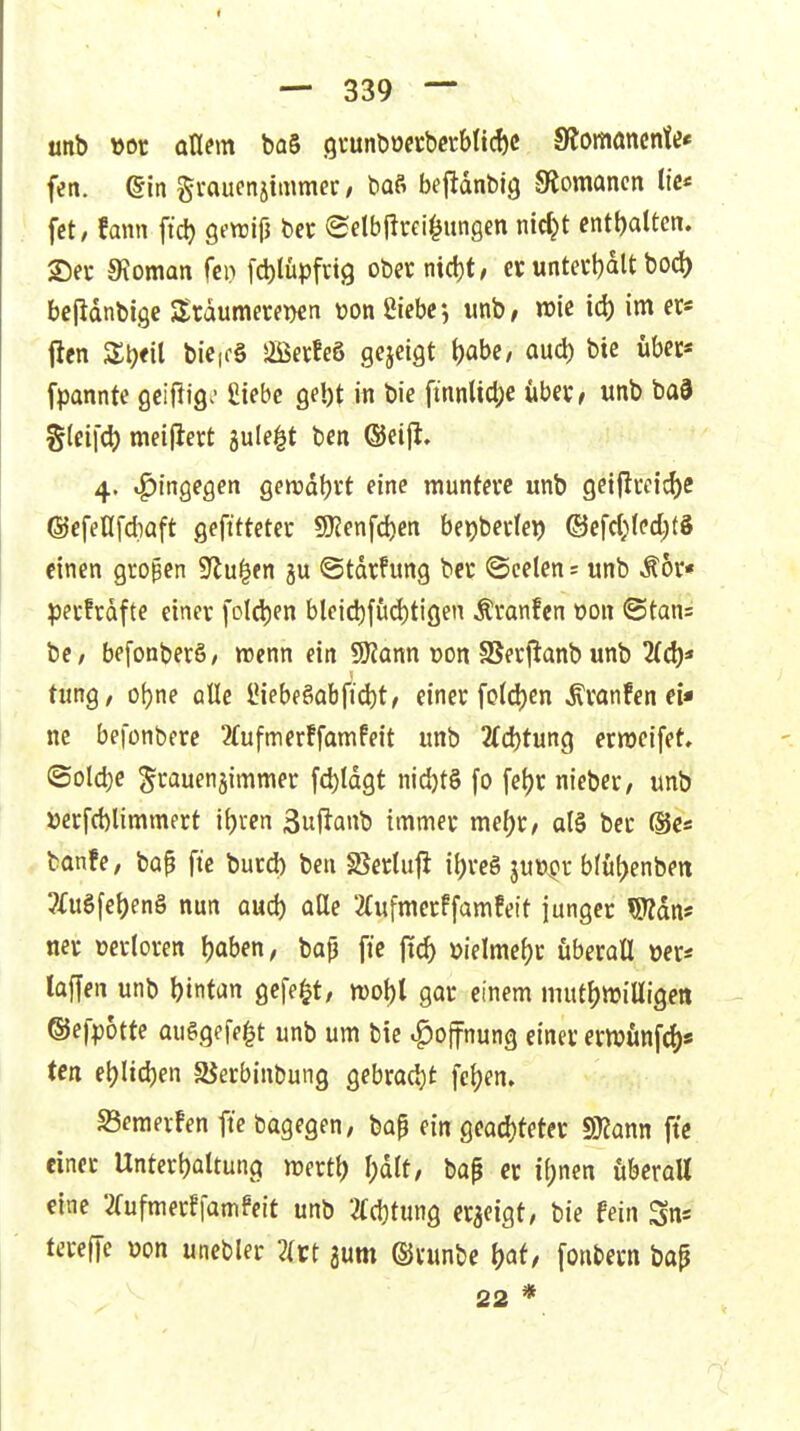 unb »or ollem ba§ 9i*unt)oecb«b(id)c 9?omöncnte« fen. ©in gvaucnsimmec/ baß befldnbig SRomancn tic* fct, fann ftc^ öftrifJ bet (Sclbfirei^ungen nid^t enthalten. See 9\oman fcn fcblüpfctg obeicmd)t, ci; untei*t)alt bod) bejldnbige Srdumerwn üon Siebe-, unb, wie id) im er« iien Zi)ti{ bie|f§ Sffiecfeö gejeigt l)abe, and) bie übet« fpannte ßciftig^- Siebe gebt iti bie finnUcl;e übet, unb ba9 %in\(S) meijiert jule^t ben ©eijl. 4. tf)ingegen genjdbi't eine rauntevc unb 9etjiccid)C @cfellfd)Qft gefttteter 9)?enfd)en bejjbedei) ©cfcl;(ed;(8 einen großen S^u^en gu ©tdrfung bcc @celen= unb Mh* ^3ecfrdfte einer foId)en bteid)füd)tiöen Äranfcn oon (Stan= bC/ befonberS/ wenn ein SJJann uon SSecjianb unb 2(d)« tung, o()ne otle lMebeSabfid)t, einer fo(d)cn ^ranfen ei- ne befonbcre 3(ufmerffamPeit unb 2(d)tung erraeifet, ©old)e grauenjimmer fd)ldgt nid)t§ fo fetjr nieber, unb »erfd)limmert ilji'en Suflanb immer mel)K, al§ ber (Se« banfe, bap fte burd) ben §ßecluji ibreö juü^r b(ut>enben 3Cu§fet)eng nun aud) oEle 2(ufmerffamfeit junger Wdn« ncr verloren baben, bap fte ffd) üielmebc überall »er* laffen unb \)mUn gefegt/ n)ol)t gar einem mut^willigen ©efpotte auggefe^t unb um bie .^ojfnung einer erivtinfcb« ten e^Iidjen SJerbinbung gebrad)t fe^en. S3eraerFen fte bagegen, bap ein geachteter Wlann fte einer Unterbaltung mertt) I;dlt, bap er ii)nen überall eine 2(ufmerr[amfeit unb 3(d)tung erzeigt, bie fein Sns tereffe von uncbler Zu aum ©runbe 1)^^/ fonbern bap 22 *