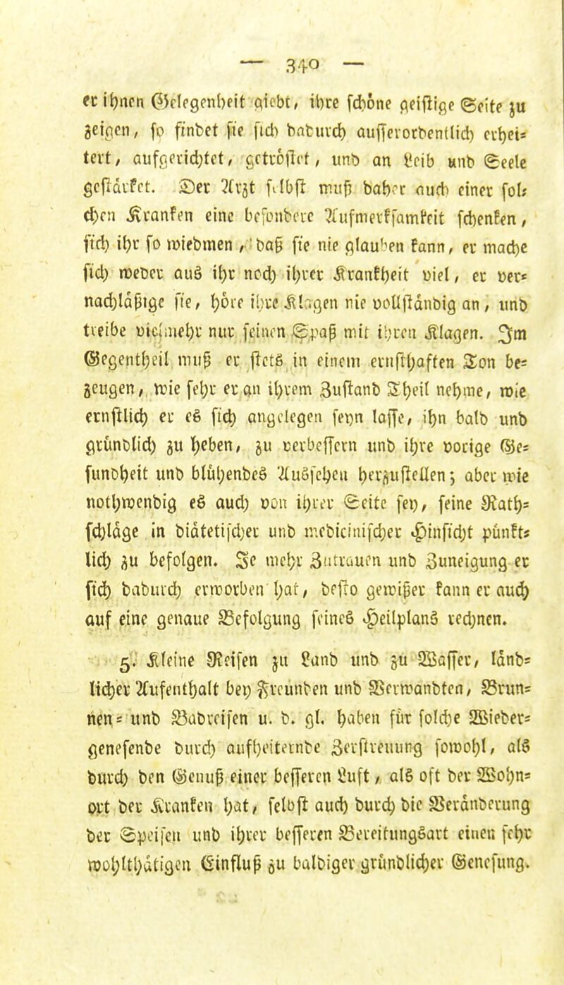 — 31-0 — n iljncn (Sklcgenbelt mhi, ibre fdione cicijlige ©cite ju aeicien, fo ftnbet \i( fici) batuvd) aujjevocbentlid) cubeis tm, aufßpnd;tet/ gctrojlct, unb on Scib wnb (Seele gcfidvFct. ®er 3(v5t filbjl mu0 baboc ducb einer foU cl)cn Ävanffn eine bcfcnbcic ^tufmevftamPeit fcbenfen, ftd) ibr fo JDiebmen ,-bog fte nie c^Iau'^en fann, ev macbc ficb mm auä ibr ncd) il)icr ^xantt)(it üiel, cc »er* nad)la0iöe fte, l)ore ihre klagen nie uoUlldnbig an / unb tveibe uichiiebi: nur feinen /g.pap mit ibrcu klagen, ©egentbeil mup er..(lct_g-,in einem evnfKjaffen Son bes geugen,. irie febr er Qn it)vem äui^anb Sbeit nebme, wie ernftlicb er e& ftd) angelegen fet)n loffe, ibn batb unb grunbtid) !()ebcn, ju tevbeffevn unb ibve t)octge (Sjes [unbbett unb blübenbeä ^luöfcbcn bevrtufiellen abcnrie notbixienbig eö aud; oou ibia- (Seite fei), feine 5Ratb= fd}ldge in bidtetifdjei unb mebiciuifcber i^infid;t pünfts lid) iju befolgen. iel?v Bütraufn unb 3uneigung er ftd) babuid) enuorben l;ai', bffro geiriper fann er au(^ auf eine genaue Befolgung fcineö ^eilplanä ved;ncn» 5. kleine 9?dfen ju 2anb unb -2Baffer, Idnbs Kd)er 2Cufentbalt bei; f^reunben unb -Sevwanbten, Sruns rle^s unb ^abrcifen u. b. gl, ^aben für fold)e SBieber* gcnefenbe buvd) aufbt'itecnbe ßerftv^uung foiüobl/ olö burd; ben ©enup einer beffeven Üuft / alö oft ber SEobns ort ber Äranfen \)ätt felDjl aud) burdj bic S?erdnberung ber iSpcifen unb it)ver befferen S3ei-eitungöart einen fcbv n)ül;ltbdtigcu Ginflup öu balbiger grunblid)ev ©encfung.