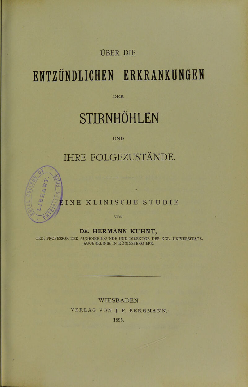 ENTZDNDLIGHEN EREEANKUNCEN DER ■ ■ STIRNHÖHLEN UND IHRE FOLGEZUSTÄNDE. INE KLINISCHE STUDIE VON DR. HERMANN KUHNT, ORD. PROFESSOR DER AUGENHEILKUNDE UND DIREKTOR DER KGL. UNIVERSITÄTS- AUGENKLINIK IN KÖNIGSBERG I/PR. WIESBADEN. VERLAG VON J. F. BERGMANN. 1895.