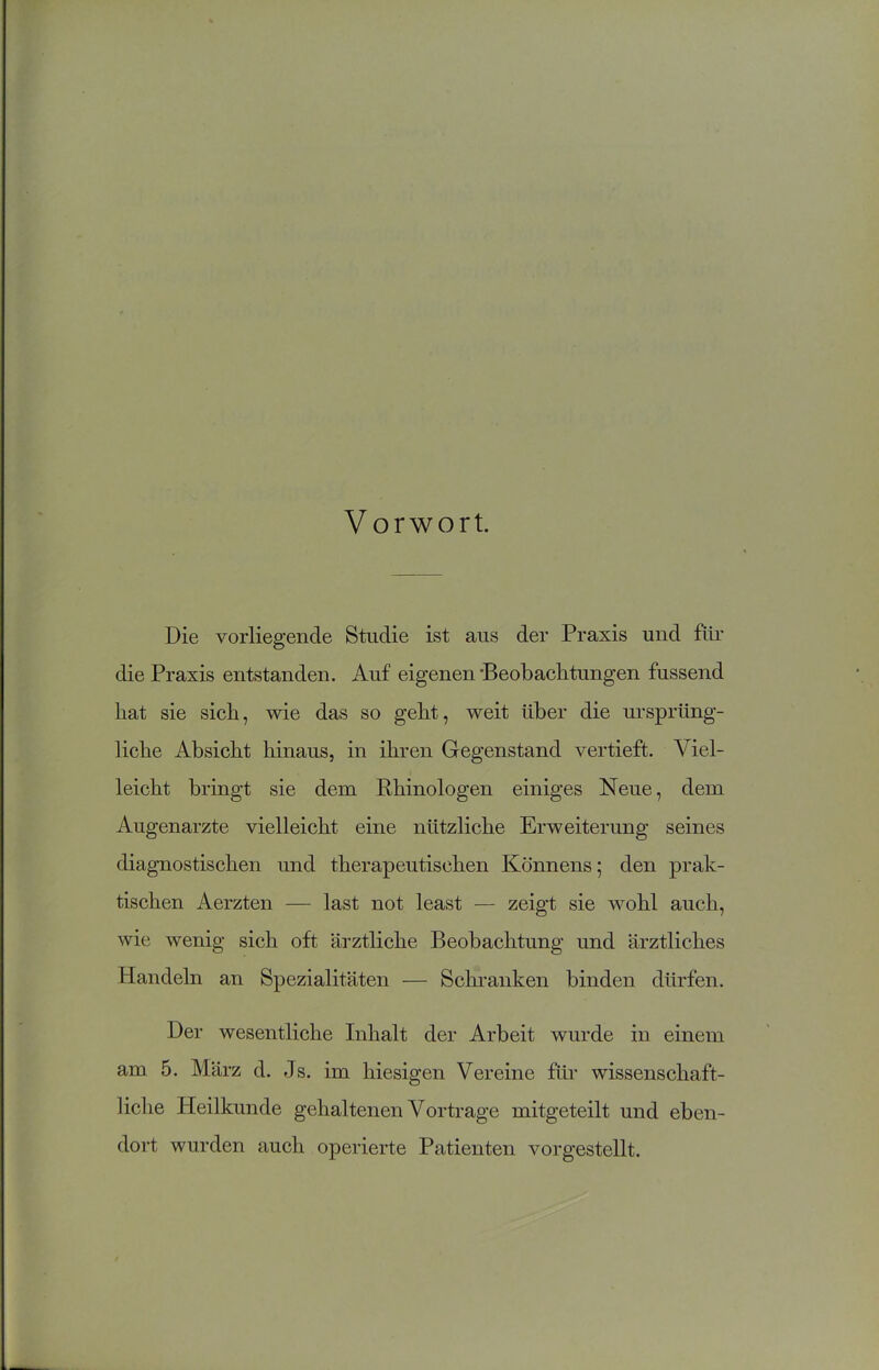 Vorwort. Die vorliegende Studie ist aus der Praxis und für die Praxis entstanden. Auf eigenen •Beobachtungen fussend hat sie sich, wie das so geht, weit über die ursprüng- liche Absicht hinaus, in ihren Gegenstand vertieft. Viel- leicht bringt sie dem Phinologen einiges Neue, dem Augenärzte vielleicht eine nützliche Erweiterung seines diagnostischen und therapeutischen Könnens; den prak- tischen Aerzten — last not least — zeigt sie wohl auch, wie wenig sich oft ärztliche Beobachtung und ärztliches Handeln an Spezialitäten — Schranken binden dürfen. Der wesentliche Inhalt der Arbeit wurde in einem am 5. März d. Js. im hiesigen Vereine für wissenschaft- liche Heilkunde gehaltenen Vortrage mitgeteilt und eben- dort wurden auch operierte Patienten vorgestellt.