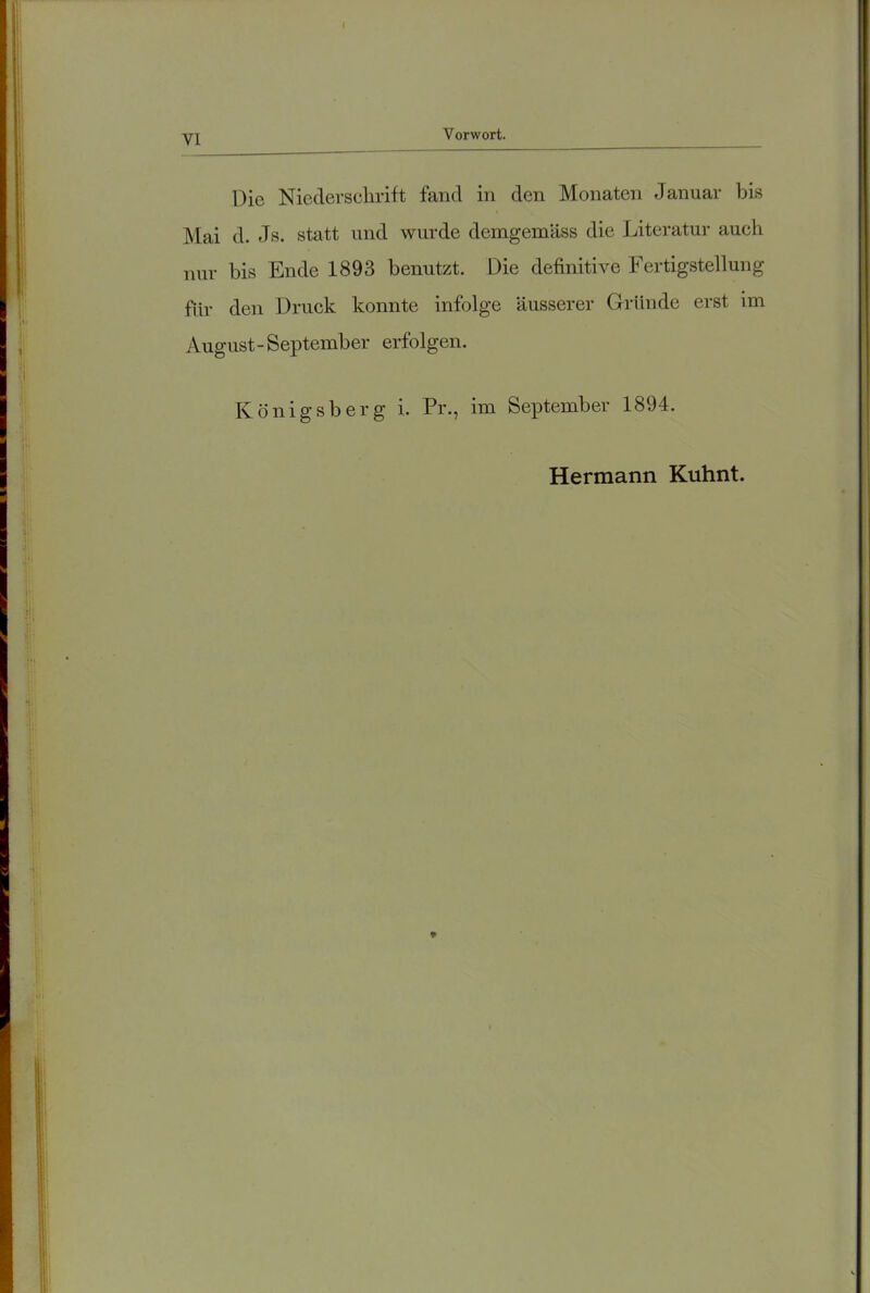 Die Niederschrift fand in den Monaten Januar bis Mai d. Js. statt und wurde demgemäss die Literatur auch nur bis Ende 1893 benutzt. Die definitive Fertigstellung für den Druck konnte infolge äusserer Gründe erst im August-September erfolgen. Königsberg i. Pr., im September 1894. Hermann Kuhnt.