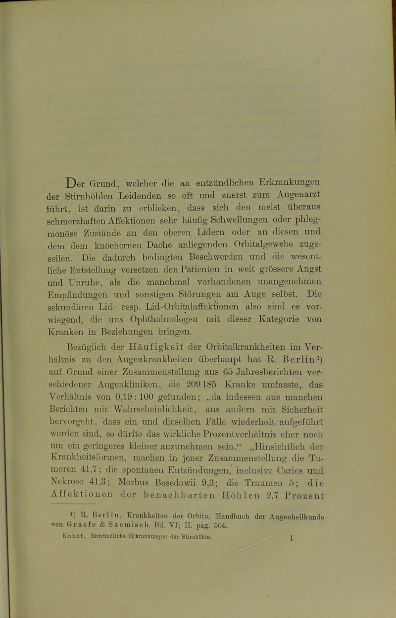 Der Grund, welcher die an entzündlichen Erkrankungen der Stirnhöhlen Leidenden so oft und zuerst zum Augenarzt führt, ist darin zu erblicken, dass sich den meist überaus schmerzhaften Affektionen sehr häufig Schwellungen oder phleg- monöse Zustände an den oberen Lidern oder an diesen und dem dem knöchernen Dache anliegenden Orbitalgewebe zuge- sellen. Die dadurch bedingten Beschwerden und die wesent- liche Entstellung versetzen den Patienten in weit grössere Angst und Unruhe, als die manchmal vorhandenen unangenehmen Empfindungen und sonstigen Störungen am Auge selbst. Die sekundären Lid- resp. Lid-Orbitalaffektionen also sind es vor- wiegend, die uns Ophthalmologen mit dieser Kategorie von Kranken in Beziehungen bringen. Bezüglich der Pläufigkeit der Orbitalkrankheiten im Ver- hältnis zu den Augenkrankheiten überhaupt hat R. Berlin^) auf Grund einer Zusammenstellung aus 65 Jahresberichten vei*- scliiedener Augenkhniken, die 209185 Kranke umfasste, das Verhältnis von 0,19:100 gefunden; ,,da indessen aus manchen Berichten mit Wahrscheinlichkeit, aus andern mit Sicherheit hervorgeht, dass ein und dieselben Fälle wiederholt aufgeführt worden sind, so dürfte das wirkliche Prozentverhältnis eher noch um ein geringeres kleiner anzunehmen sein.“ „Hinsichtlich der Krankheitsformen, machen in jener Zusammenstellung die Tu- moren 41,7; die spontanen Entzündungen, inclusive Caries und Nekrose 41,3; Morbus Basedowii 9,3; die Traumen 5; die Affektionen der benachbarten Höhlen 2,7 Prozent 1) R. Berlin, Krankheiten der Orbita, Handbuch der Augenheilkunde von Graefe & Saemisch. Bd. VI; II. pag. 504.