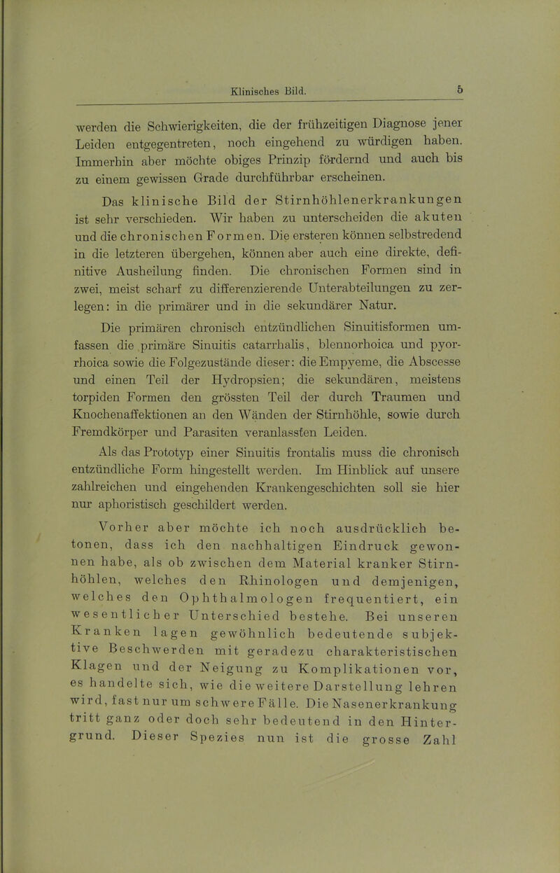 werden die Schwierigkeiten, die der frühzeitigen Diagnose jener Leiden entgegentreten, noch eingehend zu würdigen haben. Immerhin aber möchte obiges Prinzip fördernd und auch bis zu einem gewissen Grade durchführbar erscheinen. Das klinische Bild der Stirnhöhlenerkrankungen ist sehr verschieden. Wir haben zu unterscheiden die akuten und die chronischen Formen. Die ersteren können selbstredend in die letzteren übergehen, können aber auch eine direkte, defi- nitive Ausheilung finden. Die chronischen Formen sind in zwei, meist scharf zu differenzierende Unterabteilungen zu zer- legen: in die primärer und in die sekundärer Natur. Die primären chronisch entzündlichen Sinuitisformen um- fassen die primäre Sinuitis catarrhalis, blennorhoica und pyor- rhoica sowie die Folgezustände dieser: die Empyeme, die Abscesse und einen Teil der Hydropsien; die sekundären, meistens torpiden Formen den grössten Teil der durch Traumen und Knochenaffektionen an den Wänden der Stirnhöhle, sowie dm’ch Fremdkörper und Parasiten veranlassten Leiden. Als das Prototyp einer Sinuitis frontalis muss die chronisch entzündliche Form hingestellt werden. Im Hinblick auf unsere zahlreichen und eingehenden Krankengescliichten soll sie hier nur aphoristisch geschildert werden. Vorher aber möchte ich noch ausdrücklich be- tonen, dass ich den nachhaltigen Eindruck gewon- nen habe, als ob zwischen dem Material kranker Stirn- höhlen, welches den Rb.inologen und demjenigen, welches den Ophthalmologen frequentiert, ein wesentlicher Unterschied bestehe. Bei unseren Kranken lagen gewöhnlich bedeutende subjek- tive Beschwerden mit geradezu charakteristischen Klagen und der Neigung zu Komplikationen vor, es handelte sich, wie die weitere Darstellung lehren wird, fast nur um schwereFälle. Die Nasenerkrankung tritt ganz oder doch sehr bedeutend in den Plinter- grund. Dieser Spezies nun ist die grosse Zahl