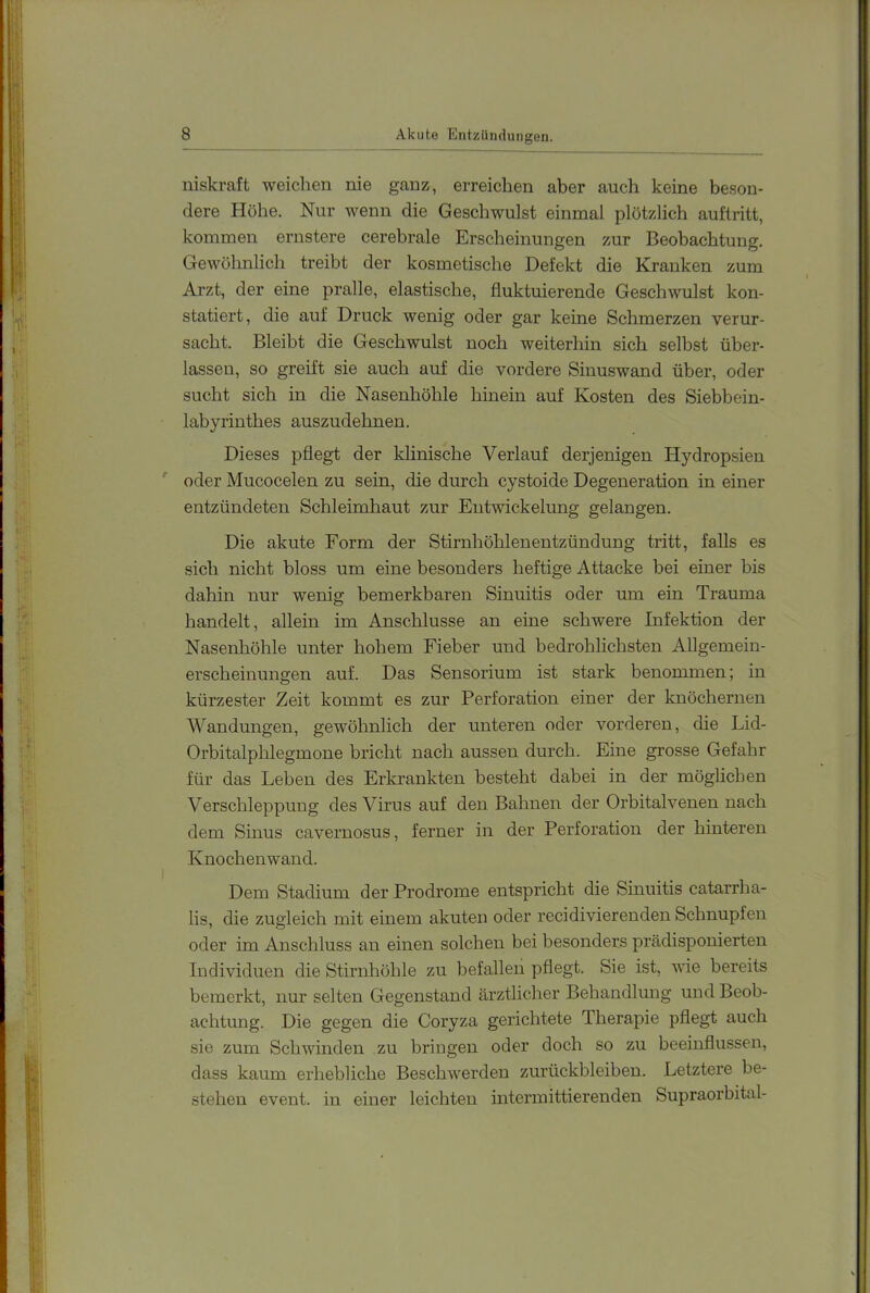 niskraft weichen nie ganz, erreichen aber auch keine beson- dere Höhe. Nur wenn die Geschwulst einmal plötzlich auflritt, kommen ernstere cerebrale Erscheinungen zur Beobachtung. Gewöhnlich treibt der kosmetische Defekt die Kranken zum Arzt, der eine pralle, elastische, fluktuierende Geschwulst kon- statiert, die auf Druck wenig oder gar keine Schmerzen verur- sacht. Bleibt die Geschwulst noch weiterhin sich selbst über- lassen, so greift sie auch auf die vordere Sinuswand über, oder sucht sich in die Nasenhöhle hinein auf Kosten des Siebbein- labyrinthes auszudehnen. Dieses pflegt der klinische Verlauf derjenigen Hydropsien ^ oder Mucocelen zu sein, die durch cystoide Degeneration in einer entzündeten Schleimhaut zur Entwickelung gelangen. Die akute Form der Stirnhöhlenentzündung tritt, falls es sich nicht bloss um eine besonders heftige Attacke bei einer bis dahin nur wenig bemerkbaren Sinuitis oder um ein Trauma handelt, allein im Anschlüsse an eine schwere Infektion der Nasenhöhle unter hohem Fieber und bedrohlichsten Allgemein- erscheinungen auf. Das Sensorium ist stark benommen; in kürzester Zeit kommt es zur Perforation einer der knöchernen Wandungen, gewöhnlich der unteren oder vorderen, die Lid- Orbitalplflegmone bricht nach aussen durch. Eine grosse Gefahr für das Leben des Erkrankten besteht dabei in der möglichen Verschleppung des Virus auf den Bahnen der Orbitalvenen nach dem Sinus cavernosus, ferner in der Perforation der hinteren Knochenwand. Dem Stadium der Prodrome entspricht die Sinuitis catarrha- lis, die zugleich mit einem akuteu oder recidivierenden Schnupfen oder im Anschluss an einen solchen bei besonders prädisponierten Individuen die Stirnhöhle zu befallen pflegt. Sie ist, wie bereits bemerkt, nur selten Gegenstand ärztlicher Behandlung und Beob- achtung. Die gegen die Coryza gerichtete Therapie pflegt auch sie zum Schwinden zu bringen oder doch so zu beeinflussen, dass kaum erhebliche Beschwerden Zurückbleiben. Letztere be- stehen event. in einer leichten intermittierenden Supraorbital-