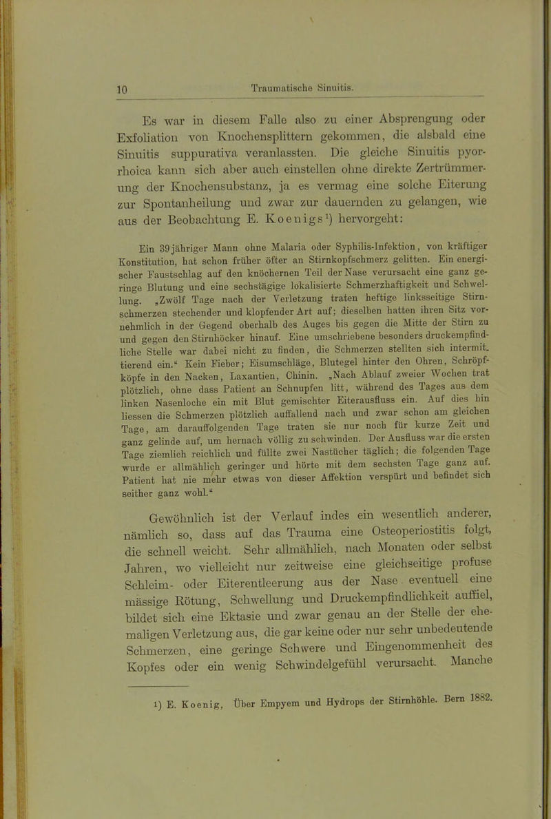 \ Trauinatischo Sinuitis. Es war iu diesem Falle also zu einer Absprengung oder Exfoliation von Knochensplittern gekommen, die alsbald eine Sinuitis suppurativa veranlassten. Die gleiche Sinuitis pyor- rhoica kann sich aber auch einstellen ohne direkte Zertrümmer- ung der Knochensubstanz, ja es vermag eine solche Eiterung zur Spontanheilung und zwar zur dauernden zu gelangen, wie aus der Beobachtung E. Koenigs^) hervorgeht: Ein 39jähriger Mann ohne Malaria oder Syphilis-Infektion, von kräftiger Konstitution, hat schon früher öfter an Stirnkopfschmerz gelitten. Ein energi- scher Faustschlag auf den knöchernen Teil der Nase verursacht eine ganz ge- ringe Blutung und eine sechstägige lokalisierte Schmerzhaftigkeit und Schwel- lung. „Zwölf Tage nach der Verletzung traten heftige linksseitige Stirn- schmerzen stechender und klopfender Art auf; dieselben hatten ihren Sitz vor- nehmlich in der Gegend oberhalb des Auges bis gegen die Mitte der Stirn zu und gegen den Stirnhöcker hinauf. Eine umschriebene besonders druckempfind- liche Stelle war dabei nicht zu finden, die Schmerzen stellten sich intermit. tierend ein.“ Kein Fieber; Eisumschläge, Blutegel hinter den Ohren, Schröpf- köpfe in den Nacken, Laxantien, Chinin. „Nach Ablauf zweier Wochen trat plötzlich, ohne dass Patient an Schnupfen litt, während des Tages aus dem linken Nasenloche ein mit Blut gemischter Eiterausfluss ein. Auf dies hin liessen die Schmerzen plötzlich auffallend nach und zwar schon am gleichen Tage, am darauffolgenden Tage traten sie nur noch für kurze Zeit und ganz gelinde auf, um hernach völlig zu schwinden. Der Ausfluss war die ersten Tage ziemlich reichlich und füllte zwei Nastücher täglich; die folgenden Tage wurde er allmählich geringer und hörte mit dem sechsten Tage ganz auf. Patient hat nie mehr etwas von dieser Affektion verspürt und befindet sich seither ganz wohl.“ Gewöhnlich ist der Verlauf indes ein wesentlich anderer, nämhch so, dass auf das Trauma eine Osteoperiostitis folgt, die schnell weicht. Sehr allmählich, nach Monaten oder selbst Jahren, wo vielleicht nur zeitweise eine gleichseitige profuse Schleim- oder Eiterentleerung aus der Nase eventuell eine massige Rötung, Schwellung und Druckempfindlichkeit aufliel, bildet sich eine Ektasie und zwar genau an der Stelle der ehe- maligen Verletzung aus, die gar keine oder nur sehr unbedeutende Schmerzen, eine geringe Schwere und Eingenommenheit des Kopfes oder ein wenig Schwiudelgefühl verursacht. Manche 1) E. Koenig, Über Empyem und Hydrops der Stirnhöhle. Bern 1882.