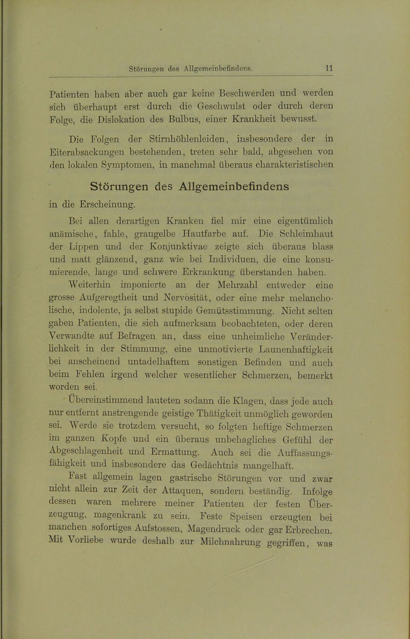 Patienten haben aber auch gar keine Beschwerden und werden sich überhaupt erst durch die Geschwulst oder durch deren Folge, die Dislokation des Bulbus, einer Krankheit bewusst. Die Folgen der Stirnhöhlenleiden, insbesondere der in Eiterabsackungen bestehenden, treten sehr bald, abgesehen von den lokalen Symptomen, in manchmal überaus charakteristischen Störungen des Allgemeinbefindens in die Erscheinung. Bei allen derartigen Kranken fiel mir eine eigentümlich anämische, fahle, graugelbe Hautfarbe auf. Die Schleimhaut der Lippen und der Konjunktivae zeigte sich überaus blass und matt glänzend, ganz wie bei Individuen, die eine konsu- mierende, lange und schwere Erkrankung überstanden haben. Weiterhin imponierte an der Mehrzahl entweder eine grosse Aufgeregtheit und Nervosität, oder eine mehr melancho- lische, indolente, ja selbst stupide Gemütsstimmung. Nicht selten gaben Patienten, die sich aufmerksam beobachteten, oder deren Verwandte auf Befragen an, dass eine unheimliche Veränder- lichkeit in der Stimmung, eine unmotivierte Launenhaftigkeit bei anscheinend untadelhaftem sonstigen Befinden und auch beim Fehlen irgend welcher wesentlicher Schmerzen, bemerkt worden sei. Übereinstimmend lauteten sodann die Klagen, dass jede auch nm* entfernt anstrengende geistige Thätigkeit unmöglich geworden sei. Werde sie trotzdem versucht, so folgten heftige Schmerzen im ganzen Kopfe und ein überaus unbehagliches Gefühl der Abgeschlagenheit und Ermattung. Auch sei die Auffassungs- fähigkeit und insbesondere das Gedächtnis mangelhaft. Fast allgemein lagen gastrische Störungen vor und zwar nicht allein zur Zeit der Attaquen, sondern beständig. Infolge dessen waren mehrere meiner Patienten der festen Über- zeugung, magenkrank zu sein. Feste Speisen erzeugten bei manchen sofortiges Aufstossen, Magendruck oder gar Erbrechen. Mit Vorliebe wurde deshalb zur Milchnahrung gegriffen, was