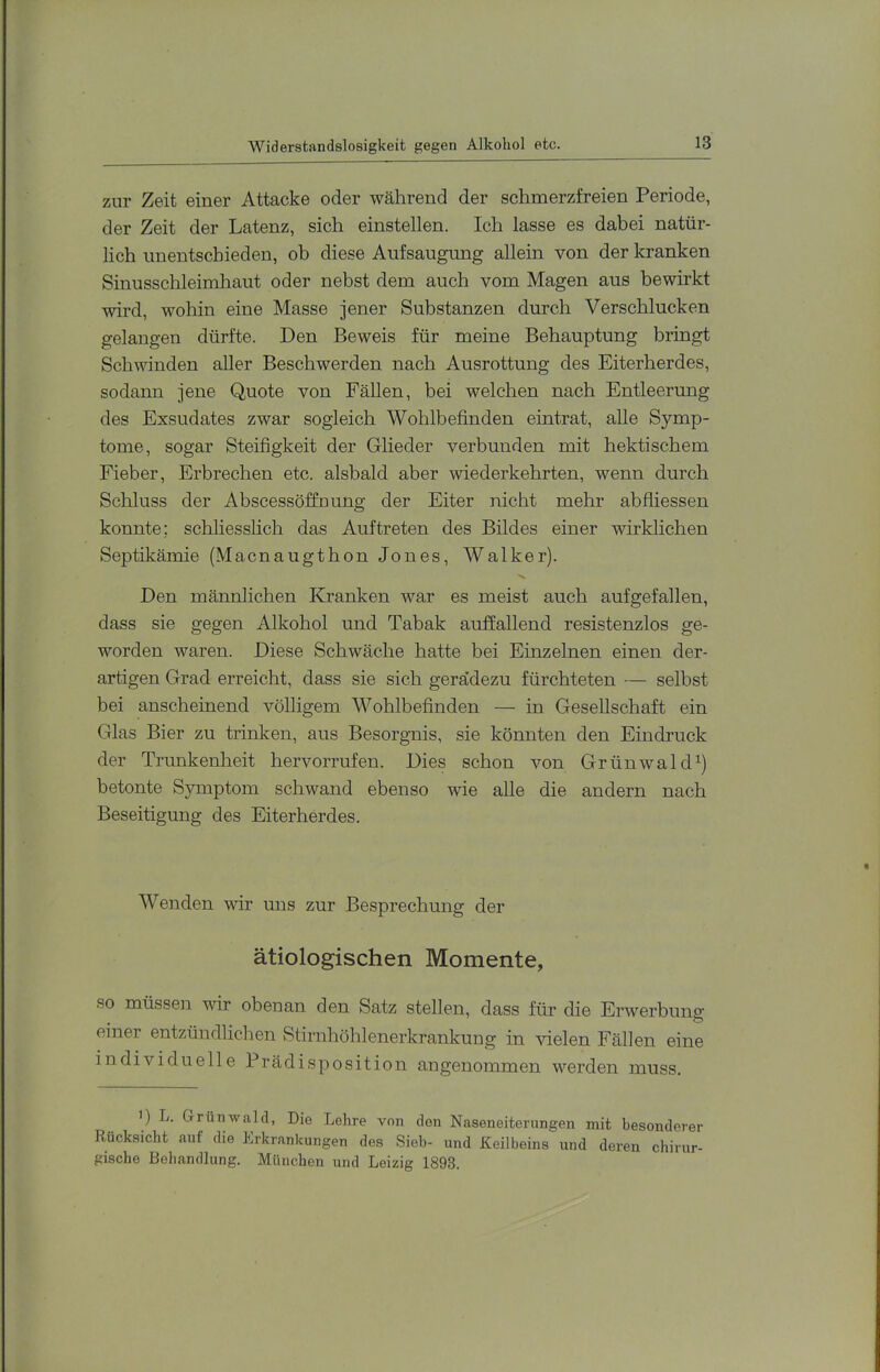 zur Zeit einer Attacke oder während der schmerzfreien Periode, der Zeit der Latenz, sich einstellen. Ich lasse es dabei natür- lich unentschieden, ob diese Aufsaugung allein von der kranken Sinusschleimhaut oder nebst dem auch vom Magen aus bewirkt wird, wohin eine Masse jener Substanzen durch Verschlucken gelangen dürfte. Den Beweis für meine Behauptung bringt Schwinden aller Beschwerden nach Ausrottung des Eiterherdes, sodann jene Quote von Fällen, bei welchen nach Entleerung des Exsudates zwar sogleich Wohlbefinden eintrat, alle Symp- tome, sogar Steifigkeit der Glieder verbunden mit hektischem Fieber, Erbrechen etc. alsbald aber wiederkehrten, wenn durch Schluss der Abscessöffnung der Eiter nicht mehr abfliessen konnte; schliesslich das Auftreten des Bildes einer wirklichen Septikämie (Macnaugthon Jones, Walker). Den männlichen Kranken war es meist auch aufgefallen, dass sie gegen Alkohol und Tabak auffallend resistenzlos ge- worden waren. Diese Schwäche hatte bei Einzelnen einen der- artigen Grad erreicht, dass sie sich geradezu fürchteten — selbst bei anscheinend völligem Wohlbefinden — in Gesellschaft ein Glas Bier zu trinken, aus Besorgnis, sie könnten den Eindruck der Trunkenheit hervorrufen. Dies schon von GrünwakD) betonte Symptom schwand ebenso wie alle die andern nach Beseitigung des Eiterherdes. Wenden wir uns zur Besprechung der ätiologischen Momente, so müssen wir obenan den Satz stellen, dass für die Erwerbung einer entzündlichen Stirnhöhlenerkrankung in vielen Fällen eine individuelle Prädisposition angenommen werden muss. ') L. Grüirwahl, Die Lehre von den Naseneiterungen mit besonderer Rücksicht auf die Erkrankungen des Sieb- und Keilbeins und deren chirur- gische Behandlung. München und Leizig 1893.