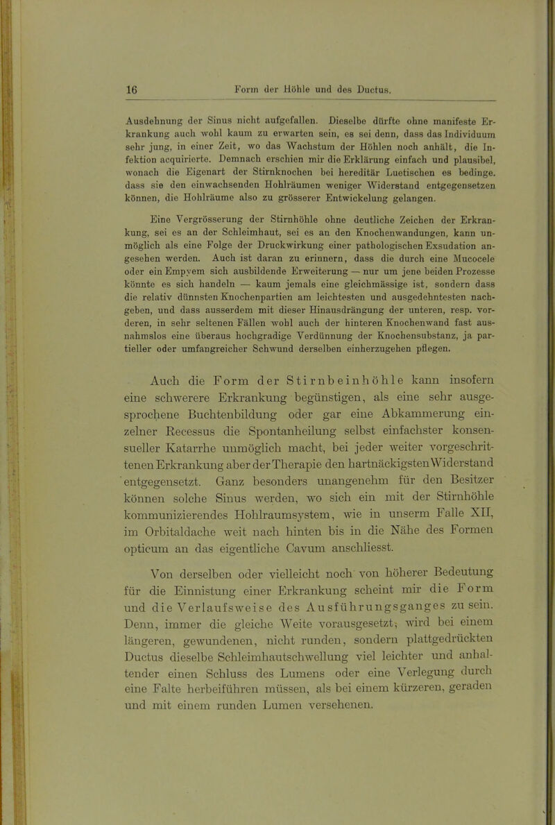 Ausdehnung der Sinus nicht aufgofallen. Dieselbe dürfte ohne manifeste Er- krankung auch wohl kaum zu erwarten sein, es sei denn, dass das Individuum sehr jung, in einer Zeit, wo das Wachstum der Höhlen noch anhält, die In- fektion acquirierte. Demnach erschien mir die Erklärung einfach und plausibel, wonach die Eigenart der Stirnknochen bei hereditär Luetischen es bedinge, dass sie den einwachsenden Hohlräumen weniger Widerstand entgegensetzen können, die Hohlräume also zu grösserer Entwickelung gelangen. Eine Vergrösserung der Stirnhöhle ohne deutliche Zeichen der Erkran- kung, sei es an der Schleimhaut, sei es an den Knochenwandungen, kann un- möglich als eine Folge der Druckwirkung einer pathologischen Exsudation an- gesehen werden. Auch ist daran zu erinnern, dass die durch eine Mucocele oder ein Empyem sich ausbildende Erweiterung — nur um jene beiden Prozesse könnte es sich handeln — kaum jemals eine gleichmässige ist, sondern dass die relativ dünnsten Knochenpartien am leichtesten und ausgedehntesten nach- geben, und dass ausserdem mit dieser Hinausdrängung der unteren, resp. vor- deren, in sehr seltenen Fällen wohl auch der hinteren Knochenwand fast aus- nahmslos eine überaus hochgradige Verdünnung der Knochensubstanz, ja par- tieller oder umfangreicher Schwund derselben einherzugehen pflegen. Auch die Form der Stirnbeinhöhle kann insofern eine schwerere Erkrankung begünstigen, als eine sehr ausge- sprochene Buchtenbildung oder gar eine Abkammerung ein- zelner Recessus die Spontanheilung selbst einfachster konsen- sueller Katarrhe unmöglich macht, bei jeder weiter vorgeschrit- tenen Erkrankung aber der Therapie den hartnäckigsten Widerstand entgegensetzt. Ganz besonders unangenehm für den Besitzer können solche Sinus werden, w^o sich ein mit der Stirnhöhle kommunizierendes Hohlraum System, wie in unserm Falle XII, im Orbitaldache weit nach hinten bis in die Nähe des Formen opticum an das eigentliche Cavum anschliesst. Von derselben oder vielleicht noch von höherer Bedeutung für die Einnistung einer Erkrankung scheint mh die Form und die VeiTaufsweise des Ausführungsganges zu sein. Denn, immer die gleiche Weite vorausgesetzt^ wird bei einem längeren, gewundenen, nicht runden, sondern plattgedrückten Ductus dieselbe Schleimhautschwellung viel leichter und anhal- tender einen Schluss des Lumens oder eine Verlegung durch eine Falte herbeiführen müssen, als bei einem kürzeren, geraden und mit einem runden Lumen versehenen.