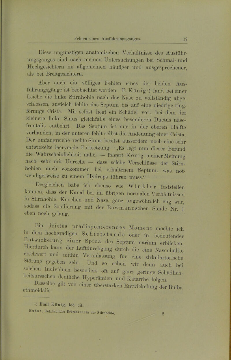 Diese ungünstigen anatomischen Verhältnisse des Ausführ- ungsgauges sind nach meinen Untersuchungen bei Schmal- und Hochgesichtern im allgemeinen häufiger und ausgesprochener, als bei Breitgesichtern. Aber auch ein völliges Fehlen eines der beiden Aus- führungsgänge ist beobachtet worden. E. König ') fand bei einer Leiche die linke Stirnhöhle nach der Nase zu vollständig abge- schlossen, zugleich fehlte das Septum bis auf eine niedrige ring- förmige Crista. Mir selbst liegt ein Schädel vor, bei dem der kleinere linke Sinus gleichfalls eines besonderen Ductus naso- frontalis entbehrt. Das Septum ist nur in der oberen Hälfte vorhanden, in der unteren fehlt selbst die Andeutung einer Crista. Der umfangreiche rechte Sinus besitzt ausserdem noch eine sehr entwickelte lacrymale Fortsetzung. „Es legt nun dieser Befund die Wahrscheinlichkeit nahe, — folgert König meiner Meinung nach sehr mit Unrecht — dass solche Verschlüsse der Stirn- höhlen auch Vorkommen bei erhaltenem Septum, was not- wendigerweise zu einem Hydrops führen muss.“ Desgleichen habe ich ebenso wie Winkler feststellen können, dass der Kanal bei im übrigen normalen Verhältnissen in Stirnhöhle, Knochen und Nase, ganz ungewöhnlich eng war, sodass die Sondierung mit der Bowmannschen Sonde Nr. 1 eben noch gelang. Ein drittes prädisponierendes Moment möchte ich m dem hochgradigen Schief st an de oder in bedeutender Entwickelung einer Spina des Septum narium erblicken, hierdurch kann der Luftdurchgang durch die eine Nasenhälfte emchwert und mithin Veranlassung für eine zirkulartorische fetorung gegeben sein. Und so sehen wir denn auch bei so eben Individuen besonders oft auf ganz geringe Schädlich- eitsursachen deutliche Hyperämien und Katarrhe folgen. Dasselbe gilt von einer überstarken Entwickelung der Bulba ethmoidalis. 1) Emil König, loc. cit. Kuhnt, Entzündliche Erkrankungen der Stirnhöhle.