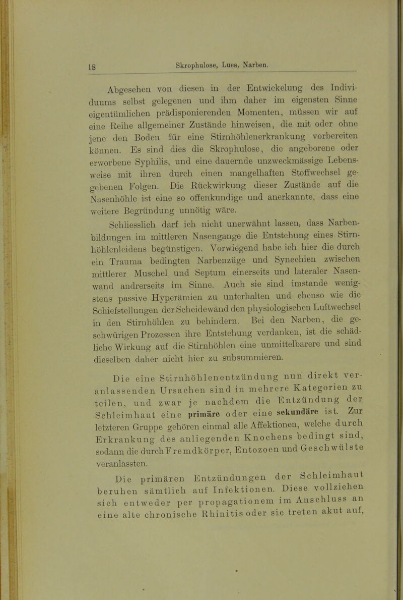 Abgesehen von diesen in der Entwickelung des Indivi- duums selbst gelegenen und ihm daher im eigensten Sinne eigentümlichen prädisponierenden Momenten, müssen wir auf eine Reihe allgemeiner Zustände hinweisen, die mit oder ohne jene den Boden für eine Stirnhöhlenerkrankung vorbereiten können. Es sind dies die Skrophulose, die angeborene oder erworbene Syphilis, und eine dauernde unzweckmässige Lebens- weise mit ihren durch einen mangelhaften Stoffwechsel ge- gebenen Folgen. Die Rückwirkung dieser Zustände auf die Nasenhöhle ist eine so offenkundige und anerkannte, dass eine weitere Begründung unnötig wäre. Schliesslich darf ich nicht unerwähnt lassen, dass Narben- bildungen im mittleren Nasengange die Entstehung eines Stirn- höhlenleidens begünstigen. Vorwiegend habe ich hier die durch ein Trauma bedingten Narbenzüge und Synechien zwischen mittlerer Muschel und Septum einerseits und lateraler Nasen- wand andrerseits im Sinne. Auch sie sind imstande wenig- stens passive Hyperämien zu unterhalten und ebenso wie die Schiefstellungen der Scheidewand den physiologischen Luftwechsel in den Stirnhöhlen zu behindern. Bei den Narben, die ge- schwungen Prozessen ihre Entstehung verdanken, ist die schäd- liche Wirkung auf die Stirnhöhlen eine unmittelbarere und sind dieselben daher nicht hier zu subsummieren. Die eine Stirnhöhlenentzündung nun direkt ver- anlassenden Ursachen sind in mehrere Kategorien zu teilen, und zwar je nachdem die Entzündung dei Schleimhaut eine primäre oder eine sekundäre ist. Zur letzteren Gruppe gehöreneinmal alle Affektionen, Avelche durch Erkrankung des anliegenden Knochens bedingt sind, sodann die durch Fremdkör per, Entozoen und Geschwmlste veranlassten. Die primären Entzündungen der Schleimhaut beruhen sämtlich auf Infektionen. Diese vollziehen sich entweder per propagationem im Anschluss an eine alte chronische Rhinitis oder sie treten akut auf.