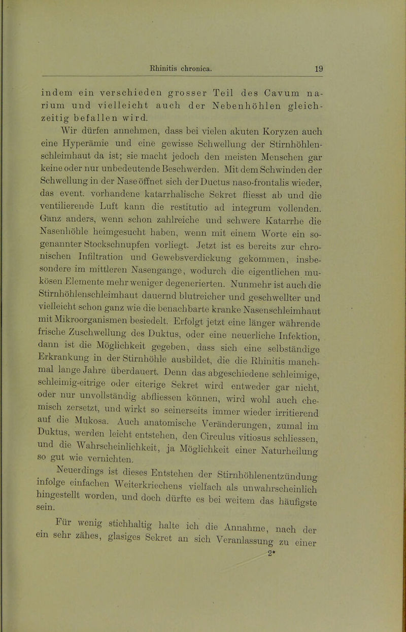indem ein verschieden grosser Teil des Cavum na- rium und vielleicht auch der Nebenhöhlen gleich- zeitig befallen wird. Wir dürfen annehmen, dass bei vielen akuten Koryzen auch eine Hyperämie und eine gewisse Schwellung der Stirnhöhlen- schleimhaut da ist; sie macht jedoch den meisten Menschen gar keine oder nur unbedeutende Beschwerden. Mit dem Schwinden der Schwellung in der Nase öffnet sich der Ductus naso-frontahs wieder, das event. vorhandene katarrhahsche Sekret fliesst ab und die ventilierende Luft kann die restitutio ad integrum vollenden. Ganz anders, wenn schon zahlreiche und schwere Katarrhe die Nasenhöhle heimgesucht haben, wenn mit einem Worte ein so- genannter Stockschnupfen vorliegt. .Jetzt ist es bereits zur chro- nischen Infiltration und Gewebsverdickung gekommen, insbe- sondere im mittleren Nasengange, wodurch die eigentlichen mu- kösen Elemente mehr weniger degenerierten. Nunmehr ist auch die Stirnhöhlenschleimhaut dauernd blutreicher und geschwellter und vielleicht schon ganz wie die benachbarte kranke Nasenschleimhaut mit Mikroorganismen besiedelt. Erfolgt jetzt eine länger währende frische Zuschwellung des Duktus, oder eine neuerliche Infektion, dann ist die Möglichkeit gegeben, dass sich eine selbständig^ Erkrankung m der Stirnhöhle ausbildet, die die Rhinitis manch- mal lange Jahre überdauert. Denn das abgeschiedene schleimige, schlenmg-eitrige oder eiterige Sekret wird entweder gar nicht,' oder nur unvollständig abfliessen können, wird wohl auch che- misch zersetzt, und wirkt so seinerseits immer wieder irritierend auf die Mukosa. Auch anatomische Veränderungen, zumal im Duktus, werden leicht entstehen, den Circulus vitiosus schliessen und die Wahrscheinlichkeit, ja Möglichkeit einer Naturheilung so gut wie vernichten. ^ Neuerding,s ist dieses Entstehen der Stirnhöhlenentzünduno- m o ge einfachen Weiterkriechens vielfach als unwahrscheinlich mgestellt worden, und doch dürfte es bei weitem das häuficrste sein. *= Für wenig stichhaltig halte ich die Annahme, nach der ein sehr zähes, glasiges Sela-ct an sich Veranlassung zu einer 2*