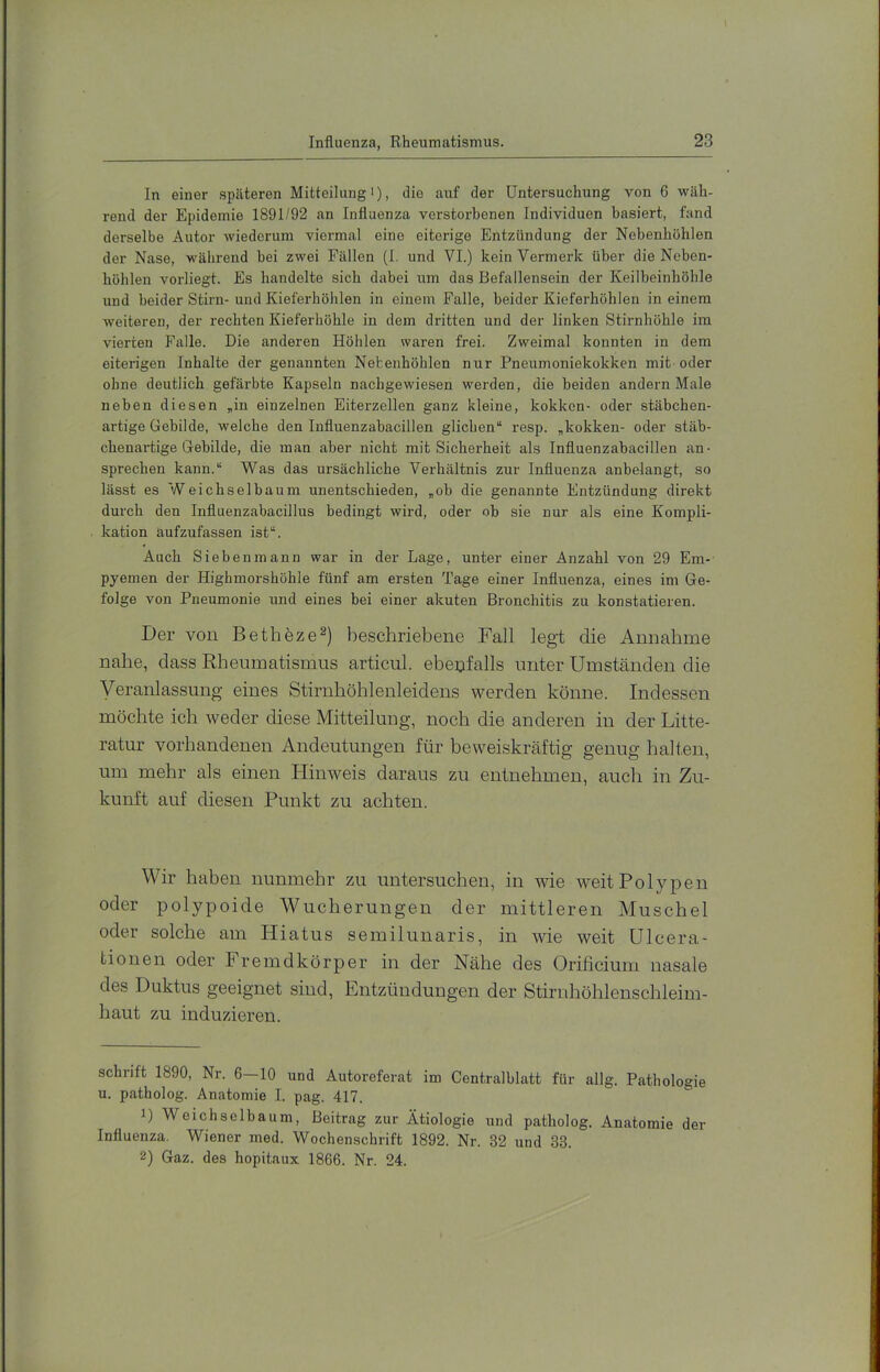 In einer späteren Mitteilung i), die auf der Untersuchung von 6 wäh- rend der Epidemie 1891/92 an Influenza verstorbenen Individuen basiert, fand derselbe Autor wiederum viermal eine eiterige Entzündung der Nebenhöhlen der Nase, während bei zwei Fällen (I. und VI.) kein Vermerk über die Neben- höhlen vorliegt. Es handelte sich dabei um das Befallensein der Keilbeinhöhle und beider Stirn- und Kieferhöhlen in einem Falle, beider Kieferhöhlen in einem weiteren, der rechten Kieferhöhle in dem dritten und der linken Stirnhöhle im vierten Falle. Die anderen Höhlen waren frei. Zweimal konnten in dem eiterigen Inhalte der genannten Nebenhöhlen nur Pneumoniekokken mit oder ohne deutlich gefärbte Kapseln nachgewiesen werden, die beiden andern Male neben diesen „in einzelnen Eiterzellen ganz kleine, kokkon- oder stäbchen- artige Gebilde, welche den lufluenzabacillen glichen“ resp. „kokkeu- oder stäb- chenartige Gebilde, die man aber nicht mit Sicherheit als Influenzabacillen an- sprechen kann.“ Was das ursächliche Verhältnis zur Influenza anbelangt, so lässt es Weichselbaum unentschieden, „ob die genannte Entzündung direkt durch den Influenzabacillus bedingt wird, oder ob sie nur als eine Kompli- kation aufzufassen ist“. Auch Sieben mann war in der Lage, unter einer Anzahl von 29 Em- pyemen der Highmorshöhle fünf am ersten Tage einer Influenza, eines im Ge- folge von Pneumonie und eines bei einer akuten Bronchitis zu konstatieren. Der von Bethöze^) beschriebene Fall legt die Annahme nahe, dass Rheumatismus articul. ebenfalls unter Umständen die Veranlassung- eines Stirnhöhlenleidens -«werden könne. Indessen möchte ich weder diese Mitteilung, noch die anderen in der Litte- ratur vorhandenen Andeutungen für beweiskräftig genug halten, um mehr als einen Hinweis daraus zu entnehmen, auch in Zu- kunft auf diesen Punkt zu achten. Wir haben nunmehr zu untersuchen, in wie weitPolyjDen oder polypoide Wucherungen der mittleren Muschel oder solche am Hiatus semilunaris, in wie weit ülcera- tionen oder Fremdkörper in der Nähe des Orificium nasale des Duktus geeignet sind, Entzündungen der Stiridiöhlenschleim- haut zu induzieren. Schrift 1890, Nr. 6—10 und Autoreferat im Centralblatt für allg. Pathologie u. patholog. Anatomie I. pag. 417. 1) Weichsclbaum, Beitrag zur Ätiologie und patholog. Anatomie der Influenza. Wiener med. Wochenschrift 1892. Nr. 32 und 33. 2) Gaz. des hopitaux 1866. Nr. 24.