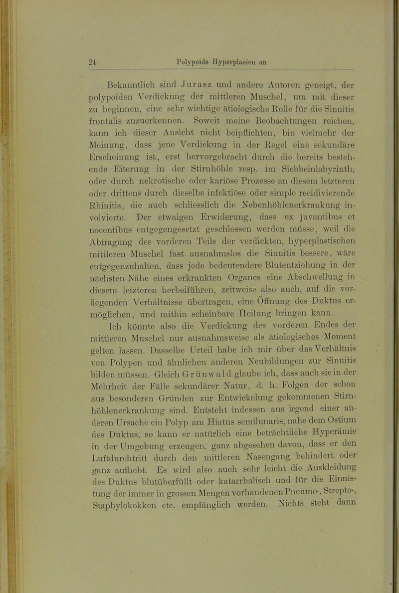 Bekanntlich sind Jiivasz und andere Autoren geneigt, der polypoiden VAn-dickung der mittleren Muschel, um mit dieser zu beginnen, eine sehr wichtige ätiologische Bolle für die »Sinuitis frontalis zuzuerkennen. Soweit meine Beobachtungen reichen, kann ich dieser Ansicht nicht beipflichten, bin vielmehr der Meinung, dass Jene Verdickung in der Begel eine sekundäre Erscheinung ist, erst liervorgehracht durch die bereits besteh- ende Eiterung in der Stirnhöhle resp. im Siehbeinlahyrinth, oder durch nekrotische oder kariöse Prozesse an diesem letzteren oder drittens durch dieselbe infektiöse oder simple recidivierende Rhinitis, die auch schliesslich die Nebenhöhlenerkrankung in- volvierte. Der etwaigen Erwiderung, dass ex Juvantibus et nocentibus entgegengesetzt geschlossen werden müsse, weil die Abtragung des vorderen Teils der verdickten, hyperplastischen mittleren Muschel fast ausnahmslos die Sinuitis bessere, wäre entgegenzuhalten, dass jede bedeutendere Blutentziehung in der nächsten Nähe eines erkrankten Organes eine Abschwellung in diesem letzteren herbeiführen, zeitweise also auch, auf die vor- liegenden Verhältnisse übertragen, eine Öffnung des Duktus er- möglichen, und mithin scheinbare Deilung bringen kann. Ich könnte also die Verdickung des vorderen Endes der mittleren Muschel nur ausnahmsweise als ätiologisches Moment gelten lassen. Dasselbe Urteil habe ich mir über das Verhältnis von Polypen und ähnlichen anderen Neubildungen zur Sinuitis bilden müssen. Gleich Grünwald glaube ich, dass auch sie in der Mehrheit der Fälle sekundärer Natur, d. h. Folgen der schon aus besonderen Gründen zur Entwdckelung gekommenen Stirn- höhlenerkrankung sind. Entsteht indessen aus irgend einer an- deren Ursache ein Polyp am Hiatus semilunaris, nahe dem Ostium des Duktus, so kann er natürlich eine beträchtliche Hyperämie in der Umgebung erzeugen, ganz abgesehen davon, dass er den Luftdurchtritt durch den mittleren Nasengang behindert, oder ganz auflieht. Es wird also auch sehr leicht die Auskleidung des Duktus blutüberfüllt oder katarrhalisch und für die Einnis- tung der immer in grossen Mengen vorhandenen Pneumo-, Strepto-, Staphylokokken etc. empfänglich werden. Nichts steht dann