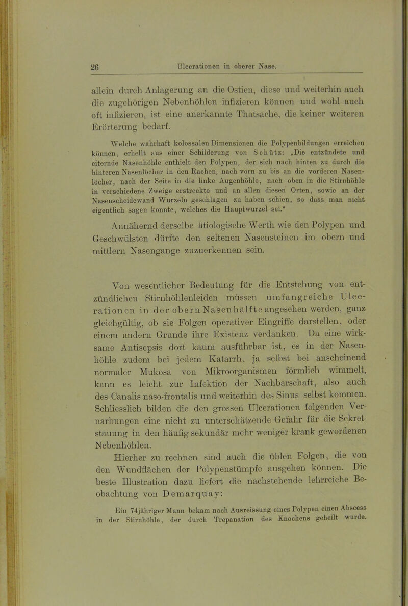 allein durch Anlagerung an die Ostien, diese und weiterhin auch die zugehörigen Nebenhöhlen infizieren können und wohl auch oft infizieren, ist eine anei'kannte Thatsache, die keiner weiteren Erörterung bedarf. Welche wahrhaft kolossalen Dimensionen die Polypenbildungen erreichen können, erhellt aus einer Schilderung von Schütz: „Die entzündete und eiternde Nasenhöhle enthielt den Polypen, der sich nach hinten zu durch die hinteren Nasenlöcher in den Rachen, nach vorn zu bis an die vorderen Nasen- löcher, nach der Seite in die linke Augenhöhle, nach oben in die Stirnhöhle in verschiedene Zweige erstreckte und an allen diesen Orten, sowie an der Nasenscheidewand Wurzeln geschlagen zu haben schien, so dass man nicht eigentlich sagen konnte, welches die Hauptwurzel sei.“ Annähernd derselbe ätiologische Werth wie den Polypen und Geschwülsten dürfte den seltenen Nasensteinen im obern und mittlern Nasengange zuzuerkennen sein. . • I • .>i Von wesentlicher Bedeutung für die Entstehung von ent- zündlichen Stirnhöhleuleiden müssen umfangreiche Ulce- rationen in der obern Nasenhälfte angesehen werden, ganz gleichgültig, ob sie Folgen operativer Eingriffe darstellen, oder einem andern Grunde ihre Existenz verdanken. Da eine wirk- same Antisepsis dort kaum ausführbar ist, es in der Nasen- höhle zudem bei jedem Katarrh, ja selbst bei anscheinend normaler Mukosa von Mikroorganismen förmlich wimmelt, kann es leicht zur Infektion der Nachbarschaft, also auch des Canalis naso-frontalis und weiterhin des Sinus selbst kommen. Schliesslich bilden die den grossen Ulcerationen folgenden Ver- narbungen eine nicht zu unterschätzende Gefahr für die Sekret- stauung in den häufig sekundär mehr weniger krank gewordenen Nebenhöhlen. Hierher zu rechnen sind auch die üblen Folgen, die von den Wundflächen der Polypenstümpfe ausgehen können. Die beste Illustration dazu liefert die nachstehende lehrreiche Be- obachtung von Demarquay: Ein 74jähriger Mann bekam nach Ausreissung eines Polypen einen Abscess in der Stirnhöhle, der durch Trepanation des Knochens geheilt wurde.