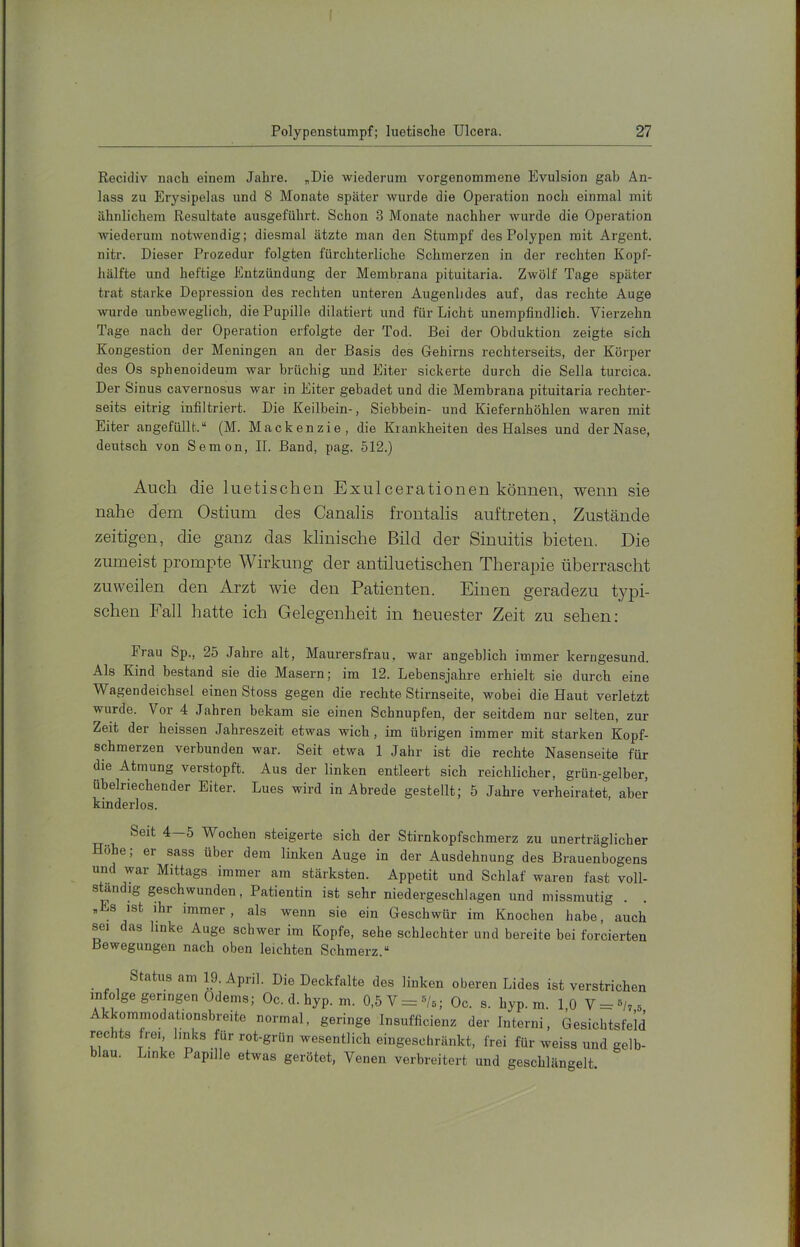 Polypenstumpf; luetische Ulcera. 27 Reciiliv nach einem Jahre. „Die wiederum vorgenommene Evulsion gab An- lass zu Erysipelas und 8 Monate später wurde die Operation noch einmal mit ähnlichem Resultate ausgeführt. Schon 3 Monate nachher wurde die Operation Aviederum notAvendig; diesmal ätzte man den Stumpf des Polypen mit Argent. nitr. Dieser Prozedur folgten fürchterliche Schmerzen in der rechten Kopf- hälfte und heftige Entzündung der Membrana pituitaria. Zwölf Tage später trat starke Depression des rechten unteren Augenlides auf, das rechte Auge Avurde unbeweglich, die Pupille dilatiert und für Licht unempfindlich. Vierzehn Tage nach der Operation erfolgte der Tod. Bei der Obduktion zeigte sich Kongestion der Meningen an der Basis des Gehirns rechterseits, der Körper des Os sphenoideum Avar brüchig und Eiter sickerte durch die Sella turcica. Der Sinus cavernosus war in Eiter gebadet und die Membrana pituitaria rechter- seits eitrig infiltriert. Die Keilbein-, Siebbein- und Kiefernhöhlen waren mit Eiter angefüllt.“ (M. Mackenzie, die Krankheiten des Halses und der Nase, deutsch von Semon, II. Band, pag. 512.) Auch die luetischen Exulcerationen können, wenn sie nahe dem Ostium des Canalis frontalis auftreten, Zustände zeitigen, die ganz das klinische Bild der Sinuitis bieten. Die zumeist prompte Wirkung der antiluetischen Therapie überrascht zuweilen den Arzt wie den Patienten. Einen geradezu typi- schen Fall hatte ich Gelegenheit in Heuester Zeit zu sehen: Frau Sp., 25 Jahre alt. Maurerstrau, war angeblich immer kerngesund. Als Kind bestand sie die Masern; im 12. Lebensjahre erhielt sie durch eine Wagendeichsel einen Stoss gegen die rechte Stirnseite, wobei die Haut verletzt wurde. \ or 4 Jahren bekam sie einen Schnupfen, der seitdem nur selten, zur Zeit der heissen Jahreszeit etwas wich, im übrigen immer mit starken Kopf- schmerzen verbunden war. Seit etwa 1 Jahr ist die rechte Nasenseite für die Atmung verstopft. Aus der linken entleert sich reichlicher, grün-gelber, übelriechender Eiter. Lues wird in Abrede gestellt; 5 Jahre verheiratet, aber kinderlos. Seit 4—5 Wochen steigerte sich der Stirnkopfschmerz zu unerträglicher Höhe; er sass über dem linken Auge in der Ausdehnung des Brauenbogens und war Mittags immer am stärksten. Appetit und Schlaf waren fast voll- sUndig geschwunden, Patientin ist sehr niedergeschlagen und missmutig . „Es ist ihr immer, als wenn sie ein Geschwür im Knochen habe, auch sei das linke Auge schwer im Kopfe, sehe schlechter und bereite bei forcierten Bewegungen nach oben leichten Schmerz.“ Status am 19. April. Die Deckfalte des linken oberen Lides ist verstrichen infolge geringen Odems; Oc. d. hyp. ni. 0,5V = ®/6; Oc. s. hyp. m. 1,0 V = s/,5 kommodationsbreito normal, geringe Insufficienz der Interni, Gesichtsfeld rechts frei, links für rot-grün wesentlich eingeschränkt, frei für weiss und gelb- blau. Linke Papille etwas gerötet, Venen verbreitert und geschlängelt.
