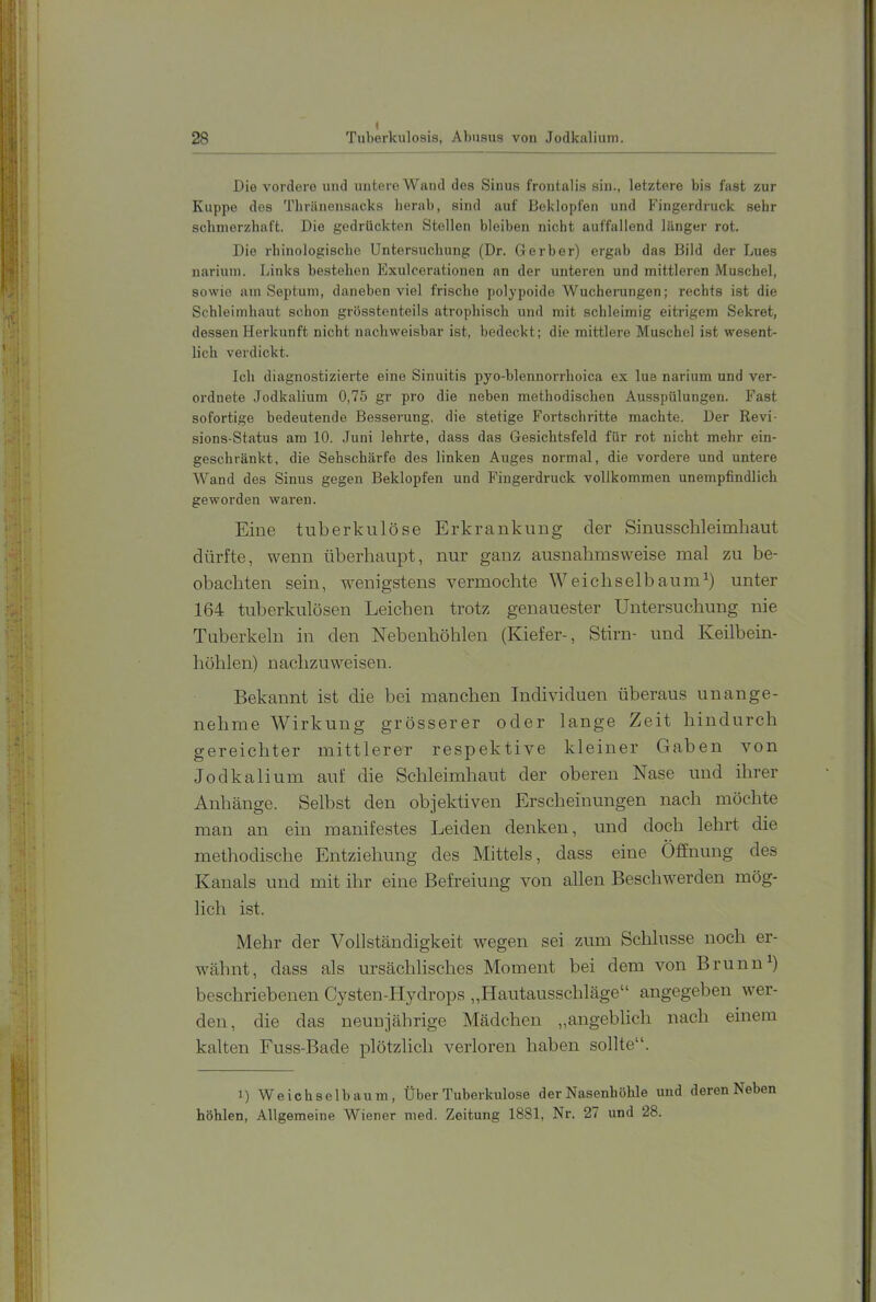 •M H- -1* Die vordere und untere Wand des Sinus frontalis sin., letztere bis fast zur Kuppe des Thränensacks herab, sind auf Beklopfen und Fingerdruck sehr schmerzhaft. Die gedrückten Stellen bleiben nicht auffallend länger rot. Die rhinologische Untersuchung (Dr. Gerber) ergab das Bild der Lues nariuin. Links bestehen Exulcerationen an der unteren und mittleren Muschel, sowie am Septum, daneben viel frische polypoide Wucheningen; rechts ist die Schleimhaut schon grösstenteils atrophisch und mit schleimig eitrigem Sekret, dessen Herkunft nicht nachweisbar ist, bedeckt; die mittlere Muschel ist wesent- lich verdickt. Ich diagnostizierte eine Sinuitis pyo-blennorrhoica ex lue narium und ver- ordnete Jodkalium 0,75 gr pro die neben methodischen Ausspülungen. Fast sofortige bedeutende Besserung, die stetige Fortschritte machte. Der Revi- sions-Status am 10. Juni lehrte, dass das Gesichtsfeld für rot nicht mehr ein- geschränkt, die Sehschärfe des linken Auges normal, die vordere und untere Wand des Sinus gegen Beklopfen und Fingerdruck vollkommen unempfindlich geworden waren. Eine tuberkulöse Erkrankung der Sinusschleimhaut dürfte, wenn überhaupt, nur ganz ausnahmsweise mal zu be- obachten sein, wenigstens vermochte Weichselbaum^) unter 164 tuberkulösen Leichen trotz genauester Untersuchung nie Tuberkeln in den Nebenhöhlen (Kiefer-, Stirn- und Keilbein- höhlen) nachzuweisen. Bekannt ist die bei manchen Individuen überaus unange- nehme Wirkung grösserer oder lange Zeit hindurch gereichter mittlerer respektive kleiner Gaben von Jodkalium auf die Schleimhaut der oberen Nase und ihrer Anhänge. Selbst den objektiven Erscheinungen nach möchte man an ein manifestes Leiden denken, und doch lehrt die methodische Entziehung des Mittels, dass eine Öffnung des Kanals und mit ihr eine Befreiung von allen Beschwerden mög- lich ist. Mehr der Vollständigkeit wegen sei zum Schlüsse noch er- wähnt, dass als ursächlisches Moment bei dem von Brunn^) beschriebenen Cysten-Hydrops ,,Hautausschläge“ angegeben wer- den, die das neunjährige Mädchen „angeblich nach einem kalten Fuss-Bade plötzlich verloren haben sollte“. 1) Weichselbaum, Über Tuberkulose der Nasenhöhle und deren Neben höhlen. Allgemeine Wiener med. Zeitung 1881, Nr. 27 und 28.